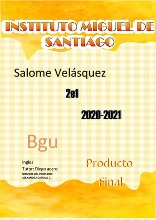 Ingles
Tutor: Diego acaro
NOMBRE DEL PROFESOR:
ALEXANDRA CARGUA G.
Salome VelasquezSalome Velásquez
2e12e1
2020-20212020-2021
Bgu
Producto
Final
Producto
Final
 