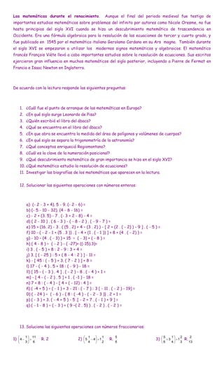 Las matemáticas durante el renacimiento.                          Aunque el final del periodo medieval fue testigo de
importantes estudios matemáticos sobre problemas del infinito por autores como Nicole Oresme, no fue
hasta principios del siglo XVI cuando se hizo un descubrimiento matemático de trascendencia en
Occidente. Era una fórmula algebraica para la resolución de las ecuaciones de tercer y cuarto grado, y
fue publicado en 1545 por el matemático italiano Gerolamo Cardano en su Ars magna. También durante
el siglo XVI se empezaron a utilizar los modernos signos matemáticos y algebraicos. El matemático
francés François Viète llevó a cabo importantes estudios sobre la resolución de ecuaciones. Sus escritos
ejercieron gran influencia en muchos matemáticos del siglo posterior, incluyendo a Pierre de Fermat en
Francia e Isaac Newton en Inglaterra.




De acuerdo con la lectura responde las siguientes preguntas:



       1. ¿Cuál fue el punto de arranque de las matemáticas en Europa?
       2. ¿En qué siglo surge Leonardo de Pisa?
       3. ¿Quién escribió el libro del ábaco?
       4. ¿Qué se encuentra en el libro del ábaco?
       5. ¿En que obra se encuentra la medida del área de polígonos y volúmenes de cuerpos?
       6. ¿En qué siglo se separa la trigonometría de la astronomía?
       7. ¿Qué conceptos enriqueció Regiomontano?
       8. ¿Cuál es la clave de la numeración posicional?
       9. ¿Qué descubrimiento matemático de gran importancia se hizo en el siglo XVI?
       10. ¿Qué matemático estudio la resolución de ecuaciones?
       11. Investigar las biografías de los matemáticos que aparecen en la lectura.


       12. Solucionar las siguientes operaciones con números enteros:



          a) (- 2 - 3 + 4). 5 - 9. (- 2 - 6) =
          b) (- 5 - 10 - 32). (4 - 8 - 16) =
          c) - 2 + (3. 5) - 7 . (- 3 + 2 - 8) - 4 =
          d) ( 2 - 10 ) . ( 6 - 3 ) - ( - 8 - 2 ) . ( - 9 - 7 ) =
          e) 15 + (16. 2) - 3 . ( (5 . 2) + 4 – (3 . 2) ) - [ 2 + (2 . ( - 2) ) - 9 ] . ( - 5 ) =
          f) 10 - ( - 2 - 1 + (5 . 3 )) . [ - 4 + (1 . ( - 1 )) ] + 8 + (4 . ( - 2) ) =
          g) - 10 – (4 . ( - 3) ) + 15 ÷ ( - 3) + ( - 8 ) =
          h) ( 4 - 8 ) ÷ ( - 2 ) - ( -27)+ ((-15).3)=
          i) 3 . ( - 5 ) + 8 : 2 - 9 : 3 + 4 =
          j) 3. [ ( - 25 ) : 5 + ( 8 - 4 : 2 ) ] - 11 =
          k) - [ 45 : ( - 5 ) + 3. ( 7 - 2 ) ] + 8 =
          l) 17 - ( - 4 ) . 5 + 18 : ( - 9 ) - 18 =
          ll) [ 15 - ( - 3 ) . 4 ] . ( - 2 ) - 8 . ( - 4 ) + 1 =
          m) - [ 4 - ( - 2 ) . 5 ] + 1 . ( -1 ) - 18 =
          n) 7 + 8 : ( - 4 ) - [ 4 + ( - 12) : 4 ] =
          ñ) ( -4 + 5 ) ÷ ( - 1 ) + 3 - 21 : ( - 7 ) : 3 [ - 11 . ( - 2 ) - 19] =
          0) ( - 24 ) ÷ ( - 6 ) - { 8 : ( -4 ) - ( - 2 - 3 )} . 2 + 1 =
          p) ( - 3 ) + 3. ( - 4 + 5 ) - 5 .[ - 2 + 7 . ( - 1 ) + 9 ] =
          q) ( - 1 - 8 ) ÷ ( - 3 ) + ( 9 –( 2 . 5) ) . ( - 2 ) . ( - 2 ) =




       13. Soluciona las siguientes operaciones con números fraccionarios:

        1  11                                 1           1          5                          5   1    2         2
1)  4          R. 2                    2)  5  4   1         R.                        3)   3   1       R.
        3 6                                   4           2          6                          6   4    3        13
 