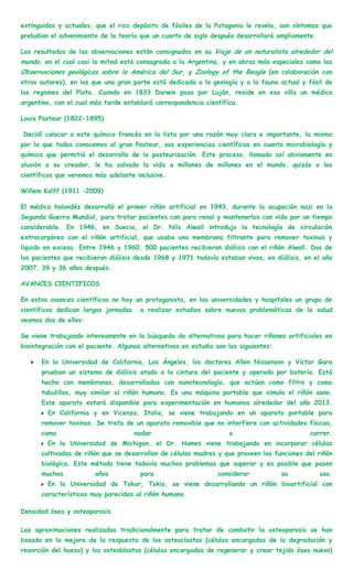 extinguidas y actuales, que el rico depósito de fósiles de la Patagonia le revela, son síntomas que
preludian el advenimiento de la teoría que un cuarto de siglo después desarrollará ampliamente.

Los resultados de las observaciones están consignados en su Viaje de un naturalista alrededor del
mundo, en el cual casi la mitad está consagrada a la Argentina, y en obras más especiales como las
Observaciones geológicas sobre la América del Sur, y Zoology of the Beagle (en colaboración con
otros autores), en las que una gran parte está dedicada a la geología y a la fauna actual y fósil de
las regiones del Plata. Cuando en 1833 Darwin pasa por Luján, reside en esa villa un médico
argentino, con el cual más tarde entablará correspondencia científica.

Louis Pasteur (1822-1895)

Decidí colocar a este químico francés en la lista por una razón muy clara e importante, la misma
por la que todos conocemos al gran Pasteur, sus experiencias científicas en cuanto microbiología y
química que permitió el desarrollo de la pasteurización. Este proceso, llamado así obviamente en
alusión a su creador, le ha salvado la vida a millones de millones en el mundo, quizás a los
científicos que veremos más adelante inclusive.

Willem Kolff (1911 –2009)

El médico holandés desarrolló el primer riñón artificial en 1943, durante la ocupación nazi en la
Segunda Guerra Mundial, para tratar pacientes con paro renal y mantenerlos con vida por un tiempo
considerable. En 1946, en Suecia, el Dr. Nils Alwall introdujo la tecnología de circulación
extracorpórea con el riñón artificial, que usaba una membrana filtrante para remover toxinas y
líquido en exceso. Entre 1946 y 1960, 500 pacientes recibieron diálisis con el riñón Alwall. Dos de
los pacientes que recibieron diálisis desde 1968 y 1971 todavía estaban vivos, en diálisis, en el año
2007, 39 y 36 años después.

AVANCES CIENTIFICOS

En estos avances científicos no hay un protagonista, en las universidades y hospitales un grupo de
científicos dedican largas jornadas    a realizar estudios sobre nuevas problemáticas de la salud
veamos dos de ellos:

Se viene trabajando intensamente en la búsqueda de alternativas para hacer riñones artificiales en
biointegración con el paciente. Algunas alternativas en estudio son las siguientes:

      En la Universidad de California, Los Ángeles, los doctores Allen Nissenson y Víctor Gura
      prueban un sistema de diálisis atado a la cintura del paciente y operado por batería. Está
      hecho con membranas, desarrolladas con nanotecnología, que actúan como filtro y como
      tubulillos, muy similar al riñón humano. Es una máquina portable que simula el riñón sano.
      Este aparato estará disponible para experimentación en humanos alrededor del año 2013.
        En California y en Vicenza, Italia, se viene trabajando en un aparato portable para
      remover toxinas. Se trata de un aparato removible que no interfiere con actividades físicas,
      como                            nadar                         o                        correr.
        En la Universidad de Michigan, el Dr. Humes viene trabajando en incorporar células
      cultivadas de riñón que se desarrollan de células madres y que proveen las funciones del riñón
      biológico. Este método tiene todavía muchos problemas que superar y es posible que pasen
      muchos            años           para                      considerar           su          uso.
        En la Universidad de Tokar, Tokio, se viene desarrollando un riñón bioartificial con
      características muy parecidas al riñón humano.

Densidad ósea y osteoporosis

Las aproximaciones realizadas tradicionalmente para tratar de combatir la osteoporosis se han
basado en la mejora de la respuesta de los osteoclastos (células encargadas de la degradación y
resorción del hueso) y los osteoblastos (células encargadas de regenerar y crear tejido óseo nuevo)
 