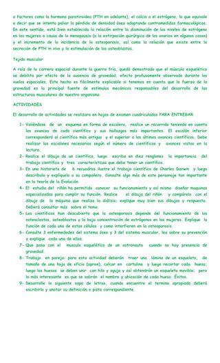 a factores como la hormona paratiroidea (PTH en adelante), el calcio o el estrógeno, lo que equivale
a decir que se intenta paliar la pérdida de densidad ósea adoptando contramedidas farmacológicas.
En este sentido, está bien establecida la relación entre la disminución de los niveles de estrógeno
en las mujeres a causa de la menopausia (o la extirpación quirúrgica de los ovarios en algunos casos)
y el incremento de la incidencia de la osteoporosis, así como la relación que existe entre la
secreción de PTH in vivo y la estimulación de los osteoblastos.

Tejido muscular

A raíz de la carrera espacial durante la guerra fría, quedó demostrado que el músculo esquelético
se debilita por efecto de la ausencia de gravedad, efecto profusamente observado durante los
vuelos espaciales. Este hecho es fácilmente explicable si tenemos en cuenta que la fuerza de la
gravedad es la principal fuente de estímulos mecánicos responsables del desarrollo de las
estructuras musculares de nuestro organismo.

ACTIVIDADES

El desarrollo de actividades se realizara en hojas de examen cuadriculadas PARA ENTREGAR

   1- Valiéndose de un esquema en forma de escalera, realice un recorrido teniendo en cuenta
      los avances de cada científico y sus hallazgos más importantes. El escalón inferior
      corresponderá al científico más antiguo y el superior a los últimos avances científicos. Debe
      realizar los escalones necesarios según el número de científicos y         avances vistos en la
      lectura.
   2- Realice el dibujo de un científico, luego    escriba en diez renglones      la importancia    del
      trabajo científico y tres características que debe tener un científico.
   3- En una historieta de     6 recuadros ilustre el trabajo científico de Charles Darwin      y luego
      descríbalo y explíquelo a su compañero. Consulte algo más de este personaje tan importante
      en la teoría de la Evolución.
   4- El estudio del riñón ha permitido conocer su funcionamiento y así mismo diseñar maquinas
      especializadas para cumplir su función. Realice      el dibujo del riñón    y compárelo    con el
      dibujo de     la máquina que realiza la diálisis; explique muy bien sus dibujos y respuesta.
      Deberá consultar más sobre el tema.
   5- Los científicos han descubierto que la osteoporosis depende del funcionamiento de los
      osteoclastos, osteoblastos y la baja concentración de estrógenos en las mujeres. Explique la
      función de cada una de estas células y como interfieren en la osteoporosis.
   6- Consulte 3 enfermedades del sistema óseo y 3 del sistema muscular, lea sobre su prevención
      y explique cada una de ellas.
   7- Que pasa con el        musculo esquelético de un astronauta       cuando no hay presencia de
      gravedad.
   8- Trabajo     en pareja: para esta actividad deberán    traer una     lámina de un esqueleto,   de
      tamaño de una hoja de oficio (aprox), calcar en      cartulina    y luego recortar cada   hueso;
      luego los huesos se deben unir con hilo y aguja y así obtendrán un esqueleto movible; pero
      lo más interesante es que se sabrán el nombre y ubicación de cada hueso. Éxitos.
   9- Desarrolle la siguiente sopa de letras, cuando encuentre el termino apropiado deberá
      escribirlo y anotar su definición o pista correspondiente.
 