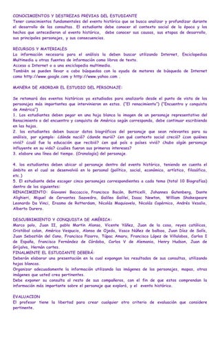 CONOCIMIENTOS Y DESTREZAS PREVIAS DEL ESTUDIANTE
Tener conocimientos fundamentales del evento histórico que se busca analizar y profundizar durante
el desarrollo de las consultas. El estudiante debe conocer el contexto social de la época y los
hechos que antecedieron al evento histórico, debe conocer sus causas, sus etapas de desarrollo,
sus principales personajes, y sus consecuencias.

RECURSOS Y MATERIALES
La información necesaria para el análisis la deben buscar utilizando Internet, Enciclopedias
Multimedia u otras fuentes de información como libros de texto.
Acceso a Internet o a una enciclopedia multimedia.
También se pueden llevar a cabo búsquedas con la ayuda de motores de búsqueda de Internet
como http://www.google.com y http://www.yahoo.com .

MANERA DE ABORDAR EL ESTUDIO DEL PERSONAJE:

Se retomará dos eventos históricos ya estudiados para analizarlo desde el punto de vista de los
personajes más importantes que intervinieron en estos. (“El renacimiento”) (“Encuentro y conquista
de América”)
1. Los estudiantes deben pegar en una hoja blanca la imagen de un personaje representativo del
Renacimiento o del encuentro y conquista de América según corresponda, debe continuar escribiendo
en las hojas.
2. los estudiantes deben buscar datos biográficos del personaje que sean relevantes para su
análisis, por ejemplo: ¿dónde nació? ¿donde murió? ¿en qué contexto social creció? ¿con quiénes
vivió? ¿cuál fue la educación que recibió? ¿en qué país o países vivió? ¿hubo algún personaje
influyente en su vida? ¿cuáles fueron sus primeros intereses?
3. elabore una línea del tiempo. (Cronología) del personaje.

4. los estudiantes deben ubicar al personaje dentro del evento histórico, teniendo en cuenta el
ámbito en el cual se desenvolvió en lo personal (político, social, económico, artístico, filosófico,
etc.)
5. El estudiante debe escoger cinco personajes correspondientes a cada tema (total 10 Biografías)
dentro de los siguientes:
RENACIMIENTO: Giovanni Boccaccio, Francisco Bacón, Botticelli, Johannes Gutenberg, Dante
Alighieri, Miguel de Cervantes Saavedra, Galileo Galilei, Isaac Newton, William Shakespeare
Leonardo Da Vinci, Erasmo de Rotterdam, Nicolás Maquiavelo, Nicolás Copérnico, Andrés Vesalio,
Alberto Durero.

DESCUBRIMIENTO Y CONQUISTA DE AMÉRICA:
Marco polo, Juan II, pablo Martin Alonso, Vicente Yáñez, Juan de la cosa, reyes católicos,
Cristóbal colon, Américo Vespucio, Alonso de Ojeda, Vasco Núñez de balboa, Juan Díaz de Solís,
Juan Sebastián del Cano, Francisco Pizarro, Túpac Amaru, Francisco López de Villalobos, Carlos I
de España, francisco Fernández de Córdoba, Carlos V de Alemania, Henry Hudson, Juan de
Grijalva, Hernán cortes.
FINALMENTE EL ESTUDIANTE DEBERÁ:
Deberán elaborar una presentación en la cual expongan los resultados de sus consultas, utilizando
hojas blancas.
Organizar adecuadamente la información utilizando las imágenes de los personajes, mapas, otras
imágenes que usted crea pertinentes.
Debe exponer su consulta al resto de sus compañeros, con el fin de que estos comprendan la
información más importante sobre el personaje que exploró, y el evento histórico.

EVALUACION
El profesor tiene la libertad para crear cualquier otro criterio de evaluación que considere
pertinente.
 