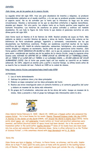 ESPAÑOL

Julio Verne, uno de los padres de la ciencia-ficción.

La segunda mitad del siglo XIX, trae una gran abundancia de inventos y máquinas, se producen
trascendentales adelantos en el mundo científico, a la vez que se producen grandes revoluciones en
el aspecto social. No es de extrañar por lo tanto que la literatura se haga eco de estas
circunstancias. Novelas y narraciones en las que se describen artefactos e ingenios maravillosos,
abundan por doquier. Por otra parte, las utopías tanto en su faceta positiva como negativa son
bastante frecuentes. Las historias de aventuras en países extraños y exóticos son también
abundantes. Es con todo la figura de Julio Verne la que domina el panorama narrativo en esta
última parte del siglo XIX.

Julio Verne nació en Nantes el 8 de febrero de 1828. Realizó estudios de Leyes en París. Más
adelante se dedicó a escribir libretos de óperas y obras de teatro. Pasaría días enteros en las
bibliotecas de París estudiando geología, ingeniería y astronomía, conocimientos con los que
documentaba sus fantásticas aventuras. Predijo con asombrosa exactitud muchos de los logros
científicos del siglo XX. Habló de cohetes espaciales, submarinos, helicópteros, aire acondicionado,
misiles dirigidos e imágenes en movimiento, mucho antes de que aparecieran estos inventos. Julio
Verne publicó CINCO SEMANAS EN GLOBO en 1863, con lo que da comienzo la producción de este
gran autor, considerado por muchos uno de los padres de la ciencia-ficción. Luego le siguieron otras
novelas como VOYAGE AU CENTRE DE LA TERRE (VIAJE AL CENTRO DE LA TIERRA) [1] (1864),
DE LA TERRE É LA LUNE (DE LA TIERRA A LA LUNA)[2] (1865), y 20,000 LEGUAS DE VIAJE
SUBMARINO (1870). Con el éxito que pronto logró con sus novelas se convirtió en un hombre
adinerado. En 1876, adquirió un enorme yate y partió a recorrer Europa. La última novela antes de
su muerte fue La invasión del mar. Falleció en 1905 en la ciudad de Amiens.

http://www.ciencia-ficcion.com/opinion/index.html?i=e&c=0759

ACTIVIDAD
   1. Lea el texto detenidamente
   2. Subraye las palabras clave y las ideas principales
   3. Elabore un mapa conceptual con las ideas principales del texto
   4. Realice una breve investigación sobre el contexto histórico y el contexto geográfico del autor
      y elabore un resumen de los datos más relevantes
   5. En grupos de 5 estudiantes, seleccione una de las obras del autor, busque un resumen de la
      misma, léala y presente a todo el grupo los hallazgos más interesantes sobre la obra.




      INGLES




Jules Gabriel Verne February 8, 1828 – March 24, 1905) was a French author who pioneered the
science fiction . He is best known for his novels Twenty Thousand Leagues Under the Sea (1870),
A Journey to the Center of the Earth (1864), and Around the World in Eighty Days (1873). Verne
wrote about space, air, and underwater travels before air travel and practical submarines were
invented, and before practical means of space travel had been devised. He is the second most
translated author in the world (after Agatha Christie).[2] Some of his books have also been made
into live-action and animated films and television shows. Verne is often referred to as the "Father
of Science Fiction", a title sometimes shared with Hugo Gernsback and H. G. Wells



Early life

Jules Verne was born in Nantes, in France, to Pierre Verne, an attorney, and his wife, Sophie
Allote de la Fuÿe.[4] Jules spent his early years at home with his parents in the bustling harbor
city of Nantes. The family spent summers in a country house just outside the city, in Brains on
 