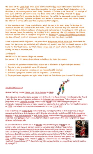 the banks of the Loire River. Here Jules and his brother Paul would often rent a boat for one
franc a day. The sight of the many ships navigating the river sparked Jules's imagination, as he
describes in the autobiographical short story "Souvenirs d'Enfance et de Jeunesse". At the age of
nine, Jules and Paul, of whom he was very fond, were sent to boarding school at the Saint
Donatien College (Petit séminaire de Saint-Donatien). As a child, he developed a great interest in
travel and exploration, a passion he showed as a writer of adventure stories and science fiction.
His interest in writing often cost him progress in other subjects.

At the boarding school, Verne studied Latin, which he used in his short story Le Mariage de
Monsieur Anselme des Tilleuls in the mid 1850s. One of his teachers may have been the French
inventor Brutus de Villeroi professor of drawing and mathematics at the college in 1842, and who
later became famous for creating the US Navy's first submarine, the USS Alligator. De Villeroi
may have inspired Verne's conceptual design for the Nautilus in Twenty Thousand Leagues Under
the Sea, although no direct exchanges between the two men have been recorded.

Verne's second French biographer, his grand-niece Marguerite Allotte de la Fuÿe,formulated the
rumor that Verne was so fascinated with adventure at an early age that he stowed away on a ship
bound for the West Indies, but that Jules's voyage was cut short when he found his father
waiting for him at the next port.

ACTIVIDAD
MATERIALES: Diccionario y hojas de examen.
Los puntos 1, 2, 3,4 deben desarrollarse en inglés en las hojas de examen.


1. Subrayar las palabras desconocidas y buscar en el diccionario el significado (45 minutos)
2. Escribir la idea principal del texto (15 minutos)
3. Elaborar cinco preguntas cerradas con sus respuestas (20 minutos)
4. Elaborar 2 preguntas abiertas con sus respuestas. (15 minutos).
5. En grupos hacer preguntas en inglés sobre la vida de Julio Verne (practica oral 30 minutos)




EDUCACION FISICA

Michael Jeffrey Jordan (Nueva York, 17 de febrero de 1963).

 Conocido como Michael Jordan y apodado «Air» («Aire»), «His Royal Airness» («Su Majestad del Aire»)
y «Air Jordan», es un ex jugador profesional de baloncesto estadounidense. En la actualidad, es el
propietario de los Charlotte Bobcats, franquicia de la NBA.2 Está considerado por la mayoría de
aficionados y especialistas como el mejor jugador de baloncesto de la historia.3 Se retiró definitivamente
en 2003, tras haberlo hecho en dos ocasiones anteriores, en 1993 y 1999.

Ganó seis anillos con Chicago Bulls, promediando 30,1 puntos por partido en toda su carrera, el mayor
promedio en la historia de la liga junto a Wilt Chamberlain. Además, también ganó 10 títulos de máximo
anotador, 5 MVP de la temporada, 6 MVP de las Finales, nombrado en el mejor quinteto de la NBA en diez
ocasiones, en el defensivo nueve veces, líder en robos de balón durante tres años y un premio al mejor
defensor de la temporada.

La posición natural de Jordan era la de escolta, aunque también jugó de base en sus
primeros años en la liga y de alero en momentos puntuales (sobre todo en Washington),
siendo siempre la posición de escolta desde donde dominaba el juego. Ha sido conocido
como uno de los jugadores más decisivos en los momentos finales de partido de todos
los tiempos. Decidió incontables partidos, algunos heroicamente (como "El Tiro" ante los
Cavs en 1989) y otros de manera casi inhumana (su partido de 38 puntos para ganar a los
Jazz jugando con fiebre en las finales de 1997). Su competitividad era visible por su
trash talk (lenguaje basura)58 59 durante los partidos, aunque también era conocido por su fanática ética
de trabajo.60 61
 