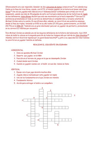 Ofensivamente era casi imparable. Ganador de dos concursos de mates consecutivos,62 era además muy
fiable en la línea de tiros libres, siendo, con 8.772, el noveno jugador en la historia en lanzar más tiros
libres.63 Una de sus jugadas más clásicas era el fadeaway (lanzar echándose para atrás) con tiro en
suspensión, usando sus más de 40 pulgadas de salto vertical para deshacerse de las tentativas de tapón
de sus defensores. Hubie Brown declaró que solo ese movimiento ya le hacía imparable.64 Con sus 5,3
asistencias promediadas en toda su carrera se demostraba el compañerismo y la buena voluntad de
Michael Jordan sobre la cancha. En sus últimos años, además, se convirtió en una auténtica amenaza
desde la línea de triples, teniendo un 9/52 en su año rookie (17,3%) para, posteriormente, un 111/260
(42,7%) en la 1996-97. También era un gran reboteador para ser un jugador de perímetro, promediando
en su carrera 6,2 rebotes por encuentro.

Pero Michael Jordan es además uno de los mejores defensores de la historia del baloncesto. Sus 2.514
robos de balón le colocan en la segunda posición de todos los tiempos sólo por detrás de John Stockton.65
Además, batió el récord de tapones por un guard (base/escolta)66 y junto a su capacidad de robar balones
le convirtió en un jugador temible en defensa.

                                    REALIZAR EL SIGUIENTE CRUCIGRAMA


       HORIZONTAL
          1. Como se apodaba Michael Jordan
          2. Deporte que jugaba en la NBA
          3. Posición en el terreno de juego en la que se desempeño Jordan
          4. Ciudad donde nació Jordan
          5. Cuando un jugador avanza con el balón en sus dos manos se llama


       VERTICAL
          1. Equipo con el que jugo durante muchos años
          2. Jugada clásica realizada por este jugador en ingles
          3. Uno de los fundamentos en el que Jordan era temible
          4. Fundamento técnico
          5. Acción para entregar el balón a un compañero

                                               3
                                                         2

                                                                                         3
                                    4               1
                     2



                                               5



                           1

                                         4

                                                                   5
 