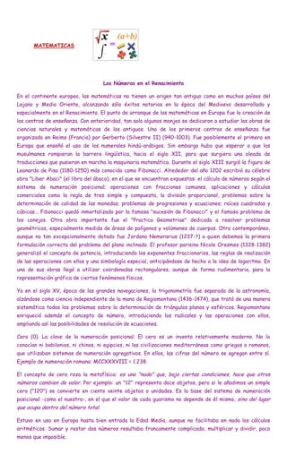 MATEMATICAS




                                     Los Números en el Renacimiento

En el continente europeo, las matemáticas no tienen un origen tan antiguo como en muchos países del
Lejano y Medio Oriente, alcanzando sólo éxitos notorios en la época del Medioevo desarrollado y
especialmente en el Renacimiento. El punto de arranque de las matemáticas en Europa fue la creación de
los centros de enseñanza. Con anterioridad, tan solo algunos monjes se dedicaron a estudiar las obras de
ciencias naturales y matemáticas de los antiguos. Uno de los primeros centros de enseñanza fue
organizado en Reims (Francia) por Gerberto (Silvestre II) (940-1003). Fue posiblemente el primero en
Europa que enseñó el uso de los numerales hindú-arábigos. Sin embargo hubo que esperar a que los
musulmanes rompieran la barrera lingüística, hacia el siglo XII, para que surgiera una oleada de
traducciones que pusieran en marcha la maquinaria matemática. Durante el siglo XIII surgió la figura de
Leonardo de Pisa (1180-1250) más conocido como Fibonacci. Alrededor del año 1202 escribió su célebre
obra "Liber Abaci" (el libro del ábaco), en el que se encuentran expuestos: el cálculo de números según el
sistema de numeración posicional; operaciones con fracciones comunes, aplicaciones y cálculos
comerciales como la regla de tres simple y compuesta, la división proporcional, problemas sobre la
determinación de calidad de las monedas; problemas de progresiones y ecuaciones; raíces cuadradas y
cúbicas... Fibonacci quedó inmortalizado por la famosa "sucesión de Fibonacci" y el famoso problema de
los conejos. Otra obra importante fue el "Practica Geometriae" dedicada a resolver problemas
geométricos, especialmente medida de áreas de polígonos y volúmenes de cuerpos. Otro contemporáneo,
aunque no tan excepcionalmente dotado fue Jordano Nemorarius (1237-?) a quien debemos la primera
formulación correcta del problema del plano inclinado. El profesor parisino Nicole Oresmes (1328-1382)
generalizó el concepto de potencia, introduciendo los exponentes fraccionarios, las reglas de realización
de las operaciones con ellos y una simbología especial, anticipándose de hecho a la idea de logaritmo. En
una de sus obras llegó a utilizar coordenadas rectangulares, aunque de forma rudimentaria, para la
representación gráfica de ciertos fenómenos físicos.

Ya en el siglo XV, época de las grandes navegaciones, la trigonometría fue separada de la astronomía,
alzándose como ciencia independiente de la mano de Regiomontano (1436-1474), que trató de una manera
sistemática todos los problemas sobre la determinación de triángulos planos y esféricos. Regiomontano
enriqueció además el concepto de número, introduciendo los radicales y las operaciones con ellos,
ampliando así las posibilidades de resolución de ecuaciones.

Cero (0). La clave de la numeración posicional: El cero es un invento relativamente moderno. No lo
conocían ni babilonios, ni chinos, ni egipcios, ni las civilizaciones mediterráneas como griegos o romanos,
que utilizaban sistemas de numeración agregativos. En ellos, las cifras del número se agregan entre sí.
Ejemplo de numeración romana: MCCXXXVIII = 1.238.

El concepto de cero roza la metafísica: es una "nada" que, bajo ciertas condiciones, hace que otros
números cambien de valor. Por ejemplo: un "12" representa doce objetos, pero si le añadimos un simple
cero ("120") se convierte en ciento veinte objetos o unidades. Es la base del sistema de numeración
posicional -como el nuestro-, en el que el valor de cada guarismo no depende de él mismo, sino del lugar
que ocupa dentro del número total.

Estuvo en uso en Europa hasta bien entrada la Edad Media, aunque no facilitaba en nada los cálculos
aritméticos. Sumar y restar dos números resultaba francamente complicado; multiplicar y dividir, poco
menos que imposible.
 