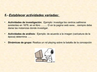 5.-   Establecer actividades variadas:  Actividades de investigación:  Ejemplo: investiga los centros salitreros existentes en 1879, en el libro …….. O en la pagina web www. , siempre debe darse las instancias donde investigar. Actividades de análisis:  Ejemplo: de acuerdo a la imagen (caricatura de la época) determina ….. Dinámicas de grupo:  Realiza un rol playing sobre la batalla de la concepción 