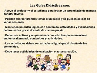 Las Guías Didácticas son: Apoyo al profesor y al estudiante para lograr un aprendizaje de manera constructivista. Pueden abarcar grandes temas o unidades y se pueden aplicar en varias sesiones. Mantienen un orden lógico con contenido, actividades y evaluaciones determinadas por el docente de manera previa. Deben ser activas y no permanecer mucho tiempo en un mismo subtema alternando contenidos y actividades. Las actividades deben ser variadas al igual que el diseño de los contenidos. Debe tener actividades de evaluación o autoevaluación. 