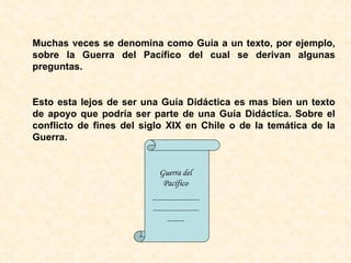 Muchas veces se denomina como Guía a un texto, por ejemplo, sobre la Guerra del Pacífico del cual se derivan algunas preguntas. Esto esta lejos de ser una Guía Didáctica es mas bien un texto de apoyo que podría ser parte de una Guía Didáctica. Sobre el conflicto de fines del siglo XIX en Chile o de la temática de la Guerra. Guerra del Pacífico --------------------------------------------- 