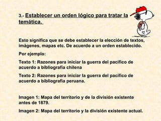 3.-  Establecer un orden lógico para tratar la temática.  Esto significa que se debe establecer la elección de textos, imágenes, mapas etc. De acuerdo a un orden establecido. Por ejemplo: Texto 1: Razones para iniciar la guerra del pacífico de acuerdo a bibliografía chilena Texto 2: Razones para iniciar la guerra del pacífico de acuerdo a bibliografía peruana. Imagen 1: Mapa del territorio y de la división existente antes de 1879. Imagen 2: Mapa del territorio y la división existente actual. 