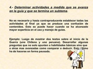 4.-  Determinar actividades a medida que se avanza en la guía y que se termina un subtema . No es necesario y hasta contraproducente establecer todas las actividades al final ya que se produce una confusión de contenidos. Esto se puede hacer cuando se ha alcanzado mayor experticia en el uso y manejo de guías. Ejemplo: Luego de mostrar dos textos sobre el inicio de la Guerra (uno Chileno y uno peruano). Desarrollar algunas preguntas que no solo apunten a habilidades básicas sino que  a otras mas avanzadas como comparar o deducir. Esto último ha de hacerse en forma pausada. 