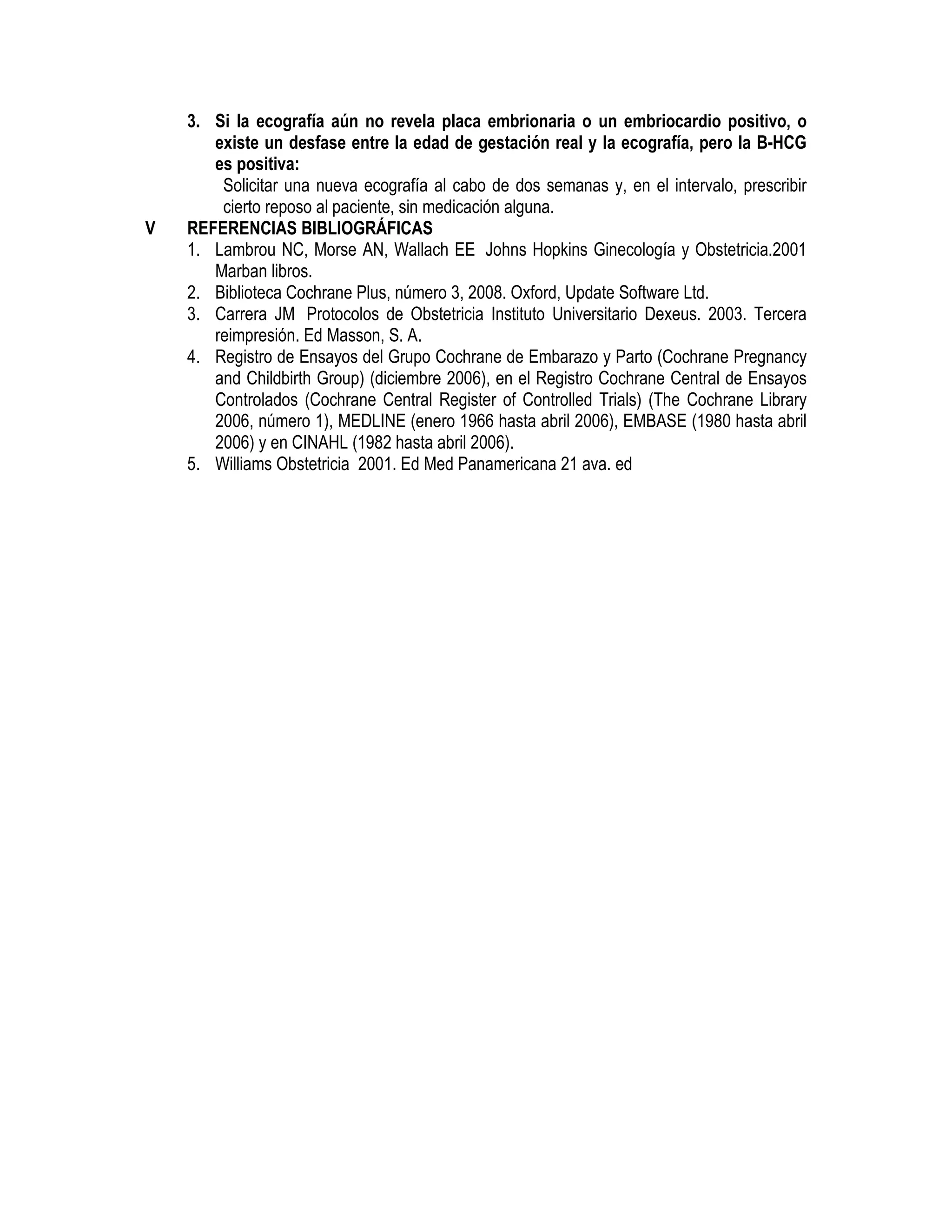 3. Si la ecografía aún no revela placa embrionaria o un embriocardio positivo, o
existe un desfase entre la edad de gestación real y la ecografía, pero la B-HCG
es positiva:
Solicitar una nueva ecografía al cabo de dos semanas y, en el intervalo, prescribir
cierto reposo al paciente, sin medicación alguna.
V REFERENCIAS BIBLIOGRÁFICAS
1. Lambrou NC, Morse AN, Wallach EE Johns Hopkins Ginecología y Obstetricia.2001
Marban libros.
2. Biblioteca Cochrane Plus, número 3, 2008. Oxford, Update Software Ltd.
3. Carrera JM Protocolos de Obstetricia Instituto Universitario Dexeus. 2003. Tercera
reimpresión. Ed Masson, S. A.
4. Registro de Ensayos del Grupo Cochrane de Embarazo y Parto (Cochrane Pregnancy
and Childbirth Group) (diciembre 2006), en el Registro Cochrane Central de Ensayos
Controlados (Cochrane Central Register of Controlled Trials) (The Cochrane Library
2006, número 1), MEDLINE (enero 1966 hasta abril 2006), EMBASE (1980 hasta abril
2006) y en CINAHL (1982 hasta abril 2006).
5. Williams Obstetricia 2001. Ed Med Panamericana 21 ava. ed
 
