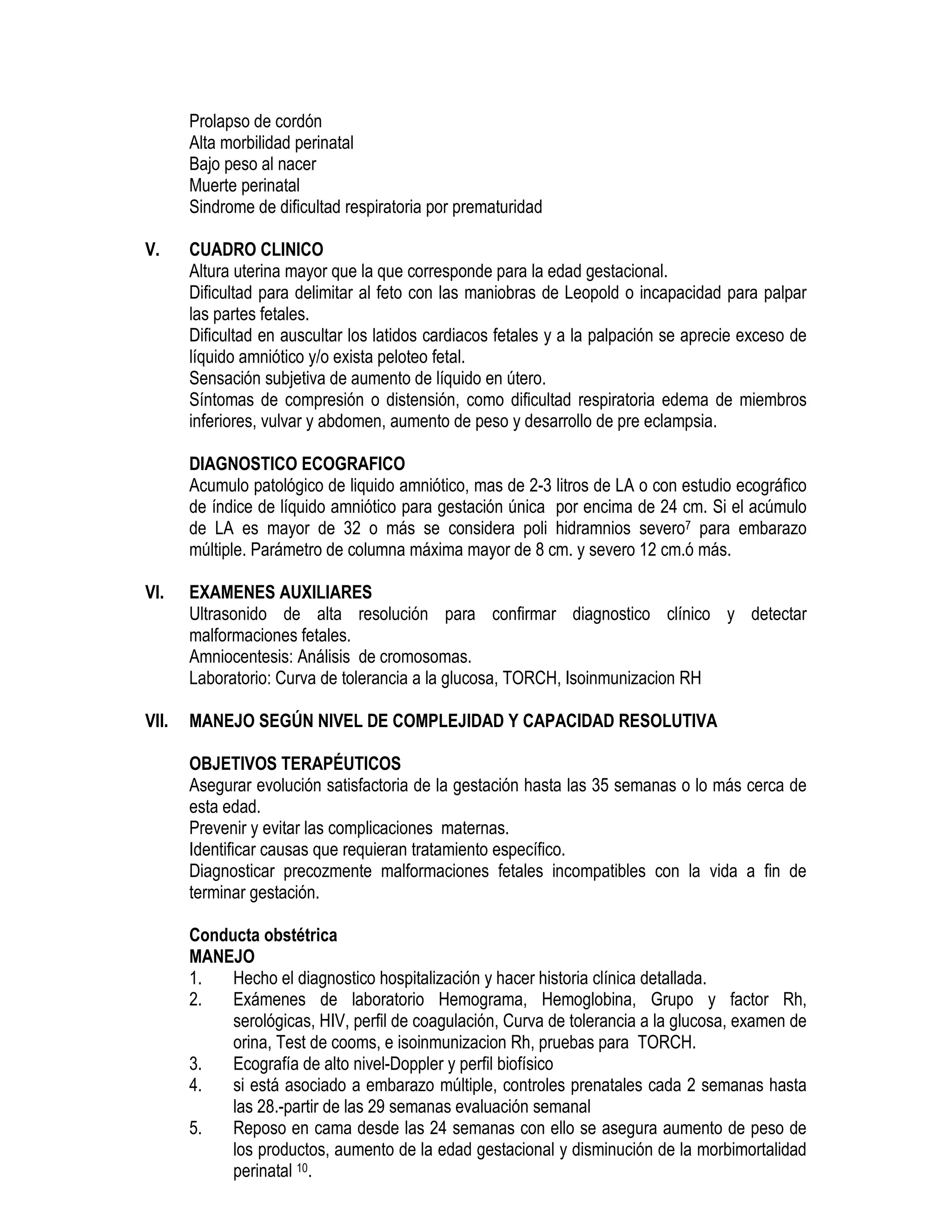 Prolapso de cordón
Alta morbilidad perinatal
Bajo peso al nacer
Muerte perinatal
Sindrome de dificultad respiratoria por prematuridad
V. CUADRO CLINICO
Altura uterina mayor que la que corresponde para la edad gestacional.
Dificultad para delimitar al feto con las maniobras de Leopold o incapacidad para palpar
las partes fetales.
Dificultad en auscultar los latidos cardiacos fetales y a la palpación se aprecie exceso de
líquido amniótico y/o exista peloteo fetal.
Sensación subjetiva de aumento de líquido en útero.
Síntomas de compresión o distensión, como dificultad respiratoria edema de miembros
inferiores, vulvar y abdomen, aumento de peso y desarrollo de pre eclampsia.
DIAGNOSTICO ECOGRAFICO
Acumulo patológico de liquido amniótico, mas de 2-3 litros de LA o con estudio ecográfico
de índice de líquido amniótico para gestación única por encima de 24 cm. Si el acúmulo
de LA es mayor de 32 o más se considera poli hidramnios severo7 para embarazo
múltiple. Parámetro de columna máxima mayor de 8 cm. y severo 12 cm.ó más.
VI. EXAMENES AUXILIARES
Ultrasonido de alta resolución para confirmar diagnostico clínico y detectar
malformaciones fetales.
Amniocentesis: Análisis de cromosomas.
Laboratorio: Curva de tolerancia a la glucosa, TORCH, Isoinmunizacion RH
VII. MANEJO SEGÚN NIVEL DE COMPLEJIDAD Y CAPACIDAD RESOLUTIVA
OBJETIVOS TERAPÉUTICOS
Asegurar evolución satisfactoria de la gestación hasta las 35 semanas o lo más cerca de
esta edad.
Prevenir y evitar las complicaciones maternas.
Identificar causas que requieran tratamiento específico.
Diagnosticar precozmente malformaciones fetales incompatibles con la vida a fin de
terminar gestación.
Conducta obstétrica
MANEJO
1. Hecho el diagnostico hospitalización y hacer historia clínica detallada.
2. Exámenes de laboratorio Hemograma, Hemoglobina, Grupo y factor Rh,
serológicas, HIV, perfil de coagulación, Curva de tolerancia a la glucosa, examen de
orina, Test de cooms, e isoinmunizacion Rh, pruebas para TORCH.
3. Ecografía de alto nivel-Doppler y perfil biofísico
4. si está asociado a embarazo múltiple, controles prenatales cada 2 semanas hasta
las 28.-partir de las 29 semanas evaluación semanal
5. Reposo en cama desde las 24 semanas con ello se asegura aumento de peso de
los productos, aumento de la edad gestacional y disminución de la morbimortalidad
perinatal 10.
 