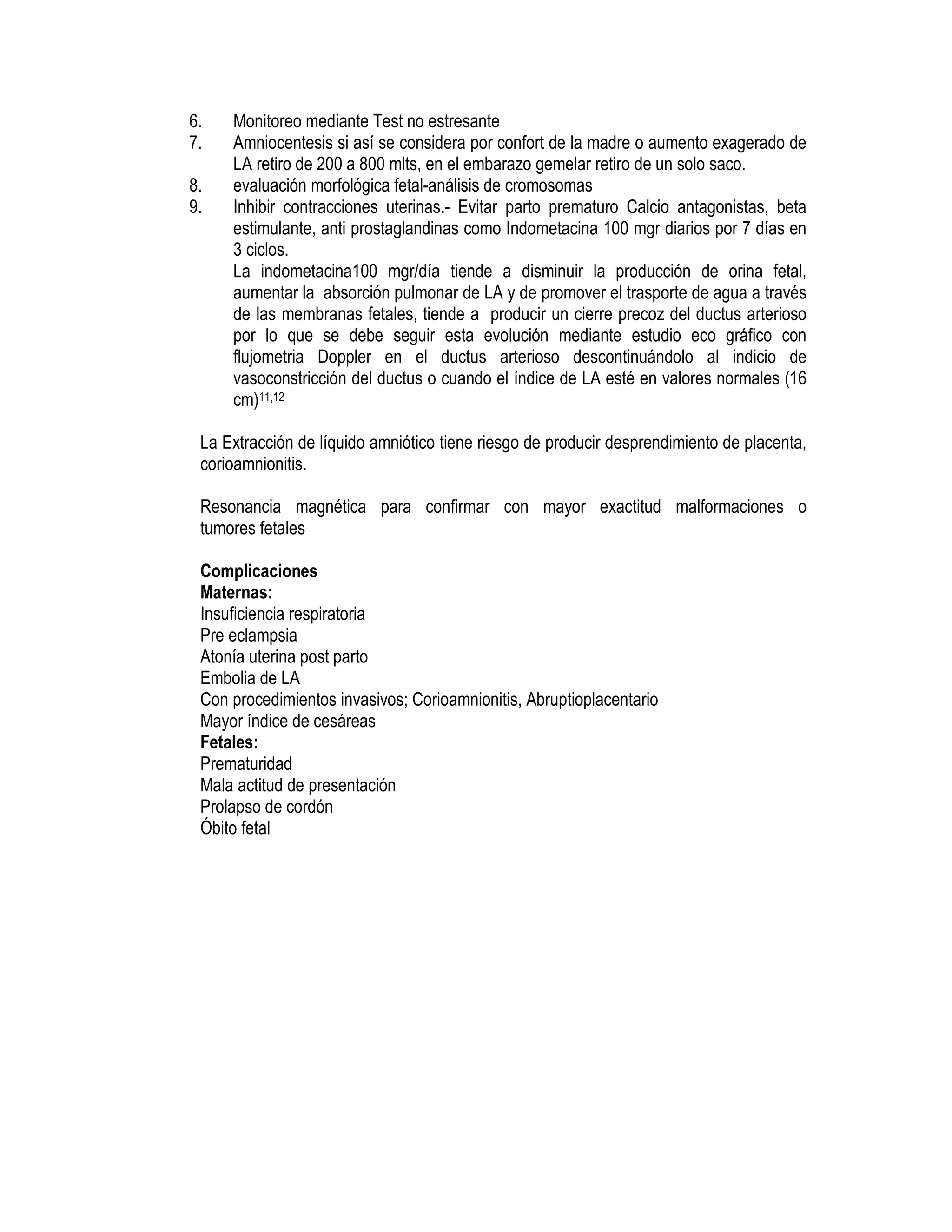 6. Monitoreo mediante Test no estresante
7. Amniocentesis si así se considera por confort de la madre o aumento exagerado de
LA retiro de 200 a 800 mlts, en el embarazo gemelar retiro de un solo saco.
8. evaluación morfológica fetal-análisis de cromosomas
9. Inhibir contracciones uterinas.- Evitar parto prematuro Calcio antagonistas, beta
estimulante, anti prostaglandinas como Indometacina 100 mgr diarios por 7 días en
3 ciclos.
La indometacina100 mgr/día tiende a disminuir la producción de orina fetal,
aumentar la absorción pulmonar de LA y de promover el trasporte de agua a través
de las membranas fetales, tiende a producir un cierre precoz del ductus arterioso
por lo que se debe seguir esta evolución mediante estudio eco gráfico con
flujometria Doppler en el ductus arterioso descontinuándolo al indicio de
vasoconstricción del ductus o cuando el índice de LA esté en valores normales (16
cm)11,12
La Extracción de líquido amniótico tiene riesgo de producir desprendimiento de placenta,
corioamnionitis.
Resonancia magnética para confirmar con mayor exactitud malformaciones o
tumores fetales
Complicaciones
Maternas:
Insuficiencia respiratoria
Pre eclampsia
Atonía uterina post parto
Embolia de LA
Con procedimientos invasivos; Corioamnionitis, Abruptioplacentario
Mayor índice de cesáreas
Fetales:
Prematuridad
Mala actitud de presentación
Prolapso de cordón
Óbito fetal
 