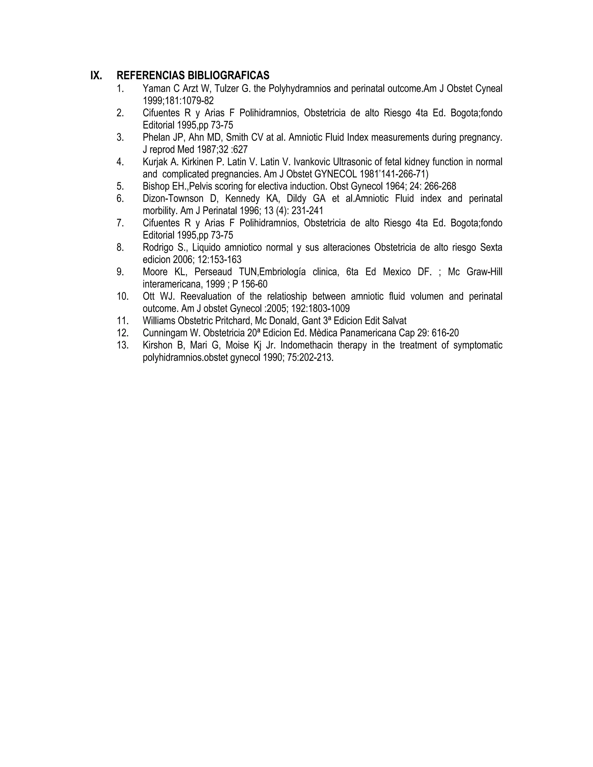 IX. REFERENCIAS BIBLIOGRAFICAS
1. Yaman C Arzt W, Tulzer G. the Polyhydramnios and perinatal outcome.Am J Obstet Cyneal
1999;181:1079-82
2. Cifuentes R y Arias F Polihidramnios, Obstetricia de alto Riesgo 4ta Ed. Bogota;fondo
Editorial 1995,pp 73-75
3. Phelan JP, Ahn MD, Smith CV at al. Amniotic Fluid Index measurements during pregnancy.
J reprod Med 1987;32 :627
4. Kurjak A. Kirkinen P. Latin V. Latin V. Ivankovic Ultrasonic of fetal kidney function in normal
and complicated pregnancies. Am J Obstet GYNECOL 1981’141-266-71)
5. Bishop EH.,Pelvis scoring for electiva induction. Obst Gynecol 1964; 24: 266-268
6. Dizon-Townson D, Kennedy KA, Dildy GA et al.Amniotic Fluid index and perinatal
morbility. Am J Perinatal 1996; 13 (4): 231-241
7. Cifuentes R y Arias F Polihidramnios, Obstetricia de alto Riesgo 4ta Ed. Bogota;fondo
Editorial 1995,pp 73-75
8. Rodrigo S., Liquido amniotico normal y sus alteraciones Obstetricia de alto riesgo Sexta
edicion 2006; 12:153-163
9. Moore KL, Perseaud TUN,Embriología clinica, 6ta Ed Mexico DF. ; Mc Graw-Hill
interamericana, 1999 ; P 156-60
10. Ott WJ. Reevaluation of the relatioship between amniotic fluid volumen and perinatal
outcome. Am J obstet Gynecol :2005; 192:1803-1009
11. Williams Obstetric Pritchard, Mc Donald, Gant 3ª Edicion Edit Salvat
12. Cunningam W. Obstetricia 20ª Edicion Ed. Mèdica Panamericana Cap 29: 616-20
13. Kirshon B, Mari G, Moise Kj Jr. Indomethacin therapy in the treatment of symptomatic
polyhidramnios.obstet gynecol 1990; 75:202-213.
 