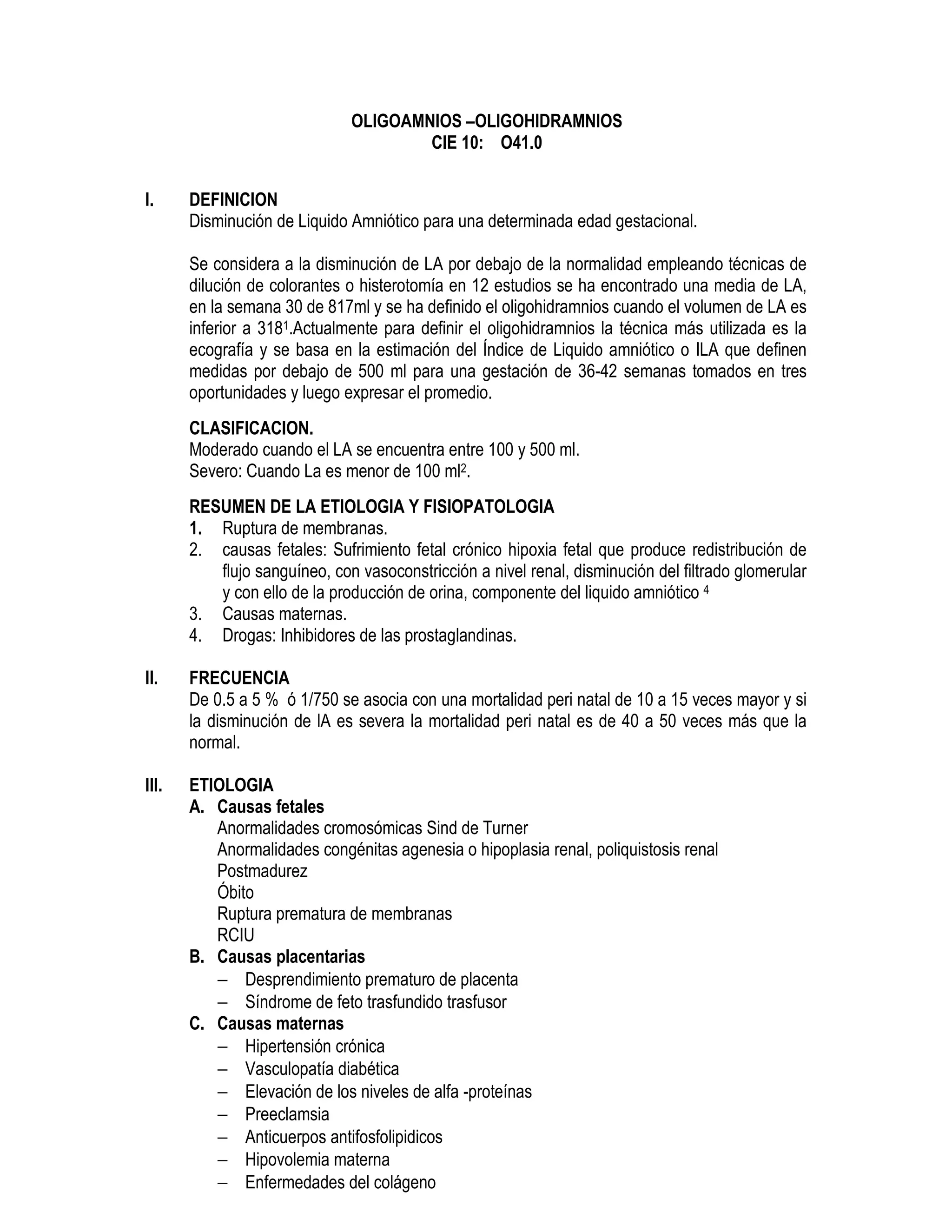 OLIGOAMNIOS –OLIGOHIDRAMNIOS
CIE 10: O41.0
I. DEFINICION
Disminución de Liquido Amniótico para una determinada edad gestacional.
Se considera a la disminución de LA por debajo de la normalidad empleando técnicas de
dilución de colorantes o histerotomía en 12 estudios se ha encontrado una media de LA,
en la semana 30 de 817ml y se ha definido el oligohidramnios cuando el volumen de LA es
inferior a 3181.Actualmente para definir el oligohidramnios la técnica más utilizada es la
ecografía y se basa en la estimación del Índice de Liquido amniótico o ILA que definen
medidas por debajo de 500 ml para una gestación de 36-42 semanas tomados en tres
oportunidades y luego expresar el promedio.
CLASIFICACION.
Moderado cuando el LA se encuentra entre 100 y 500 ml.
Severo: Cuando La es menor de 100 ml2.
RESUMEN DE LA ETIOLOGIA Y FISIOPATOLOGIA
1. Ruptura de membranas.
2. causas fetales: Sufrimiento fetal crónico hipoxia fetal que produce redistribución de
flujo sanguíneo, con vasoconstricción a nivel renal, disminución del filtrado glomerular
y con ello de la producción de orina, componente del liquido amniótico 4
3. Causas maternas.
4. Drogas: Inhibidores de las prostaglandinas.
II. FRECUENCIA
De 0.5 a 5 % ó 1/750 se asocia con una mortalidad peri natal de 10 a 15 veces mayor y si
la disminución de lA es severa la mortalidad peri natal es de 40 a 50 veces más que la
normal.
III. ETIOLOGIA
A. Causas fetales
Anormalidades cromosómicas Sind de Turner
Anormalidades congénitas agenesia o hipoplasia renal, poliquistosis renal
Postmadurez
Óbito
Ruptura prematura de membranas
RCIU
B. Causas placentarias
− Desprendimiento prematuro de placenta
− Síndrome de feto trasfundido trasfusor
C. Causas maternas
− Hipertensión crónica
− Vasculopatía diabética
− Elevación de los niveles de alfa -proteínas
− Preeclamsia
− Anticuerpos antifosfolipidicos
− Hipovolemia materna
− Enfermedades del colágeno
 