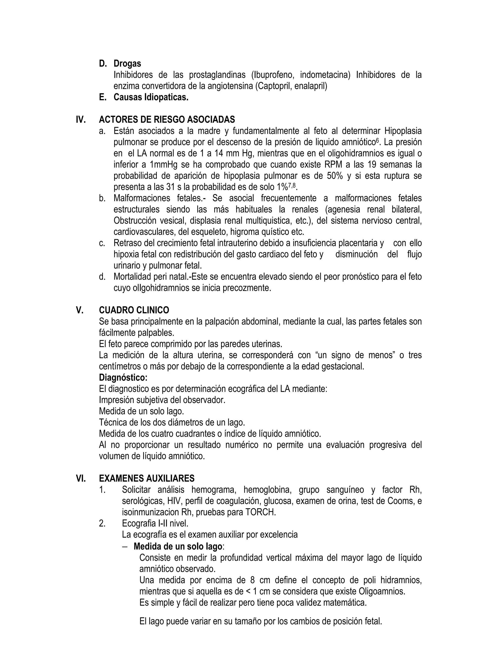 D. Drogas
Inhibidores de las prostaglandinas (Ibuprofeno, indometacina) Inhibidores de la
enzima convertidora de la angiotensina (Captopril, enalapril)
E. Causas Idiopaticas.
IV. ACTORES DE RIESGO ASOCIADAS
a. Están asociados a la madre y fundamentalmente al feto al determinar Hipoplasia
pulmonar se produce por el descenso de la presión de liquido amniótico6. La presión
en el LA normal es de 1 a 14 mm Hg, mientras que en el oligohidramnios es igual o
inferior a 1mmHg se ha comprobado que cuando existe RPM a las 19 semanas la
probabilidad de aparición de hipoplasia pulmonar es de 50% y si esta ruptura se
presenta a las 31 s la probabilidad es de solo 1%7,8.
b. Malformaciones fetales.- Se asocial frecuentemente a malformaciones fetales
estructurales siendo las más habituales la renales (agenesia renal bilateral,
Obstrucción vesical, displasia renal multiquistica, etc.), del sistema nervioso central,
cardiovasculares, del esqueleto, higroma quístico etc.
c. Retraso del crecimiento fetal intrauterino debido a insuficiencia placentaria y con ello
hipoxia fetal con redistribución del gasto cardiaco del feto y disminución del flujo
urinario y pulmonar fetal.
d. Mortalidad peri natal.-Este se encuentra elevado siendo el peor pronóstico para el feto
cuyo olIgohidramnios se inicia precozmente.
V. CUADRO CLINICO
Se basa principalmente en la palpación abdominal, mediante la cual, las partes fetales son
fácilmente palpables.
El feto parece comprimido por las paredes uterinas.
La medición de la altura uterina, se corresponderá con “un signo de menos” o tres
centímetros o más por debajo de la correspondiente a la edad gestacional.
Diagnóstico:
El diagnostico es por determinación ecográfica del LA mediante:
Impresión subjetiva del observador.
Medida de un solo lago.
Técnica de los dos diámetros de un lago.
Medida de los cuatro cuadrantes o índice de líquido amniótico.
Al no proporcionar un resultado numérico no permite una evaluación progresiva del
volumen de líquido amniótico.
VI. EXAMENES AUXILIARES
1. Solicitar análisis hemograma, hemoglobina, grupo sanguíneo y factor Rh,
serológicas, HIV, perfil de coagulación, glucosa, examen de orina, test de Cooms, e
isoinmunizacion Rh, pruebas para TORCH.
2. Ecografia I-II nivel.
La ecografía es el examen auxiliar por excelencia
− Medida de un solo lago:
Consiste en medir la profundidad vertical máxima del mayor lago de líquido
amniótico observado.
Una medida por encima de 8 cm define el concepto de poli hidramnios,
mientras que si aquella es de < 1 cm se considera que existe Oligoamnios.
Es simple y fácil de realizar pero tiene poca validez matemática.
El lago puede variar en su tamaño por los cambios de posición fetal.
 