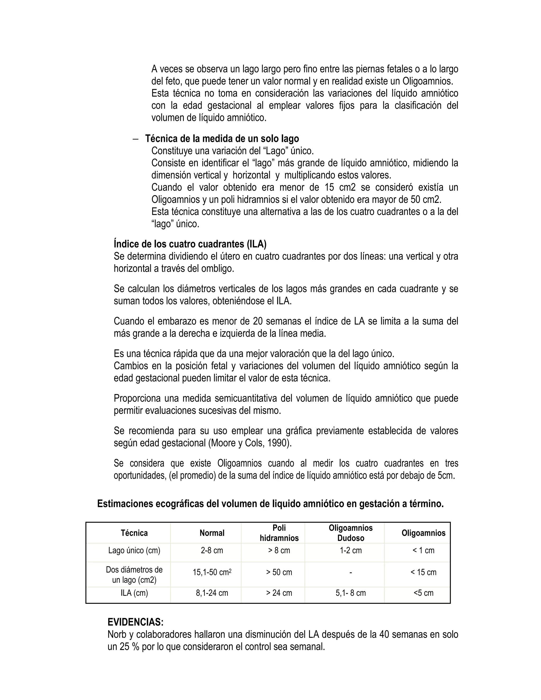 A veces se observa un lago largo pero fino entre las piernas fetales o a lo largo
del feto, que puede tener un valor normal y en realidad existe un Oligoamnios.
Esta técnica no toma en consideración las variaciones del líquido amniótico
con la edad gestacional al emplear valores fijos para la clasificación del
volumen de líquido amniótico.
− Técnica de la medida de un solo lago
Constituye una variación del “Lago” único.
Consiste en identificar el “lago” más grande de líquido amniótico, midiendo la
dimensión vertical y horizontal y multiplicando estos valores.
Cuando el valor obtenido era menor de 15 cm2 se consideró existía un
Oligoamnios y un poli hidramnios si el valor obtenido era mayor de 50 cm2.
Esta técnica constituye una alternativa a las de los cuatro cuadrantes o a la del
“lago” único.
Índice de los cuatro cuadrantes (ILA)
Se determina dividiendo el útero en cuatro cuadrantes por dos líneas: una vertical y otra
horizontal a través del ombligo.
Se calculan los diámetros verticales de los lagos más grandes en cada cuadrante y se
suman todos los valores, obteniéndose el ILA.
Cuando el embarazo es menor de 20 semanas el índice de LA se limita a la suma del
más grande a la derecha e izquierda de la línea media.
Es una técnica rápida que da una mejor valoración que la del lago único.
Cambios en la posición fetal y variaciones del volumen del líquido amniótico según la
edad gestacional pueden limitar el valor de esta técnica.
Proporciona una medida semicuantitativa del volumen de líquido amniótico que puede
permitir evaluaciones sucesivas del mismo.
Se recomienda para su uso emplear una gráfica previamente establecida de valores
según edad gestacional (Moore y Cols, 1990).
Se considera que existe Oligoamnios cuando al medir los cuatro cuadrantes en tres
oportunidades, (el promedio) de la suma del índice de líquido amniótico está por debajo de 5cm.
Estimaciones ecográficas del volumen de liquido amniótico en gestación a término.
Técnica Normal
Poli
hidramnios
Oligoamnios
Dudoso
Oligoamnios
Lago único (cm) 2-8 cm > 8 cm 1-2 cm < 1 cm
Dos diámetros de
un lago (cm2)
15,1-50 cm2 > 50 cm - < 15 cm
ILA (cm) 8,1-24 cm > 24 cm 5,1- 8 cm <5 cm
EVIDENCIAS:
Norb y colaboradores hallaron una disminución del LA después de la 40 semanas en solo
un 25 % por lo que consideraron el control sea semanal.
 
