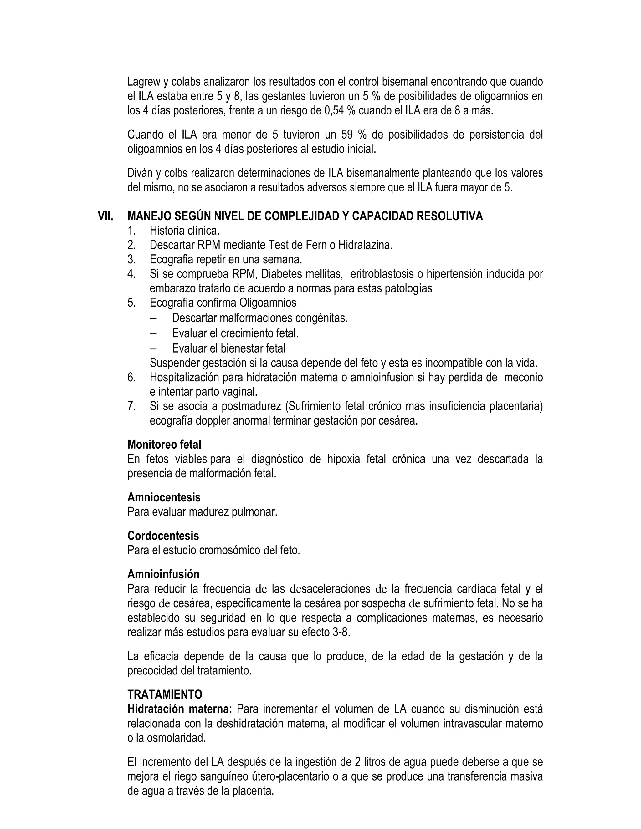Lagrew y colabs analizaron los resultados con el control bisemanal encontrando que cuando
el ILA estaba entre 5 y 8, las gestantes tuvieron un 5 % de posibilidades de oligoamnios en
los 4 días posteriores, frente a un riesgo de 0,54 % cuando el ILA era de 8 a más.
Cuando el ILA era menor de 5 tuvieron un 59 % de posibilidades de persistencia del
oligoamnios en los 4 días posteriores al estudio inicial.
Diván y colbs realizaron determinaciones de ILA bisemanalmente planteando que los valores
del mismo, no se asociaron a resultados adversos siempre que el ILA fuera mayor de 5.
VII. MANEJO SEGÚN NIVEL DE COMPLEJIDAD Y CAPACIDAD RESOLUTIVA
1. Historia clínica.
2. Descartar RPM mediante Test de Fern o Hidralazina.
3. Ecografia repetir en una semana.
4. Si se comprueba RPM, Diabetes mellitas, eritroblastosis o hipertensión inducida por
embarazo tratarlo de acuerdo a normas para estas patologías
5. Ecografía confirma Oligoamnios
− Descartar malformaciones congénitas.
− Evaluar el crecimiento fetal.
− Evaluar el bienestar fetal
Suspender gestación si la causa depende del feto y esta es incompatible con la vida.
6. Hospitalización para hidratación materna o amnioinfusion si hay perdida de meconio
e intentar parto vaginal.
7. Si se asocia a postmadurez (Sufrimiento fetal crónico mas insuficiencia placentaria)
ecografía doppler anormal terminar gestación por cesárea.
Monitoreo fetal
En fetos viables para el diagnóstico de hipoxia fetal crónica una vez descartada la
presencia de malformación fetal.
Amniocentesis
Para evaluar madurez pulmonar.
Cordocentesis
Para el estudio cromosómico del feto.
Amnioinfusión
Para reducir la frecuencia de las desaceleraciones de la frecuencia cardíaca fetal y el
riesgo de cesárea, específicamente la cesárea por sospecha de sufrimiento fetal. No se ha
establecido su seguridad en lo que respecta a complicaciones maternas, es necesario
realizar más estudios para evaluar su efecto 3-8.
La eficacia depende de la causa que lo produce, de la edad de la gestación y de la
precocidad del tratamiento.
TRATAMIENTO
Hidratación materna: Para incrementar el volumen de LA cuando su disminución está
relacionada con la deshidratación materna, al modificar el volumen intravascular materno
o la osmolaridad.
El incremento del LA después de la ingestión de 2 litros de agua puede deberse a que se
mejora el riego sanguíneo útero-placentario o a que se produce una transferencia masiva
de agua a través de la placenta.
 