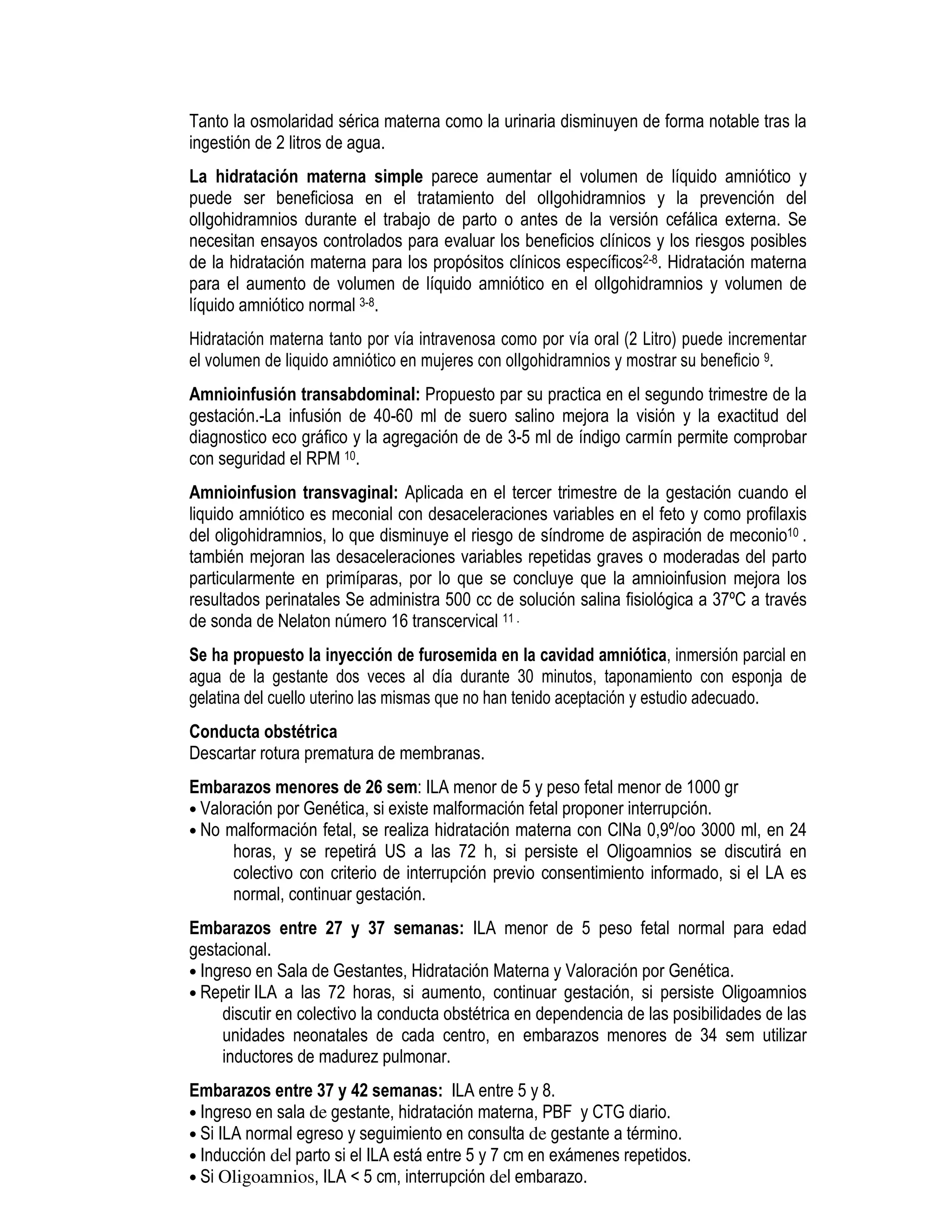Tanto la osmolaridad sérica materna como la urinaria disminuyen de forma notable tras la
ingestión de 2 litros de agua.
La hidratación materna simple parece aumentar el volumen de líquido amniótico y
puede ser beneficiosa en el tratamiento del olIgohidramnios y la prevención del
olIgohidramnios durante el trabajo de parto o antes de la versión cefálica externa. Se
necesitan ensayos controlados para evaluar los beneficios clínicos y los riesgos posibles
de la hidratación materna para los propósitos clínicos específicos2-8. Hidratación materna
para el aumento de volumen de líquido amniótico en el olIgohidramnios y volumen de
líquido amniótico normal 3-8.
Hidratación materna tanto por vía intravenosa como por vía oral (2 Litro) puede incrementar
el volumen de liquido amniótico en mujeres con olIgohidramnios y mostrar su beneficio 9.
Amnioinfusión transabdominal: Propuesto par su practica en el segundo trimestre de la
gestación.-La infusión de 40-60 ml de suero salino mejora la visión y la exactitud del
diagnostico eco gráfico y la agregación de de 3-5 ml de índigo carmín permite comprobar
con seguridad el RPM 10.
Amnioinfusion transvaginal: Aplicada en el tercer trimestre de la gestación cuando el
liquido amniótico es meconial con desaceleraciones variables en el feto y como profilaxis
del oligohidramnios, lo que disminuye el riesgo de síndrome de aspiración de meconio10 .
también mejoran las desaceleraciones variables repetidas graves o moderadas del parto
particularmente en primíparas, por lo que se concluye que la amnioinfusion mejora los
resultados perinatales Se administra 500 cc de solución salina fisiológica a 37ºC a través
de sonda de Nelaton número 16 transcervical 11 .
Se ha propuesto la inyección de furosemida en la cavidad amniótica, inmersión parcial en
agua de la gestante dos veces al día durante 30 minutos, taponamiento con esponja de
gelatina del cuello uterino las mismas que no han tenido aceptación y estudio adecuado.
Conducta obstétrica
Descartar rotura prematura de membranas.
Embarazos menores de 26 sem: ILA menor de 5 y peso fetal menor de 1000 gr
• Valoración por Genética, si existe malformación fetal proponer interrupción.
• No malformación fetal, se realiza hidratación materna con ClNa 0,9º/oo 3000 ml, en 24
horas, y se repetirá US a las 72 h, si persiste el Oligoamnios se discutirá en
colectivo con criterio de interrupción previo consentimiento informado, si el LA es
normal, continuar gestación.
Embarazos entre 27 y 37 semanas: ILA menor de 5 peso fetal normal para edad
gestacional.
• Ingreso en Sala de Gestantes, Hidratación Materna y Valoración por Genética.
• Repetir ILA a las 72 horas, si aumento, continuar gestación, si persiste Oligoamnios
discutir en colectivo la conducta obstétrica en dependencia de las posibilidades de las
unidades neonatales de cada centro, en embarazos menores de 34 sem utilizar
inductores de madurez pulmonar.
Embarazos entre 37 y 42 semanas: ILA entre 5 y 8.
• Ingreso en sala de gestante, hidratación materna, PBF y CTG diario.
• Si ILA normal egreso y seguimiento en consulta de gestante a término.
• Inducción del parto si el ILA está entre 5 y 7 cm en exámenes repetidos.
• Si Oligoamnios, ILA < 5 cm, interrupción del embarazo.
 