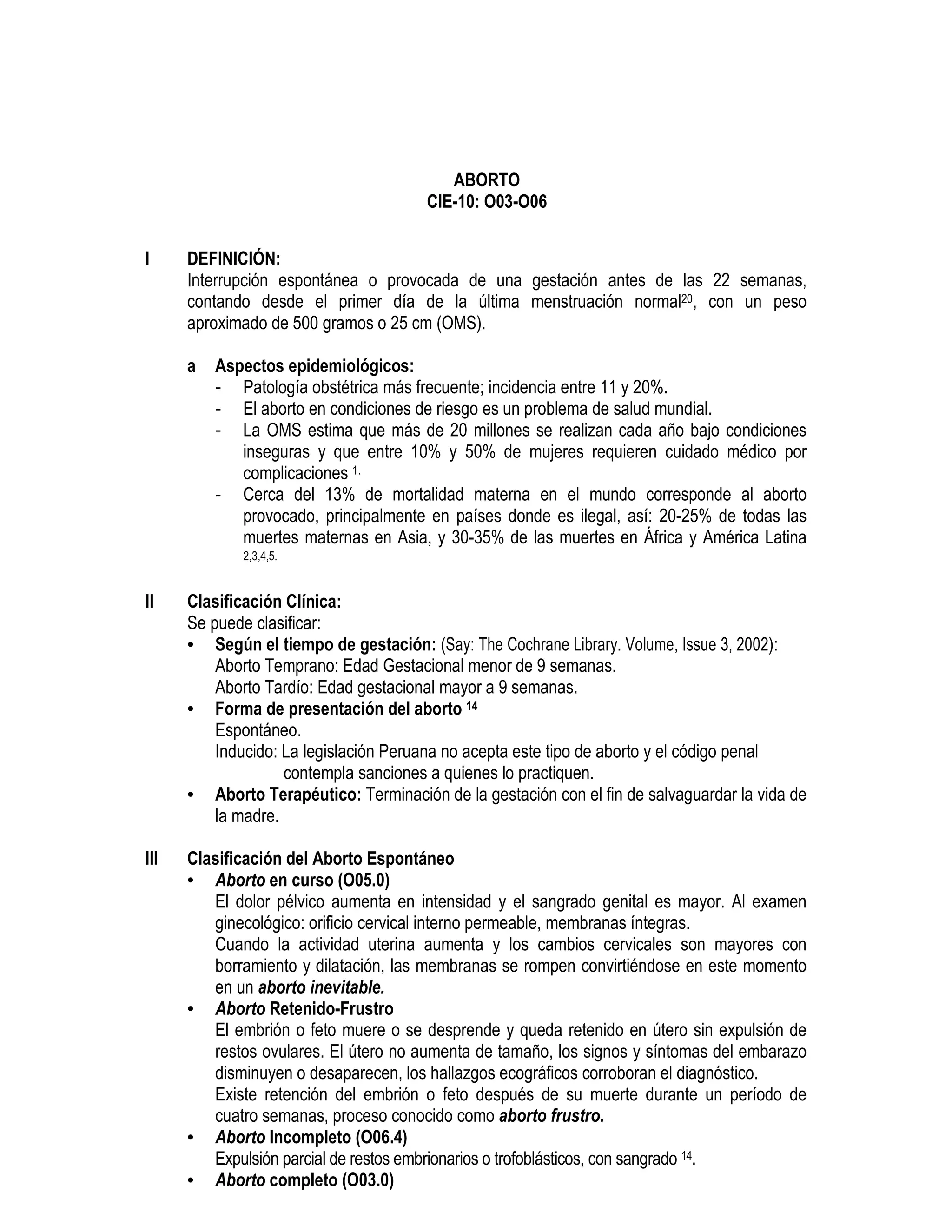 ABORTO
CIE-10: O03-O06
I DEFINICIÓN:
Interrupción espontánea o provocada de una gestación antes de las 22 semanas,
contando desde el primer día de la última menstruación normal20, con un peso
aproximado de 500 gramos o 25 cm (OMS).
a Aspectos epidemiológicos:
- Patología obstétrica más frecuente; incidencia entre 11 y 20%.
- El aborto en condiciones de riesgo es un problema de salud mundial.
- La OMS estima que más de 20 millones se realizan cada año bajo condiciones
inseguras y que entre 10% y 50% de mujeres requieren cuidado médico por
complicaciones 1.
- Cerca del 13% de mortalidad materna en el mundo corresponde al aborto
provocado, principalmente en países donde es ilegal, así: 20-25% de todas las
muertes maternas en Asia, y 30-35% de las muertes en África y América Latina
2,3,4,5.
II Clasificación Clínica:
Se puede clasificar:
• Según el tiempo de gestación: (Say: The Cochrane Library. Volume, Issue 3, 2002):
Aborto Temprano: Edad Gestacional menor de 9 semanas.
Aborto Tardío: Edad gestacional mayor a 9 semanas.
• Forma de presentación del aborto 14
Espontáneo.
Inducido: La legislación Peruana no acepta este tipo de aborto y el código penal
contempla sanciones a quienes lo practiquen.
• Aborto Terapéutico: Terminación de la gestación con el fin de salvaguardar la vida de
la madre.
III Clasificación del Aborto Espontáneo
• Aborto en curso (O05.0)
El dolor pélvico aumenta en intensidad y el sangrado genital es mayor. Al examen
ginecológico: orificio cervical interno permeable, membranas íntegras.
Cuando la actividad uterina aumenta y los cambios cervicales son mayores con
borramiento y dilatación, las membranas se rompen convirtiéndose en este momento
en un aborto inevitable.
• Aborto Retenido-Frustro
El embrión o feto muere o se desprende y queda retenido en útero sin expulsión de
restos ovulares. El útero no aumenta de tamaño, los signos y síntomas del embarazo
disminuyen o desaparecen, los hallazgos ecográficos corroboran el diagnóstico.
Existe retención del embrión o feto después de su muerte durante un período de
cuatro semanas, proceso conocido como aborto frustro.
• Aborto Incompleto (O06.4)
Expulsión parcial de restos embrionarios o trofoblásticos, con sangrado 14.
• Aborto completo (O03.0)
 