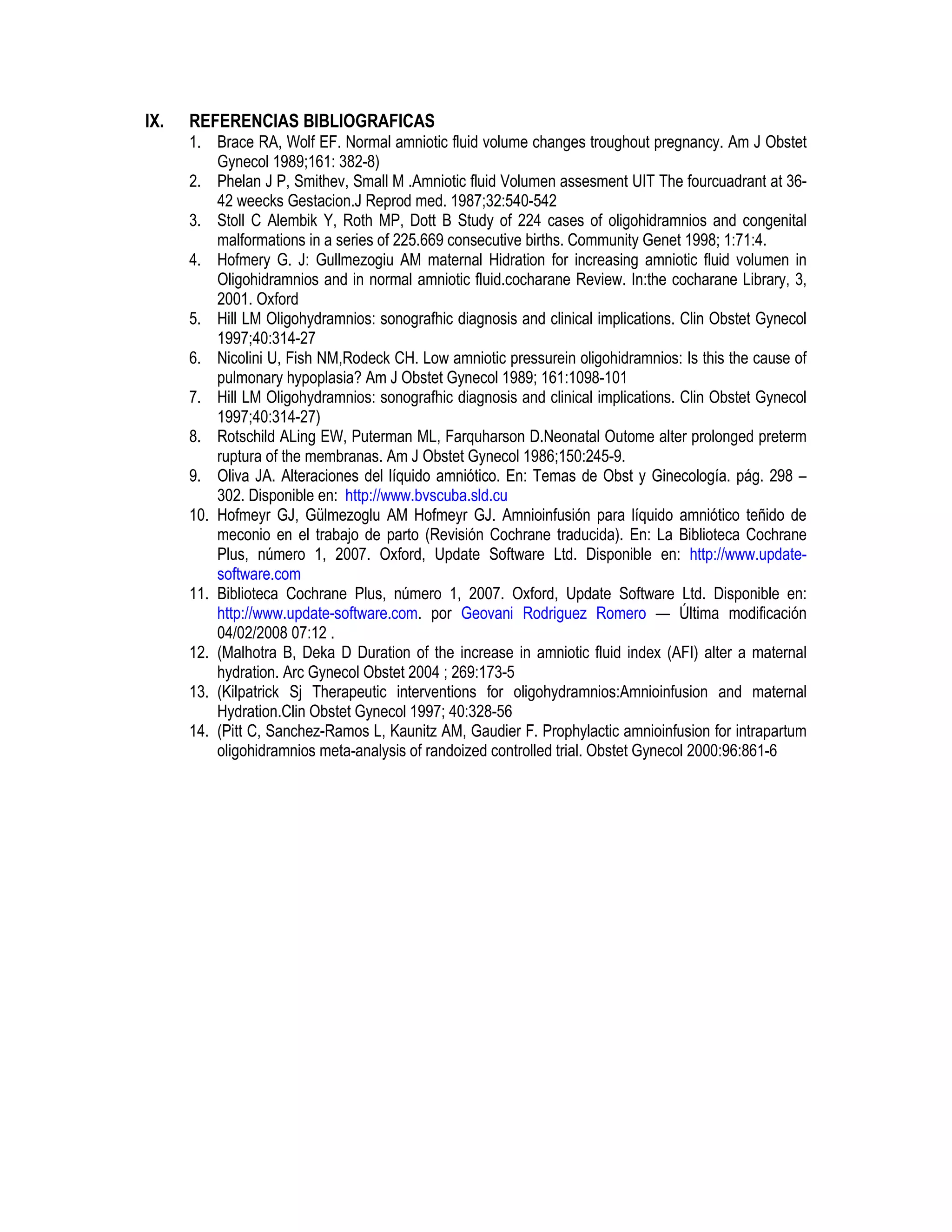 IX. REFERENCIAS BIBLIOGRAFICAS
1. Brace RA, Wolf EF. Normal amniotic fluid volume changes troughout pregnancy. Am J Obstet
Gynecol 1989;161: 382-8)
2. Phelan J P, Smithev, Small M .Amniotic fluid Volumen assesment UIT The fourcuadrant at 36-
42 weecks Gestacion.J Reprod med. 1987;32:540-542
3. Stoll C Alembik Y, Roth MP, Dott B Study of 224 cases of oligohidramnios and congenital
malformations in a series of 225.669 consecutive births. Community Genet 1998; 1:71:4.
4. Hofmery G. J: Gullmezogiu AM maternal Hidration for increasing amniotic fluid volumen in
Oligohidramnios and in normal amniotic fluid.cocharane Review. In:the cocharane Library, 3,
2001. Oxford
5. Hill LM Oligohydramnios: sonografhic diagnosis and clinical implications. Clin Obstet Gynecol
1997;40:314-27
6. Nicolini U, Fish NM,Rodeck CH. Low amniotic pressurein oligohidramnios: Is this the cause of
pulmonary hypoplasia? Am J Obstet Gynecol 1989; 161:1098-101
7. Hill LM Oligohydramnios: sonografhic diagnosis and clinical implications. Clin Obstet Gynecol
1997;40:314-27)
8. Rotschild ALing EW, Puterman ML, Farquharson D.Neonatal Outome alter prolonged preterm
ruptura of the membranas. Am J Obstet Gynecol 1986;150:245-9.
9. Oliva JA. Alteraciones del líquido amniótico. En: Temas de Obst y Ginecología. pág. 298 –
302. Disponible en: http://www.bvscuba.sld.cu
10. Hofmeyr GJ, Gülmezoglu AM Hofmeyr GJ. Amnioinfusión para líquido amniótico teñido de
meconio en el trabajo de parto (Revisión Cochrane traducida). En: La Biblioteca Cochrane
Plus, número 1, 2007. Oxford, Update Software Ltd. Disponible en: http://www.update-
software.com
11. Biblioteca Cochrane Plus, número 1, 2007. Oxford, Update Software Ltd. Disponible en:
http://www.update-software.com. por Geovani Rodriguez Romero — Última modificación
04/02/2008 07:12 .
12. (Malhotra B, Deka D Duration of the increase in amniotic fluid index (AFI) alter a maternal
hydration. Arc Gynecol Obstet 2004 ; 269:173-5
13. (Kilpatrick Sj Therapeutic interventions for oligohydramnios:Amnioinfusion and maternal
Hydration.Clin Obstet Gynecol 1997; 40:328-56
14. (Pitt C, Sanchez-Ramos L, Kaunitz AM, Gaudier F. Prophylactic amnioinfusion for intrapartum
oligohidramnios meta-analysis of randoized controlled trial. Obstet Gynecol 2000:96:861-6
 
