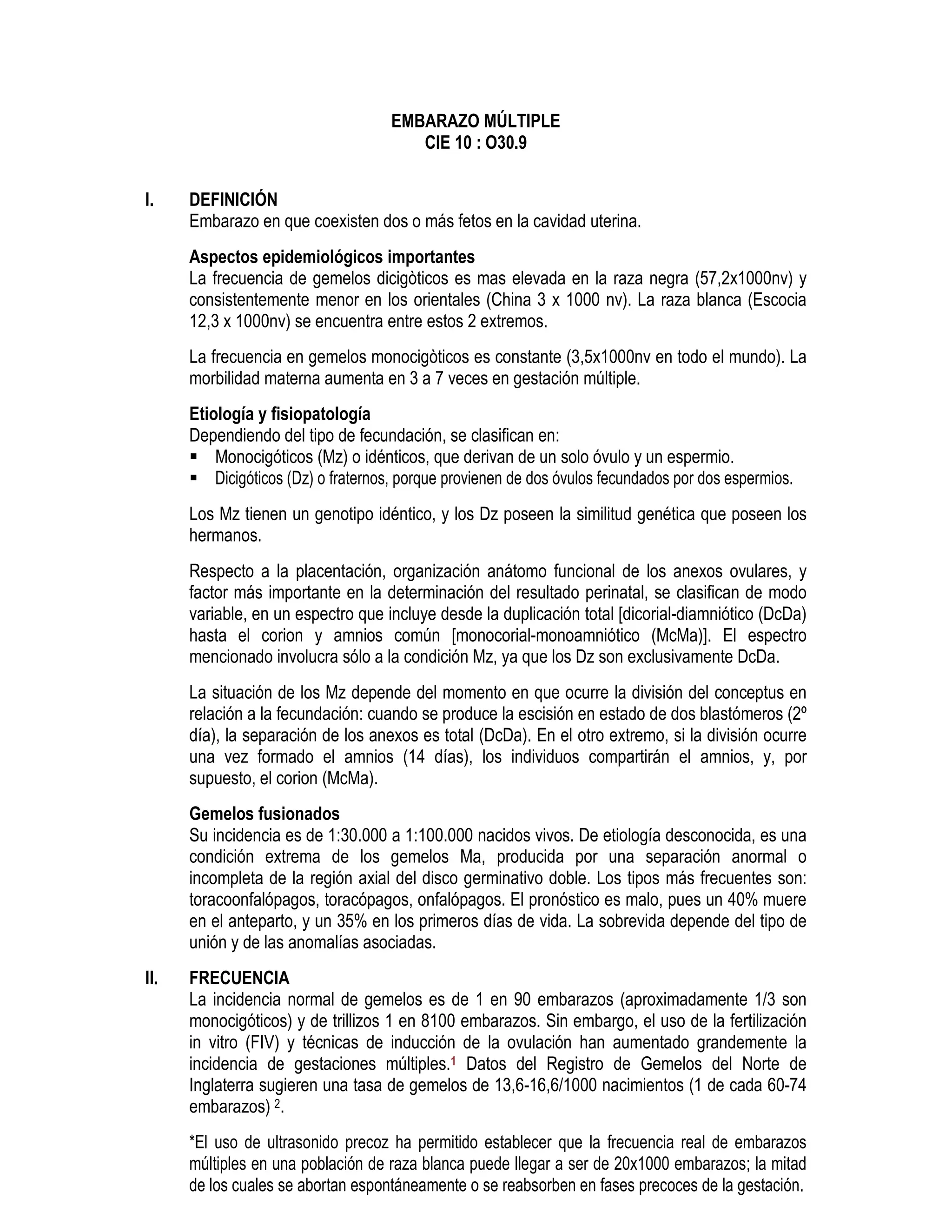 EMBARAZO MÚLTIPLE
CIE 10 : O30.9
I. DEFINICIÓN
Embarazo en que coexisten dos o más fetos en la cavidad uterina.
Aspectos epidemiológicos importantes
La frecuencia de gemelos dicigòticos es mas elevada en la raza negra (57,2x1000nv) y
consistentemente menor en los orientales (China 3 x 1000 nv). La raza blanca (Escocia
12,3 x 1000nv) se encuentra entre estos 2 extremos.
La frecuencia en gemelos monocigòticos es constante (3,5x1000nv en todo el mundo). La
morbilidad materna aumenta en 3 a 7 veces en gestación múltiple.
Etiología y fisiopatología
Dependiendo del tipo de fecundación, se clasifican en:
Monocigóticos (Mz) o idénticos, que derivan de un solo óvulo y un espermio.
Dicigóticos (Dz) o fraternos, porque provienen de dos óvulos fecundados por dos espermios.
Los Mz tienen un genotipo idéntico, y los Dz poseen la similitud genética que poseen los
hermanos.
Respecto a la placentación, organización anátomo funcional de los anexos ovulares, y
factor más importante en la determinación del resultado perinatal, se clasifican de modo
variable, en un espectro que incluye desde la duplicación total [dicorial-diamniótico (DcDa)
hasta el corion y amnios común [monocorial-monoamniótico (McMa)]. El espectro
mencionado involucra sólo a la condición Mz, ya que los Dz son exclusivamente DcDa.
La situación de los Mz depende del momento en que ocurre la división del conceptus en
relación a la fecundación: cuando se produce la escisión en estado de dos blastómeros (2º
día), la separación de los anexos es total (DcDa). En el otro extremo, si la división ocurre
una vez formado el amnios (14 días), los individuos compartirán el amnios, y, por
supuesto, el corion (McMa).
Gemelos fusionados
Su incidencia es de 1:30.000 a 1:100.000 nacidos vivos. De etiología desconocida, es una
condición extrema de los gemelos Ma, producida por una separación anormal o
incompleta de la región axial del disco germinativo doble. Los tipos más frecuentes son:
toracoonfalópagos, toracópagos, onfalópagos. El pronóstico es malo, pues un 40% muere
en el anteparto, y un 35% en los primeros días de vida. La sobrevida depende del tipo de
unión y de las anomalías asociadas.
II. FRECUENCIA
La incidencia normal de gemelos es de 1 en 90 embarazos (aproximadamente 1/3 son
monocigóticos) y de trillizos 1 en 8100 embarazos. Sin embargo, el uso de la fertilización
in vitro (FIV) y técnicas de inducción de la ovulación han aumentado grandemente la
incidencia de gestaciones múltiples.1 Datos del Registro de Gemelos del Norte de
Inglaterra sugieren una tasa de gemelos de 13,6-16,6/1000 nacimientos (1 de cada 60-74
embarazos) 2.
*El uso de ultrasonido precoz ha permitido establecer que la frecuencia real de embarazos
múltiples en una población de raza blanca puede llegar a ser de 20x1000 embarazos; la mitad
de los cuales se abortan espontáneamente o se reabsorben en fases precoces de la gestación.
 