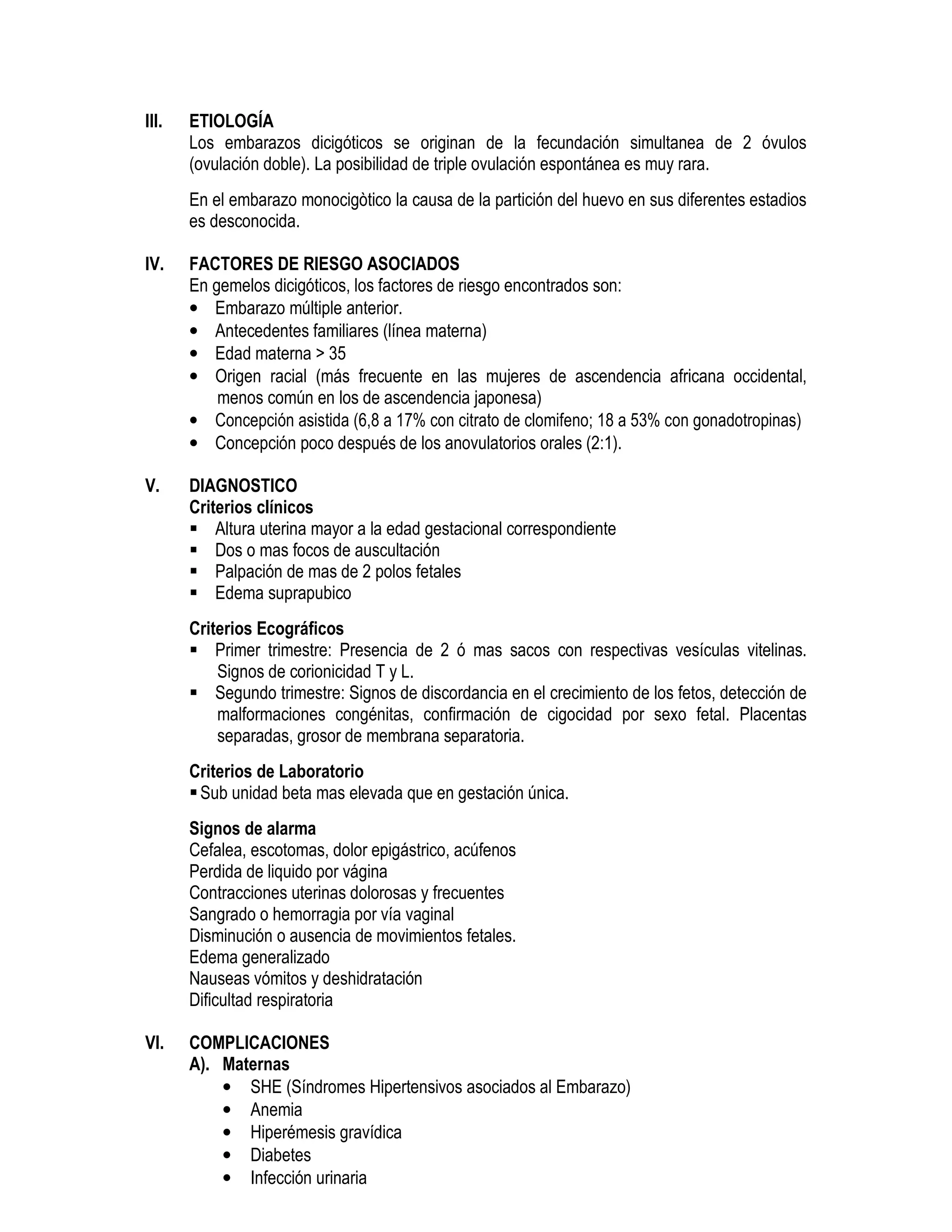 III. ETIOLOGÍA
Los embarazos dicigóticos se originan de la fecundación simultanea de 2 óvulos
(ovulación doble). La posibilidad de triple ovulación espontánea es muy rara.
En el embarazo monocigòtico la causa de la partición del huevo en sus diferentes estadios
es desconocida.
IV. FACTORES DE RIESGO ASOCIADOS
En gemelos dicigóticos, los factores de riesgo encontrados son:
• Embarazo múltiple anterior.
• Antecedentes familiares (línea materna)
• Edad materna > 35
• Origen racial (más frecuente en las mujeres de ascendencia africana occidental,
menos común en los de ascendencia japonesa)
• Concepción asistida (6,8 a 17% con citrato de clomifeno; 18 a 53% con gonadotropinas)
• Concepción poco después de los anovulatorios orales (2:1).
V. DIAGNOSTICO
Criterios clínicos
Altura uterina mayor a la edad gestacional correspondiente
Dos o mas focos de auscultación
Palpación de mas de 2 polos fetales
Edema suprapubico
Criterios Ecográficos
Primer trimestre: Presencia de 2 ó mas sacos con respectivas vesículas vitelinas.
Signos de corionicidad T y L.
Segundo trimestre: Signos de discordancia en el crecimiento de los fetos, detección de
malformaciones congénitas, confirmación de cigocidad por sexo fetal. Placentas
separadas, grosor de membrana separatoria.
Criterios de Laboratorio
Sub unidad beta mas elevada que en gestación única.
Signos de alarma
Cefalea, escotomas, dolor epigástrico, acúfenos
Perdida de liquido por vágina
Contracciones uterinas dolorosas y frecuentes
Sangrado o hemorragia por vía vaginal
Disminución o ausencia de movimientos fetales.
Edema generalizado
Nauseas vómitos y deshidratación
Dificultad respiratoria
VI. COMPLICACIONES
A). Maternas
• SHE (Síndromes Hipertensivos asociados al Embarazo)
• Anemia
• Hiperémesis gravídica
• Diabetes
• Infección urinaria
 