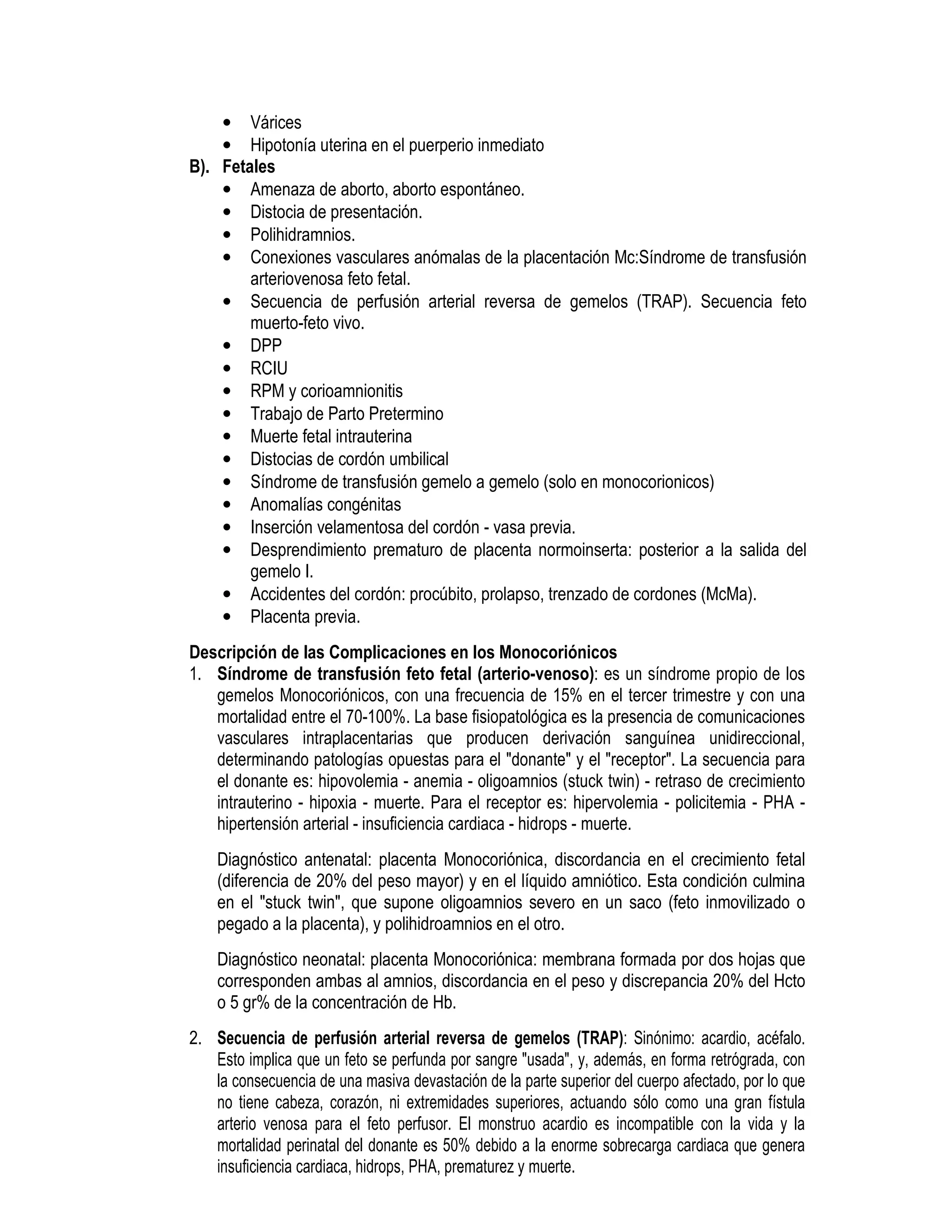 • Várices
• Hipotonía uterina en el puerperio inmediato
B). Fetales
• Amenaza de aborto, aborto espontáneo.
• Distocia de presentación.
• Polihidramnios.
• Conexiones vasculares anómalas de la placentación Mc:Síndrome de transfusión
arteriovenosa feto fetal.
• Secuencia de perfusión arterial reversa de gemelos (TRAP). Secuencia feto
muerto-feto vivo.
• DPP
• RCIU
• RPM y corioamnionitis
• Trabajo de Parto Pretermino
• Muerte fetal intrauterina
• Distocias de cordón umbilical
• Síndrome de transfusión gemelo a gemelo (solo en monocorionicos)
• Anomalías congénitas
• Inserción velamentosa del cordón - vasa previa.
• Desprendimiento prematuro de placenta normoinserta: posterior a la salida del
gemelo I.
• Accidentes del cordón: procúbito, prolapso, trenzado de cordones (McMa).
• Placenta previa.
Descripción de las Complicaciones en los Monocoriónicos
1. Síndrome de transfusión feto fetal (arterio-venoso): es un síndrome propio de los
gemelos Monocoriónicos, con una frecuencia de 15% en el tercer trimestre y con una
mortalidad entre el 70-100%. La base fisiopatológica es la presencia de comunicaciones
vasculares intraplacentarias que producen derivación sanguínea unidireccional,
determinando patologías opuestas para el "donante" y el "receptor". La secuencia para
el donante es: hipovolemia - anemia - oligoamnios (stuck twin) - retraso de crecimiento
intrauterino - hipoxia - muerte. Para el receptor es: hipervolemia - policitemia - PHA -
hipertensión arterial - insuficiencia cardiaca - hidrops - muerte.
Diagnóstico antenatal: placenta Monocoriónica, discordancia en el crecimiento fetal
(diferencia de 20% del peso mayor) y en el líquido amniótico. Esta condición culmina
en el "stuck twin", que supone oligoamnios severo en un saco (feto inmovilizado o
pegado a la placenta), y polihidroamnios en el otro.
Diagnóstico neonatal: placenta Monocoriónica: membrana formada por dos hojas que
corresponden ambas al amnios, discordancia en el peso y discrepancia 20% del Hcto
o 5 gr% de la concentración de Hb.
2. Secuencia de perfusión arterial reversa de gemelos (TRAP): Sinónimo: acardio, acéfalo.
Esto implica que un feto se perfunda por sangre "usada", y, además, en forma retrógrada, con
la consecuencia de una masiva devastación de la parte superior del cuerpo afectado, por lo que
no tiene cabeza, corazón, ni extremidades superiores, actuando sólo como una gran fístula
arterio venosa para el feto perfusor. El monstruo acardio es incompatible con la vida y la
mortalidad perinatal del donante es 50% debido a la enorme sobrecarga cardiaca que genera
insuficiencia cardiaca, hidrops, PHA, prematurez y muerte.
 