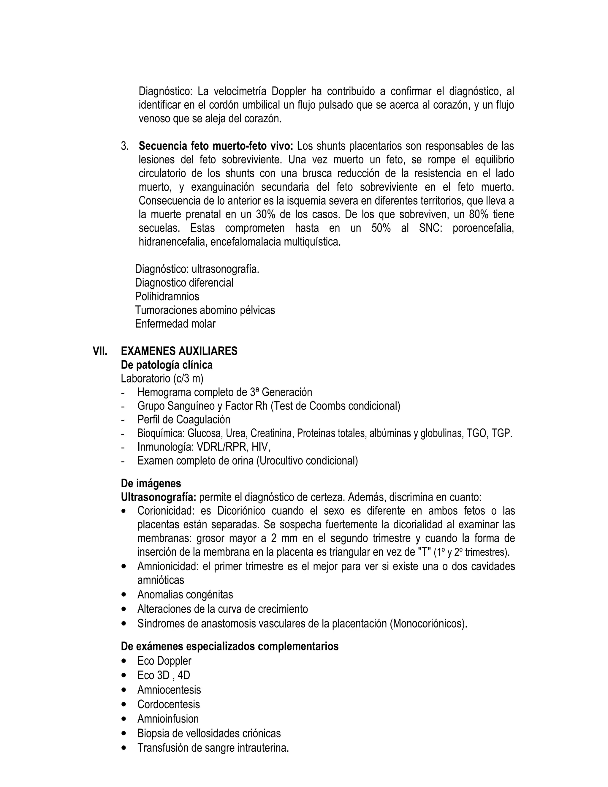 Diagnóstico: La velocimetría Doppler ha contribuido a confirmar el diagnóstico, al
identificar en el cordón umbilical un flujo pulsado que se acerca al corazón, y un flujo
venoso que se aleja del corazón.
3. Secuencia feto muerto-feto vivo: Los shunts placentarios son responsables de las
lesiones del feto sobreviviente. Una vez muerto un feto, se rompe el equilibrio
circulatorio de los shunts con una brusca reducción de la resistencia en el lado
muerto, y exanguinación secundaria del feto sobreviviente en el feto muerto.
Consecuencia de lo anterior es la isquemia severa en diferentes territorios, que lleva a
la muerte prenatal en un 30% de los casos. De los que sobreviven, un 80% tiene
secuelas. Estas comprometen hasta en un 50% al SNC: poroencefalia,
hidranencefalia, encefalomalacia multiquística.
Diagnóstico: ultrasonografía.
Diagnostico diferencial
Polihidramnios
Tumoraciones abomino pélvicas
Enfermedad molar
VII. EXAMENES AUXILIARES
De patología clínica
Laboratorio (c/3 m)
- Hemograma completo de 3ª Generación
- Grupo Sanguíneo y Factor Rh (Test de Coombs condicional)
- Perfil de Coagulación
- Bioquímica: Glucosa, Urea, Creatinina, Proteinas totales, albúminas y globulinas, TGO, TGP.
- Inmunología: VDRL/RPR, HIV,
- Examen completo de orina (Urocultivo condicional)
De imágenes
Ultrasonografía: permite el diagnóstico de certeza. Además, discrimina en cuanto:
• Corionicidad: es Dicoriónico cuando el sexo es diferente en ambos fetos o las
placentas están separadas. Se sospecha fuertemente la dicorialidad al examinar las
membranas: grosor mayor a 2 mm en el segundo trimestre y cuando la forma de
inserción de la membrana en la placenta es triangular en vez de "T" (1º y 2º trimestres).
• Amnionicidad: el primer trimestre es el mejor para ver si existe una o dos cavidades
amnióticas
• Anomalias congénitas
• Alteraciones de la curva de crecimiento
• Síndromes de anastomosis vasculares de la placentación (Monocoriónicos).
De exámenes especializados complementarios
• Eco Doppler
• Eco 3D , 4D
• Amniocentesis
• Cordocentesis
• Amnioinfusion
• Biopsia de vellosidades criónicas
• Transfusión de sangre intrauterina.
 