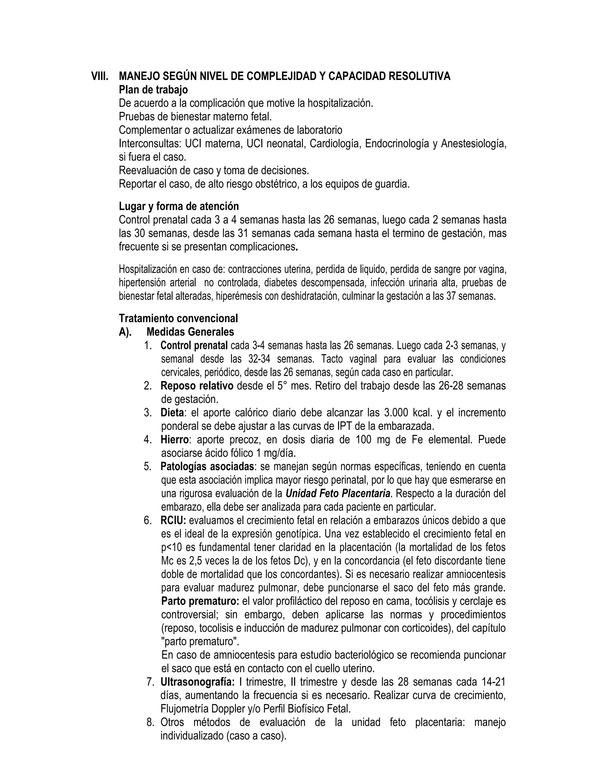 VIII. MANEJO SEGÚN NIVEL DE COMPLEJIDAD Y CAPACIDAD RESOLUTIVA
Plan de trabajo
De acuerdo a la complicación que motive la hospitalización.
Pruebas de bienestar materno fetal.
Complementar o actualizar exámenes de laboratorio
Interconsultas: UCI materna, UCI neonatal, Cardiología, Endocrinología y Anestesiología,
si fuera el caso.
Reevaluación de caso y toma de decisiones.
Reportar el caso, de alto riesgo obstétrico, a los equipos de guardia.
Lugar y forma de atención
Control prenatal cada 3 a 4 semanas hasta las 26 semanas, luego cada 2 semanas hasta
las 30 semanas, desde las 31 semanas cada semana hasta el termino de gestación, mas
frecuente si se presentan complicaciones.
Hospitalización en caso de: contracciones uterina, perdida de liquido, perdida de sangre por vagina,
hipertensión arterial no controlada, diabetes descompensada, infección urinaria alta, pruebas de
bienestar fetal alteradas, hiperémesis con deshidratación, culminar la gestación a las 37 semanas.
Tratamiento convencional
A). Medidas Generales
1. Control prenatal cada 3-4 semanas hasta las 26 semanas. Luego cada 2-3 semanas, y
semanal desde las 32-34 semanas. Tacto vaginal para evaluar las condiciones
cervicales, periódico, desde las 26 semanas, según cada caso en particular.
2. Reposo relativo desde el 5° mes. Retiro del trabajo desde las 26-28 semanas
de gestación.
3. Dieta: el aporte calórico diario debe alcanzar las 3.000 kcal. y el incremento
ponderal se debe ajustar a las curvas de IPT de la embarazada.
4. Hierro: aporte precoz, en dosis diaria de 100 mg de Fe elemental. Puede
asociarse ácido fólico 1 mg/día.
5. Patologías asociadas: se manejan según normas específicas, teniendo en cuenta
que esta asociación implica mayor riesgo perinatal, por lo que hay que esmerarse en
una rigurosa evaluación de la Unidad Feto Placentaria. Respecto a la duración del
embarazo, ella debe ser analizada para cada paciente en particular.
6. RCIU: evaluamos el crecimiento fetal en relación a embarazos únicos debido a que
es el ideal de la expresión genotípica. Una vez establecido el crecimiento fetal en
p<10 es fundamental tener claridad en la placentación (la mortalidad de los fetos
Mc es 2,5 veces la de los fetos Dc), y en la concordancia (el feto discordante tiene
doble de mortalidad que los concordantes). Si es necesario realizar amniocentesis
para evaluar madurez pulmonar, debe puncionarse el saco del feto más grande.
Parto prematuro: el valor profiláctico del reposo en cama, tocólisis y cerclaje es
controversial; sin embargo, deben aplicarse las normas y procedimientos
(reposo, tocolisis e inducción de madurez pulmonar con corticoides), del capítulo
"parto prematuro".
En caso de amniocentesis para estudio bacteriológico se recomienda puncionar
el saco que está en contacto con el cuello uterino.
7. Ultrasonografía: I trimestre, II trimestre y desde las 28 semanas cada 14-21
días, aumentando la frecuencia si es necesario. Realizar curva de crecimiento,
Flujometría Doppler y/o Perfil Biofísico Fetal.
8. Otros métodos de evaluación de la unidad feto placentaria: manejo
individualizado (caso a caso).
 
