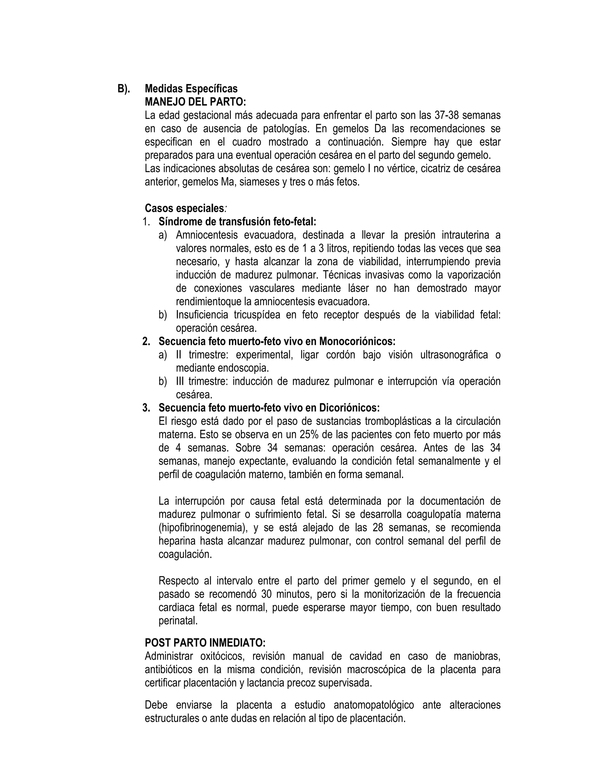 B). Medidas Específicas
MANEJO DEL PARTO:
La edad gestacional más adecuada para enfrentar el parto son las 37-38 semanas
en caso de ausencia de patologías. En gemelos Da las recomendaciones se
especifican en el cuadro mostrado a continuación. Siempre hay que estar
preparados para una eventual operación cesárea en el parto del segundo gemelo.
Las indicaciones absolutas de cesárea son: gemelo I no vértice, cicatriz de cesárea
anterior, gemelos Ma, siameses y tres o más fetos.
Casos especiales:
1. Síndrome de transfusión feto-fetal:
a) Amniocentesis evacuadora, destinada a llevar la presión intrauterina a
valores normales, esto es de 1 a 3 litros, repitiendo todas las veces que sea
necesario, y hasta alcanzar la zona de viabilidad, interrumpiendo previa
inducción de madurez pulmonar. Técnicas invasivas como la vaporización
de conexiones vasculares mediante láser no han demostrado mayor
rendimientoque la amniocentesis evacuadora.
b) Insuficiencia tricuspídea en feto receptor después de la viabilidad fetal:
operación cesárea.
2. Secuencia feto muerto-feto vivo en Monocoriónicos:
a) II trimestre: experimental, ligar cordón bajo visión ultrasonográfica o
mediante endoscopia.
b) III trimestre: inducción de madurez pulmonar e interrupción vía operación
cesárea.
3. Secuencia feto muerto-feto vivo en Dicoriónicos:
El riesgo está dado por el paso de sustancias tromboplásticas a la circulación
materna. Esto se observa en un 25% de las pacientes con feto muerto por más
de 4 semanas. Sobre 34 semanas: operación cesárea. Antes de las 34
semanas, manejo expectante, evaluando la condición fetal semanalmente y el
perfil de coagulación materno, también en forma semanal.
La interrupción por causa fetal está determinada por la documentación de
madurez pulmonar o sufrimiento fetal. Si se desarrolla coagulopatía materna
(hipofibrinogenemia), y se está alejado de las 28 semanas, se recomienda
heparina hasta alcanzar madurez pulmonar, con control semanal del perfil de
coagulación.
Respecto al intervalo entre el parto del primer gemelo y el segundo, en el
pasado se recomendó 30 minutos, pero si la monitorización de la frecuencia
cardiaca fetal es normal, puede esperarse mayor tiempo, con buen resultado
perinatal.
POST PARTO INMEDIATO:
Administrar oxitócicos, revisión manual de cavidad en caso de maniobras,
antibióticos en la misma condición, revisión macroscópica de la placenta para
certificar placentación y lactancia precoz supervisada.
Debe enviarse la placenta a estudio anatomopatológico ante alteraciones
estructurales o ante dudas en relación al tipo de placentación.
 