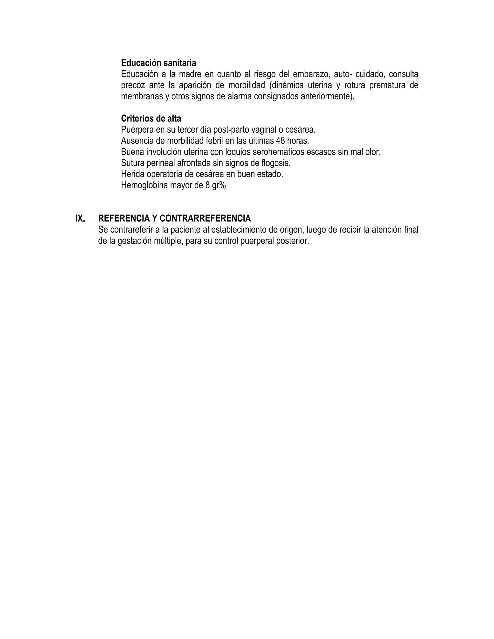 Educación sanitaria
Educación a la madre en cuanto al riesgo del embarazo, auto- cuidado, consulta
precoz ante la aparición de morbilidad (dinámica uterina y rotura prematura de
membranas y otros signos de alarma consignados anteriormente).
Criterios de alta
Puérpera en su tercer día post-parto vaginal o cesárea.
Ausencia de morbilidad febril en las últimas 48 horas.
Buena involución uterina con loquios serohemáticos escasos sin mal olor.
Sutura perineal afrontada sin signos de flogosis.
Herida operatoria de cesárea en buen estado.
Hemoglobina mayor de 8 gr%
IX. REFERENCIA Y CONTRARREFERENCIA
Se contrareferir a la paciente al establecimiento de origen, luego de recibir la atención final
de la gestación múltiple, para su control puerperal posterior.
 