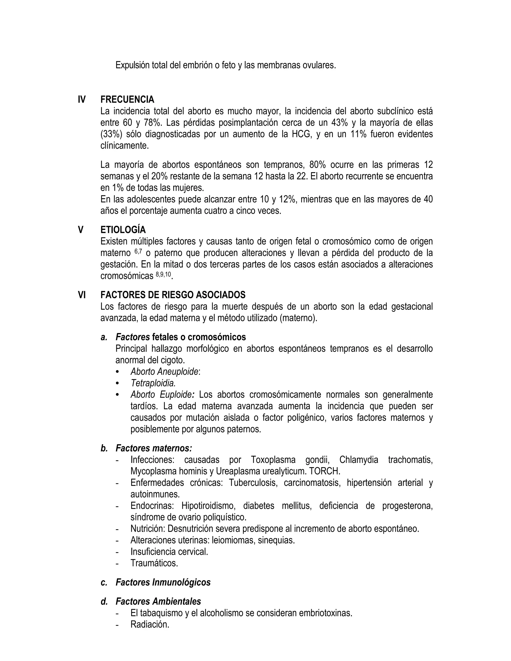 Expulsión total del embrión o feto y las membranas ovulares.
IV FRECUENCIA
La incidencia total del aborto es mucho mayor, la incidencia del aborto subclínico está
entre 60 y 78%. Las pérdidas posimplantación cerca de un 43% y la mayoría de ellas
(33%) sólo diagnosticadas por un aumento de la HCG, y en un 11% fueron evidentes
clínicamente.
La mayoría de abortos espontáneos son tempranos, 80% ocurre en las primeras 12
semanas y el 20% restante de la semana 12 hasta la 22. El aborto recurrente se encuentra
en 1% de todas las mujeres.
En las adolescentes puede alcanzar entre 10 y 12%, mientras que en las mayores de 40
años el porcentaje aumenta cuatro a cinco veces.
V ETIOLOGÍA
Existen múltiples factores y causas tanto de origen fetal o cromosómico como de origen
materno 6,7 o paterno que producen alteraciones y llevan a pérdida del producto de la
gestación. En la mitad o dos terceras partes de los casos están asociados a alteraciones
cromosómicas 8,9,10.
VI FACTORES DE RIESGO ASOCIADOS
Los factores de riesgo para la muerte después de un aborto son la edad gestacional
avanzada, la edad materna y el método utilizado (materno).
a. Factores fetales o cromosómicos
Principal hallazgo morfológico en abortos espontáneos tempranos es el desarrollo
anormal del cigoto.
• Aborto Aneuploide:
• Tetraploidia.
• Aborto Euploide: Los abortos cromosómicamente normales son generalmente
tardíos. La edad materna avanzada aumenta la incidencia que pueden ser
causados por mutación aislada o factor poligénico, varios factores maternos y
posiblemente por algunos paternos.
b. Factores maternos:
- Infecciones: causadas por Toxoplasma gondii, Chlamydia trachomatis,
Mycoplasma hominis y Ureaplasma urealyticum. TORCH.
- Enfermedades crónicas: Tuberculosis, carcinomatosis, hipertensión arterial y
autoinmunes.
- Endocrinas: Hipotiroidismo, diabetes mellitus, deficiencia de progesterona,
síndrome de ovario poliquístico.
- Nutrición: Desnutrición severa predispone al incremento de aborto espontáneo.
- Alteraciones uterinas: leiomiomas, sinequias.
- Insuficiencia cervical.
- Traumáticos.
c. Factores Inmunológicos
d. Factores Ambientales
- El tabaquismo y el alcoholismo se consideran embriotoxinas.
- Radiación.
 