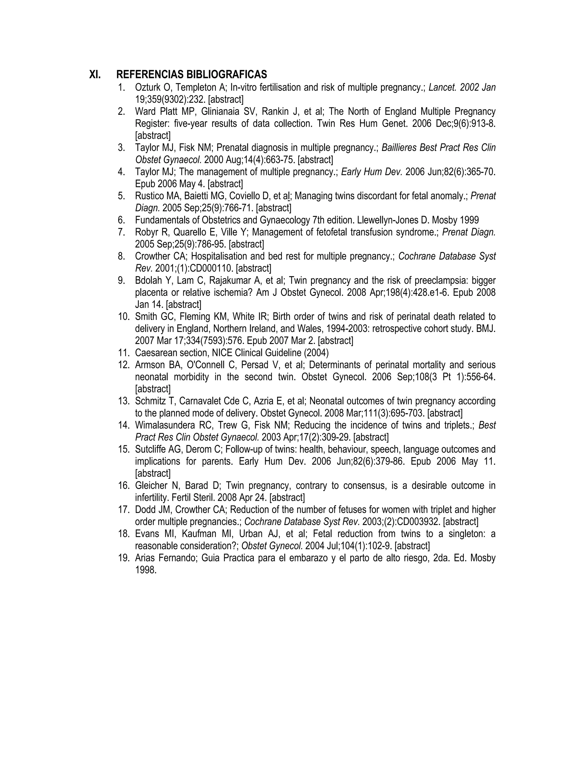XI. REFERENCIAS BIBLIOGRAFICAS
1. Ozturk O, Templeton A; In-vitro fertilisation and risk of multiple pregnancy.; Lancet. 2002 Jan
19;359(9302):232. [abstract]
2. Ward Platt MP, Glinianaia SV, Rankin J, et al; The North of England Multiple Pregnancy
Register: five-year results of data collection. Twin Res Hum Genet. 2006 Dec;9(6):913-8.
[abstract]
3. Taylor MJ, Fisk NM; Prenatal diagnosis in multiple pregnancy.; Baillieres Best Pract Res Clin
Obstet Gynaecol. 2000 Aug;14(4):663-75. [abstract]
4. Taylor MJ; The management of multiple pregnancy.; Early Hum Dev. 2006 Jun;82(6):365-70.
Epub 2006 May 4. [abstract]
5. Rustico MA, Baietti MG, Coviello D, et al; Managing twins discordant for fetal anomaly.; Prenat
Diagn. 2005 Sep;25(9):766-71. [abstract]
6. Fundamentals of Obstetrics and Gynaecology 7th edition. Llewellyn-Jones D. Mosby 1999
7. Robyr R, Quarello E, Ville Y; Management of fetofetal transfusion syndrome.; Prenat Diagn.
2005 Sep;25(9):786-95. [abstract]
8. Crowther CA; Hospitalisation and bed rest for multiple pregnancy.; Cochrane Database Syst
Rev. 2001;(1):CD000110. [abstract]
9. Bdolah Y, Lam C, Rajakumar A, et al; Twin pregnancy and the risk of preeclampsia: bigger
placenta or relative ischemia? Am J Obstet Gynecol. 2008 Apr;198(4):428.e1-6. Epub 2008
Jan 14. [abstract]
10. Smith GC, Fleming KM, White IR; Birth order of twins and risk of perinatal death related to
delivery in England, Northern Ireland, and Wales, 1994-2003: retrospective cohort study. BMJ.
2007 Mar 17;334(7593):576. Epub 2007 Mar 2. [abstract]
11. Caesarean section, NICE Clinical Guideline (2004)
12. Armson BA, O'Connell C, Persad V, et al; Determinants of perinatal mortality and serious
neonatal morbidity in the second twin. Obstet Gynecol. 2006 Sep;108(3 Pt 1):556-64.
[abstract]
13. Schmitz T, Carnavalet Cde C, Azria E, et al; Neonatal outcomes of twin pregnancy according
to the planned mode of delivery. Obstet Gynecol. 2008 Mar;111(3):695-703. [abstract]
14. Wimalasundera RC, Trew G, Fisk NM; Reducing the incidence of twins and triplets.; Best
Pract Res Clin Obstet Gynaecol. 2003 Apr;17(2):309-29. [abstract]
15. Sutcliffe AG, Derom C; Follow-up of twins: health, behaviour, speech, language outcomes and
implications for parents. Early Hum Dev. 2006 Jun;82(6):379-86. Epub 2006 May 11.
[abstract]
16. Gleicher N, Barad D; Twin pregnancy, contrary to consensus, is a desirable outcome in
infertility. Fertil Steril. 2008 Apr 24. [abstract]
17. Dodd JM, Crowther CA; Reduction of the number of fetuses for women with triplet and higher
order multiple pregnancies.; Cochrane Database Syst Rev. 2003;(2):CD003932. [abstract]
18. Evans MI, Kaufman MI, Urban AJ, et al; Fetal reduction from twins to a singleton: a
reasonable consideration?; Obstet Gynecol. 2004 Jul;104(1):102-9. [abstract]
19. Arias Fernando; Guia Practica para el embarazo y el parto de alto riesgo, 2da. Ed. Mosby
1998.
 
