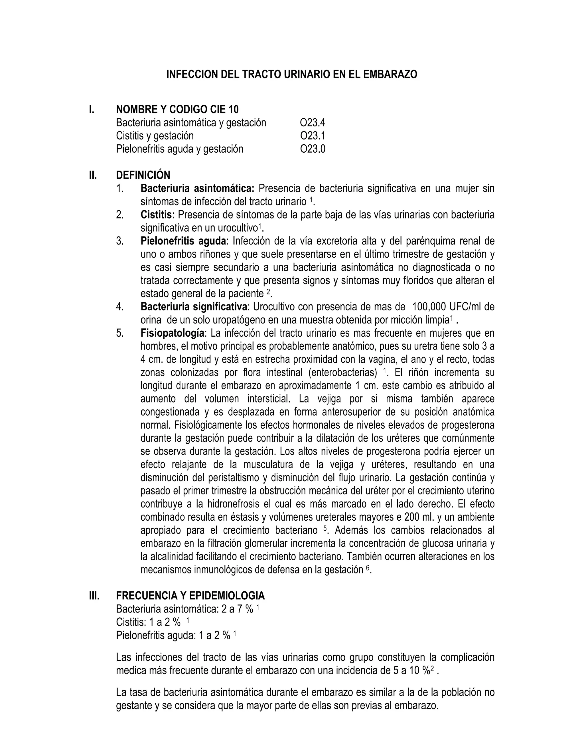 INFECCION DEL TRACTO URINARIO EN EL EMBARAZO
I. NOMBRE Y CODIGO CIE 10
Bacteriuria asintomática y gestación O23.4
Cistitis y gestación O23.1
Pielonefritis aguda y gestación O23.0
II. DEFINICIÓN
1. Bacteriuria asintomática: Presencia de bacteriuria significativa en una mujer sin
síntomas de infección del tracto urinario 1.
2. Cistitis: Presencia de síntomas de la parte baja de las vías urinarias con bacteriuria
significativa en un urocultivo1.
3. Pielonefritis aguda: Infección de la vía excretoria alta y del parénquima renal de
uno o ambos riñones y que suele presentarse en el último trimestre de gestación y
es casi siempre secundario a una bacteriuria asintomática no diagnosticada o no
tratada correctamente y que presenta signos y síntomas muy floridos que alteran el
estado general de la paciente 2.
4. Bacteriuria significativa: Urocultivo con presencia de mas de 100,000 UFC/ml de
orina de un solo uropatógeno en una muestra obtenida por micción limpia1 .
5. Fisiopatología: La infección del tracto urinario es mas frecuente en mujeres que en
hombres, el motivo principal es probablemente anatómico, pues su uretra tiene solo 3 a
4 cm. de longitud y está en estrecha proximidad con la vagina, el ano y el recto, todas
zonas colonizadas por flora intestinal (enterobacterias) 1. El riñón incrementa su
longitud durante el embarazo en aproximadamente 1 cm. este cambio es atribuido al
aumento del volumen intersticial. La vejiga por si misma también aparece
congestionada y es desplazada en forma anterosuperior de su posición anatómica
normal. Fisiológicamente los efectos hormonales de niveles elevados de progesterona
durante la gestación puede contribuir a la dilatación de los uréteres que comúnmente
se observa durante la gestación. Los altos niveles de progesterona podría ejercer un
efecto relajante de la musculatura de la vejiga y uréteres, resultando en una
disminución del peristaltismo y disminución del flujo urinario. La gestación continúa y
pasado el primer trimestre la obstrucción mecánica del uréter por el crecimiento uterino
contribuye a la hidronefrosis el cual es más marcado en el lado derecho. El efecto
combinado resulta en éstasis y volúmenes ureterales mayores e 200 ml. y un ambiente
apropiado para el crecimiento bacteriano 5. Además los cambios relacionados al
embarazo en la filtración glomerular incrementa la concentración de glucosa urinaria y
la alcalinidad facilitando el crecimiento bacteriano. También ocurren alteraciones en los
mecanismos inmunológicos de defensa en la gestación 6.
III. FRECUENCIA Y EPIDEMIOLOGIA
Bacteriuria asintomática: 2 a 7 % 1
Cistitis: 1 a 2 % 1
Pielonefritis aguda: 1 a 2 % 1
Las infecciones del tracto de las vías urinarias como grupo constituyen la complicación
medica más frecuente durante el embarazo con una incidencia de 5 a 10 %2 .
La tasa de bacteriuria asintomática durante el embarazo es similar a la de la población no
gestante y se considera que la mayor parte de ellas son previas al embarazo.
 
