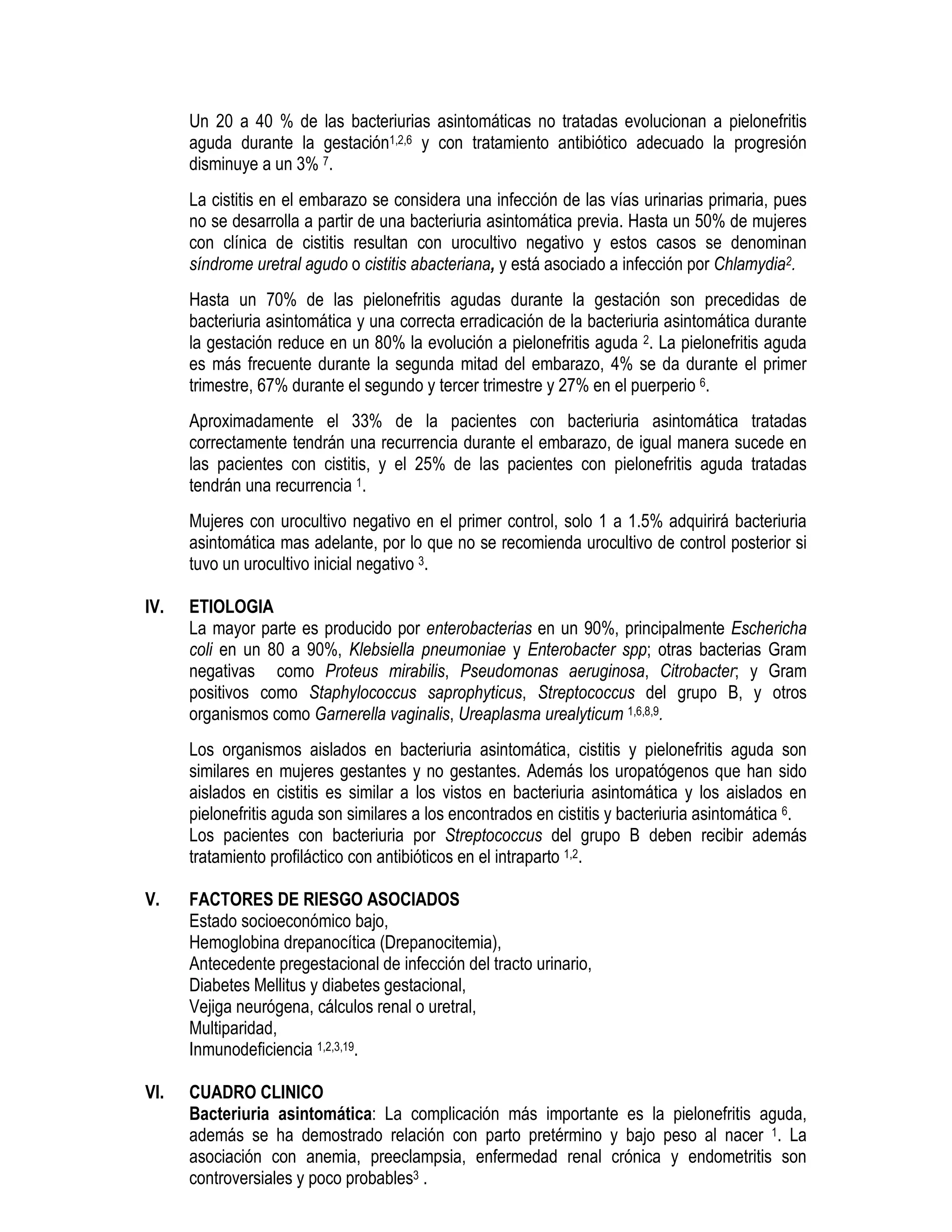 Un 20 a 40 % de las bacteriurias asintomáticas no tratadas evolucionan a pielonefritis
aguda durante la gestación1,2,6 y con tratamiento antibiótico adecuado la progresión
disminuye a un 3% 7.
La cistitis en el embarazo se considera una infección de las vías urinarias primaria, pues
no se desarrolla a partir de una bacteriuria asintomática previa. Hasta un 50% de mujeres
con clínica de cistitis resultan con urocultivo negativo y estos casos se denominan
síndrome uretral agudo o cistitis abacteriana, y está asociado a infección por Chlamydia2.
Hasta un 70% de las pielonefritis agudas durante la gestación son precedidas de
bacteriuria asintomática y una correcta erradicación de la bacteriuria asintomática durante
la gestación reduce en un 80% la evolución a pielonefritis aguda 2. La pielonefritis aguda
es más frecuente durante la segunda mitad del embarazo, 4% se da durante el primer
trimestre, 67% durante el segundo y tercer trimestre y 27% en el puerperio 6.
Aproximadamente el 33% de la pacientes con bacteriuria asintomática tratadas
correctamente tendrán una recurrencia durante el embarazo, de igual manera sucede en
las pacientes con cistitis, y el 25% de las pacientes con pielonefritis aguda tratadas
tendrán una recurrencia 1.
Mujeres con urocultivo negativo en el primer control, solo 1 a 1.5% adquirirá bacteriuria
asintomática mas adelante, por lo que no se recomienda urocultivo de control posterior si
tuvo un urocultivo inicial negativo 3.
IV. ETIOLOGIA
La mayor parte es producido por enterobacterias en un 90%, principalmente Eschericha
coli en un 80 a 90%, Klebsiella pneumoniae y Enterobacter spp; otras bacterias Gram
negativas como Proteus mirabilis, Pseudomonas aeruginosa, Citrobacter; y Gram
positivos como Staphylococcus saprophyticus, Streptococcus del grupo B, y otros
organismos como Garnerella vaginalis, Ureaplasma urealyticum 1,6,8,9.
Los organismos aislados en bacteriuria asintomática, cistitis y pielonefritis aguda son
similares en mujeres gestantes y no gestantes. Además los uropatógenos que han sido
aislados en cistitis es similar a los vistos en bacteriuria asintomática y los aislados en
pielonefritis aguda son similares a los encontrados en cistitis y bacteriuria asintomática 6.
Los pacientes con bacteriuria por Streptococcus del grupo B deben recibir además
tratamiento profiláctico con antibióticos en el intraparto 1,2.
V. FACTORES DE RIESGO ASOCIADOS
Estado socioeconómico bajo,
Hemoglobina drepanocítica (Drepanocitemia),
Antecedente pregestacional de infección del tracto urinario,
Diabetes Mellitus y diabetes gestacional,
Vejiga neurógena, cálculos renal o uretral,
Multiparidad,
Inmunodeficiencia 1,2,3,19.
VI. CUADRO CLINICO
Bacteriuria asintomática: La complicación más importante es la pielonefritis aguda,
además se ha demostrado relación con parto pretérmino y bajo peso al nacer 1. La
asociación con anemia, preeclampsia, enfermedad renal crónica y endometritis son
controversiales y poco probables3 .
 