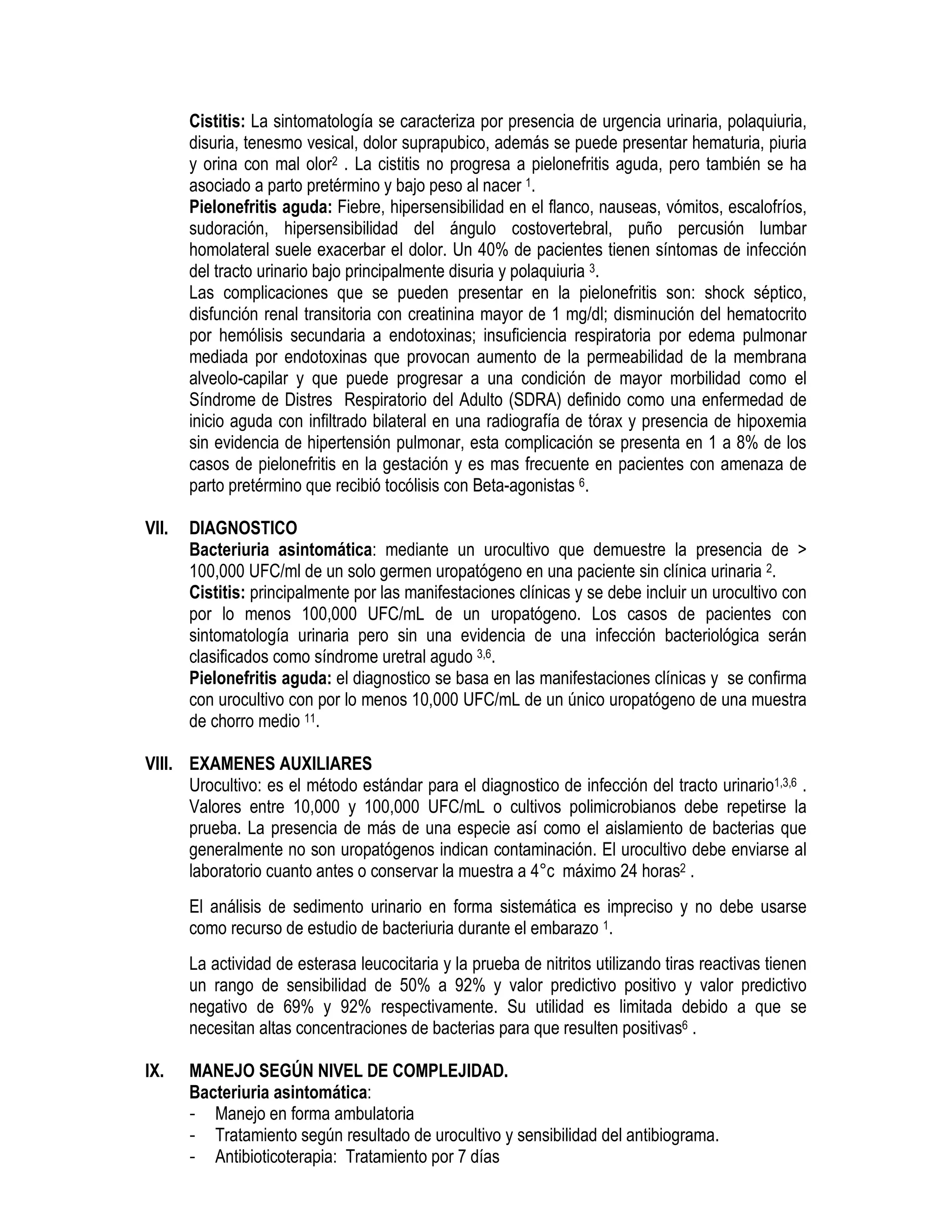 Cistitis: La sintomatología se caracteriza por presencia de urgencia urinaria, polaquiuria,
disuria, tenesmo vesical, dolor suprapubico, además se puede presentar hematuria, piuria
y orina con mal olor2 . La cistitis no progresa a pielonefritis aguda, pero también se ha
asociado a parto pretérmino y bajo peso al nacer 1.
Pielonefritis aguda: Fiebre, hipersensibilidad en el flanco, nauseas, vómitos, escalofríos,
sudoración, hipersensibilidad del ángulo costovertebral, puño percusión lumbar
homolateral suele exacerbar el dolor. Un 40% de pacientes tienen síntomas de infección
del tracto urinario bajo principalmente disuria y polaquiuria 3.
Las complicaciones que se pueden presentar en la pielonefritis son: shock séptico,
disfunción renal transitoria con creatinina mayor de 1 mg/dl; disminución del hematocrito
por hemólisis secundaria a endotoxinas; insuficiencia respiratoria por edema pulmonar
mediada por endotoxinas que provocan aumento de la permeabilidad de la membrana
alveolo-capilar y que puede progresar a una condición de mayor morbilidad como el
Síndrome de Distres Respiratorio del Adulto (SDRA) definido como una enfermedad de
inicio aguda con infiltrado bilateral en una radiografía de tórax y presencia de hipoxemia
sin evidencia de hipertensión pulmonar, esta complicación se presenta en 1 a 8% de los
casos de pielonefritis en la gestación y es mas frecuente en pacientes con amenaza de
parto pretérmino que recibió tocólisis con Beta-agonistas 6.
VII. DIAGNOSTICO
Bacteriuria asintomática: mediante un urocultivo que demuestre la presencia de >
100,000 UFC/ml de un solo germen uropatógeno en una paciente sin clínica urinaria 2.
Cistitis: principalmente por las manifestaciones clínicas y se debe incluir un urocultivo con
por lo menos 100,000 UFC/mL de un uropatógeno. Los casos de pacientes con
sintomatología urinaria pero sin una evidencia de una infección bacteriológica serán
clasificados como síndrome uretral agudo 3,6.
Pielonefritis aguda: el diagnostico se basa en las manifestaciones clínicas y se confirma
con urocultivo con por lo menos 10,000 UFC/mL de un único uropatógeno de una muestra
de chorro medio 11.
VIII. EXAMENES AUXILIARES
Urocultivo: es el método estándar para el diagnostico de infección del tracto urinario1,3,6 .
Valores entre 10,000 y 100,000 UFC/mL o cultivos polimicrobianos debe repetirse la
prueba. La presencia de más de una especie así como el aislamiento de bacterias que
generalmente no son uropatógenos indican contaminación. El urocultivo debe enviarse al
laboratorio cuanto antes o conservar la muestra a 4°c máximo 24 horas2 .
El análisis de sedimento urinario en forma sistemática es impreciso y no debe usarse
como recurso de estudio de bacteriuria durante el embarazo 1.
La actividad de esterasa leucocitaria y la prueba de nitritos utilizando tiras reactivas tienen
un rango de sensibilidad de 50% a 92% y valor predictivo positivo y valor predictivo
negativo de 69% y 92% respectivamente. Su utilidad es limitada debido a que se
necesitan altas concentraciones de bacterias para que resulten positivas6 .
IX. MANEJO SEGÚN NIVEL DE COMPLEJIDAD.
Bacteriuria asintomática:
- Manejo en forma ambulatoria
- Tratamiento según resultado de urocultivo y sensibilidad del antibiograma.
- Antibioticoterapia: Tratamiento por 7 días
 