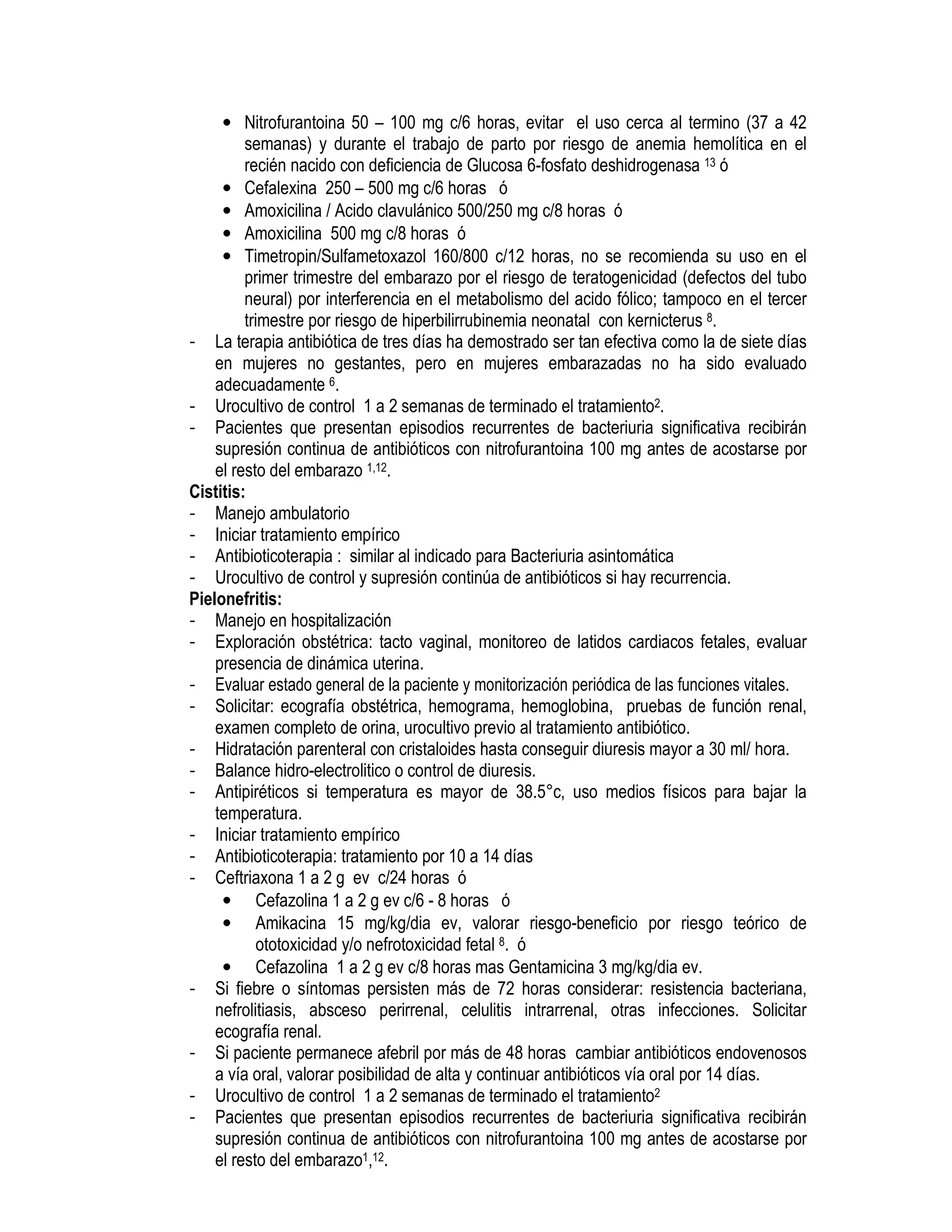 • Nitrofurantoina 50 – 100 mg c/6 horas, evitar el uso cerca al termino (37 a 42
semanas) y durante el trabajo de parto por riesgo de anemia hemolítica en el
recién nacido con deficiencia de Glucosa 6-fosfato deshidrogenasa 13 ó
• Cefalexina 250 – 500 mg c/6 horas ó
• Amoxicilina / Acido clavulánico 500/250 mg c/8 horas ó
• Amoxicilina 500 mg c/8 horas ó
• Timetropin/Sulfametoxazol 160/800 c/12 horas, no se recomienda su uso en el
primer trimestre del embarazo por el riesgo de teratogenicidad (defectos del tubo
neural) por interferencia en el metabolismo del acido fólico; tampoco en el tercer
trimestre por riesgo de hiperbilirrubinemia neonatal con kernicterus 8.
- La terapia antibiótica de tres días ha demostrado ser tan efectiva como la de siete días
en mujeres no gestantes, pero en mujeres embarazadas no ha sido evaluado
adecuadamente 6.
- Urocultivo de control 1 a 2 semanas de terminado el tratamiento2.
- Pacientes que presentan episodios recurrentes de bacteriuria significativa recibirán
supresión continua de antibióticos con nitrofurantoina 100 mg antes de acostarse por
el resto del embarazo 1,12.
Cistitis:
- Manejo ambulatorio
- Iniciar tratamiento empírico
- Antibioticoterapia : similar al indicado para Bacteriuria asintomática
- Urocultivo de control y supresión continúa de antibióticos si hay recurrencia.
Pielonefritis:
- Manejo en hospitalización
- Exploración obstétrica: tacto vaginal, monitoreo de latidos cardiacos fetales, evaluar
presencia de dinámica uterina.
- Evaluar estado general de la paciente y monitorización periódica de las funciones vitales.
- Solicitar: ecografía obstétrica, hemograma, hemoglobina, pruebas de función renal,
examen completo de orina, urocultivo previo al tratamiento antibiótico.
- Hidratación parenteral con cristaloides hasta conseguir diuresis mayor a 30 ml/ hora.
- Balance hidro-electrolitico o control de diuresis.
- Antipiréticos si temperatura es mayor de 38.5°c, uso medios físicos para bajar la
temperatura.
- Iniciar tratamiento empírico
- Antibioticoterapia: tratamiento por 10 a 14 días
- Ceftriaxona 1 a 2 g ev c/24 horas ó
• Cefazolina 1 a 2 g ev c/6 - 8 horas ó
• Amikacina 15 mg/kg/dia ev, valorar riesgo-beneficio por riesgo teórico de
ototoxicidad y/o nefrotoxicidad fetal 8. ó
• Cefazolina 1 a 2 g ev c/8 horas mas Gentamicina 3 mg/kg/dia ev.
- Si fiebre o síntomas persisten más de 72 horas considerar: resistencia bacteriana,
nefrolitiasis, absceso perirrenal, celulitis intrarrenal, otras infecciones. Solicitar
ecografía renal.
- Si paciente permanece afebril por más de 48 horas cambiar antibióticos endovenosos
a vía oral, valorar posibilidad de alta y continuar antibióticos vía oral por 14 días.
- Urocultivo de control 1 a 2 semanas de terminado el tratamiento2
- Pacientes que presentan episodios recurrentes de bacteriuria significativa recibirán
supresión continua de antibióticos con nitrofurantoina 100 mg antes de acostarse por
el resto del embarazo1,12.
 