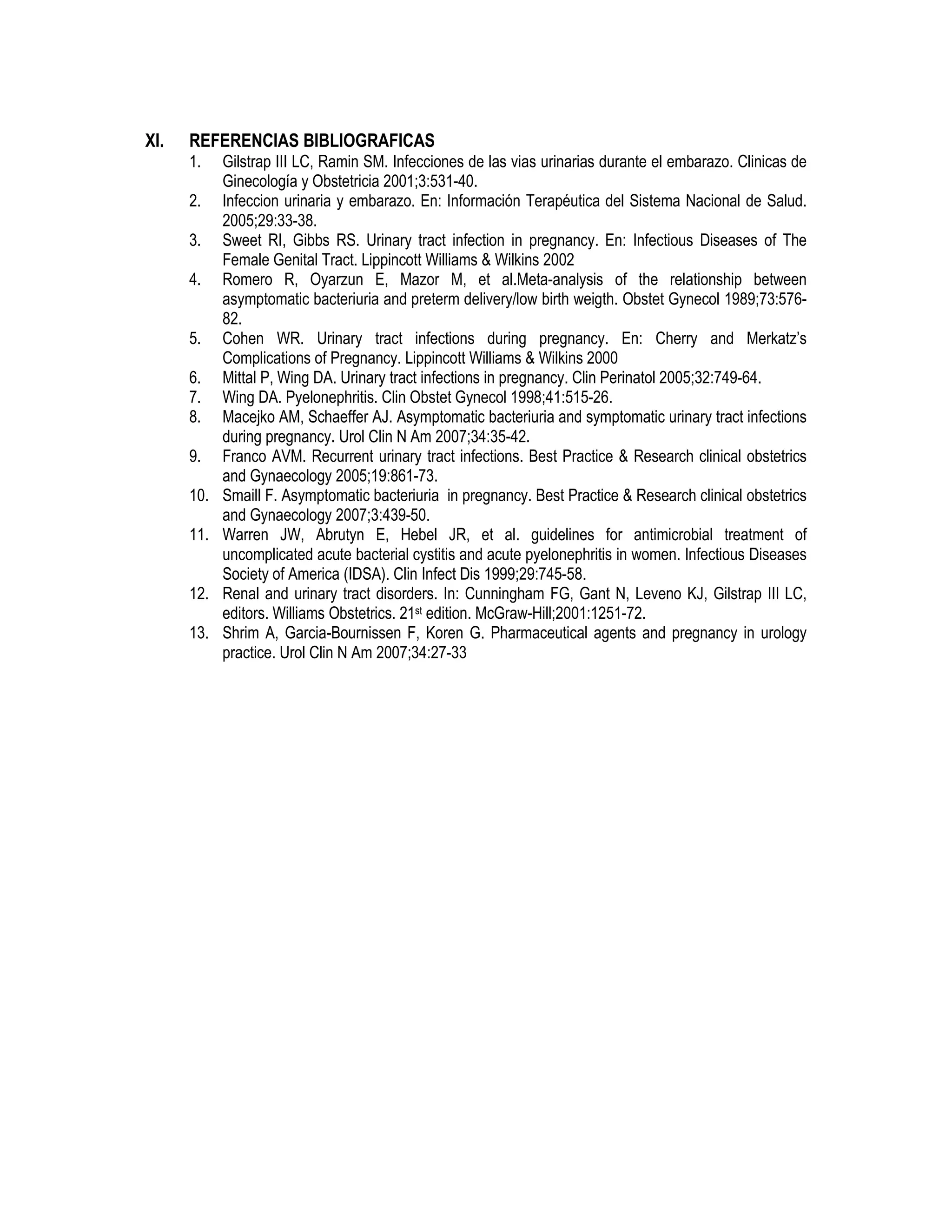 XI. REFERENCIAS BIBLIOGRAFICAS
1. Gilstrap III LC, Ramin SM. Infecciones de las vias urinarias durante el embarazo. Clinicas de
Ginecología y Obstetricia 2001;3:531-40.
2. Infeccion urinaria y embarazo. En: Información Terapéutica del Sistema Nacional de Salud.
2005;29:33-38.
3. Sweet RI, Gibbs RS. Urinary tract infection in pregnancy. En: Infectious Diseases of The
Female Genital Tract. Lippincott Williams & Wilkins 2002
4. Romero R, Oyarzun E, Mazor M, et al.Meta-analysis of the relationship between
asymptomatic bacteriuria and preterm delivery/low birth weigth. Obstet Gynecol 1989;73:576-
82.
5. Cohen WR. Urinary tract infections during pregnancy. En: Cherry and Merkatz’s
Complications of Pregnancy. Lippincott Williams & Wilkins 2000
6. Mittal P, Wing DA. Urinary tract infections in pregnancy. Clin Perinatol 2005;32:749-64.
7. Wing DA. Pyelonephritis. Clin Obstet Gynecol 1998;41:515-26.
8. Macejko AM, Schaeffer AJ. Asymptomatic bacteriuria and symptomatic urinary tract infections
during pregnancy. Urol Clin N Am 2007;34:35-42.
9. Franco AVM. Recurrent urinary tract infections. Best Practice & Research clinical obstetrics
and Gynaecology 2005;19:861-73.
10. Smaill F. Asymptomatic bacteriuria in pregnancy. Best Practice & Research clinical obstetrics
and Gynaecology 2007;3:439-50.
11. Warren JW, Abrutyn E, Hebel JR, et al. guidelines for antimicrobial treatment of
uncomplicated acute bacterial cystitis and acute pyelonephritis in women. Infectious Diseases
Society of America (IDSA). Clin Infect Dis 1999;29:745-58.
12. Renal and urinary tract disorders. In: Cunningham FG, Gant N, Leveno KJ, Gilstrap III LC,
editors. Williams Obstetrics. 21st edition. McGraw-Hill;2001:1251-72.
13. Shrim A, Garcia-Bournissen F, Koren G. Pharmaceutical agents and pregnancy in urology
practice. Urol Clin N Am 2007;34:27-33
 