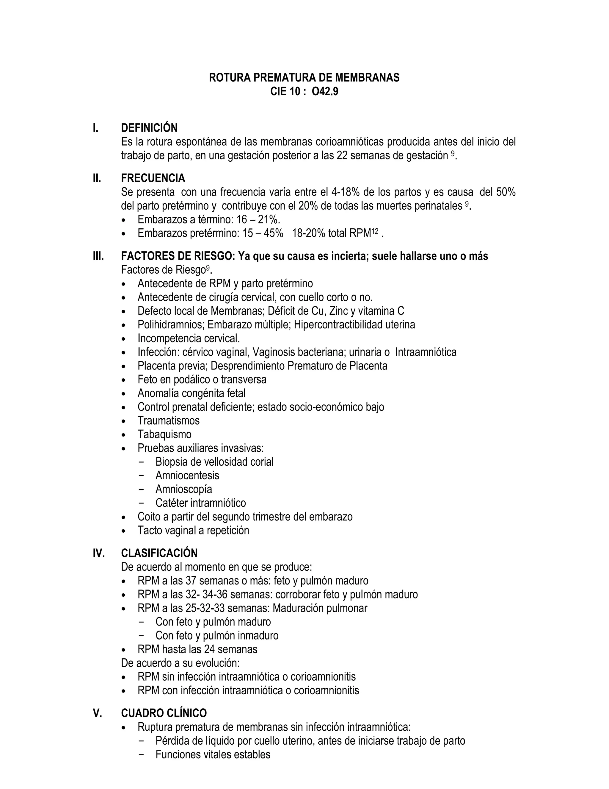 ROTURA PREMATURA DE MEMBRANAS
CIE 10 : O42.9
I. DEFINICIÓN
Es la rotura espontánea de las membranas corioamnióticas producida antes del inicio del
trabajo de parto, en una gestación posterior a las 22 semanas de gestación 9.
II. FRECUENCIA
Se presenta con una frecuencia varía entre el 4-18% de los partos y es causa del 50%
del parto pretérmino y contribuye con el 20% de todas las muertes perinatales 9.
• Embarazos a término: 16 – 21%.
• Embarazos pretérmino: 15 – 45% 18-20% total RPM12 .
III. FACTORES DE RIESGO: Ya que su causa es incierta; suele hallarse uno o más
Factores de Riesgo9.
• Antecedente de RPM y parto pretérmino
• Antecedente de cirugía cervical, con cuello corto o no.
• Defecto local de Membranas; Déficit de Cu, Zinc y vitamina C
• Polihidramnios; Embarazo múltiple; Hipercontractibilidad uterina
• Incompetencia cervical.
• Infección: cérvico vaginal, Vaginosis bacteriana; urinaria o Intraamniótica
• Placenta previa; Desprendimiento Prematuro de Placenta
• Feto en podálico o transversa
• Anomalía congénita fetal
• Control prenatal deficiente; estado socio-económico bajo
• Traumatismos
• Tabaquismo
• Pruebas auxiliares invasivas:
- Biopsia de vellosidad corial
- Amniocentesis
- Amnioscopía
- Catéter intramniótico
• Coito a partir del segundo trimestre del embarazo
• Tacto vaginal a repetición
IV. CLASIFICACIÓN
De acuerdo al momento en que se produce:
• RPM a las 37 semanas o más: feto y pulmón maduro
• RPM a las 32- 34-36 semanas: corroborar feto y pulmón maduro
• RPM a las 25-32-33 semanas: Maduración pulmonar
- Con feto y pulmón maduro
- Con feto y pulmón inmaduro
• RPM hasta las 24 semanas
De acuerdo a su evolución:
• RPM sin infección intraamniótica o corioamnionitis
• RPM con infección intraamniótica o corioamnionitis
V. CUADRO CLÍNICO
• Ruptura prematura de membranas sin infección intraamniótica:
- Pérdida de líquido por cuello uterino, antes de iniciarse trabajo de parto
- Funciones vitales estables
 