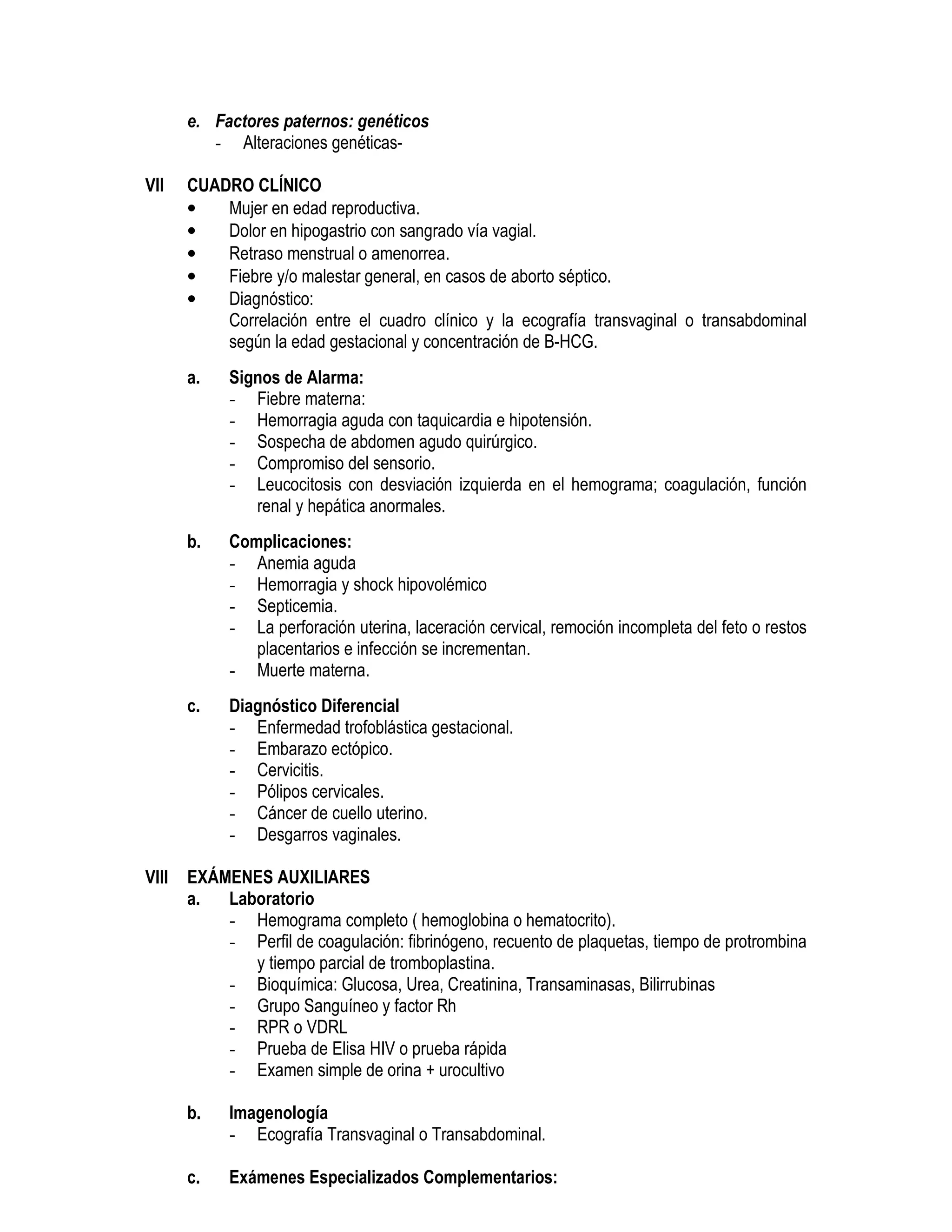 e. Factores paternos: genéticos
- Alteraciones genéticas-
VII CUADRO CLÍNICO
• Mujer en edad reproductiva.
• Dolor en hipogastrio con sangrado vía vagial.
• Retraso menstrual o amenorrea.
• Fiebre y/o malestar general, en casos de aborto séptico.
• Diagnóstico:
Correlación entre el cuadro clínico y la ecografía transvaginal o transabdominal
según la edad gestacional y concentración de B-HCG.
a. Signos de Alarma:
- Fiebre materna:
- Hemorragia aguda con taquicardia e hipotensión.
- Sospecha de abdomen agudo quirúrgico.
- Compromiso del sensorio.
- Leucocitosis con desviación izquierda en el hemograma; coagulación, función
renal y hepática anormales.
b. Complicaciones:
- Anemia aguda
- Hemorragia y shock hipovolémico
- Septicemia.
- La perforación uterina, laceración cervical, remoción incompleta del feto o restos
placentarios e infección se incrementan.
- Muerte materna.
c. Diagnóstico Diferencial
- Enfermedad trofoblástica gestacional.
- Embarazo ectópico.
- Cervicitis.
- Pólipos cervicales.
- Cáncer de cuello uterino.
- Desgarros vaginales.
VIII EXÁMENES AUXILIARES
a. Laboratorio
- Hemograma completo ( hemoglobina o hematocrito).
- Perfil de coagulación: fibrinógeno, recuento de plaquetas, tiempo de protrombina
y tiempo parcial de tromboplastina.
- Bioquímica: Glucosa, Urea, Creatinina, Transaminasas, Bilirrubinas
- Grupo Sanguíneo y factor Rh
- RPR o VDRL
- Prueba de Elisa HIV o prueba rápida
- Examen simple de orina + urocultivo
b. Imagenología
- Ecografía Transvaginal o Transabdominal.
c. Exámenes Especializados Complementarios:
 