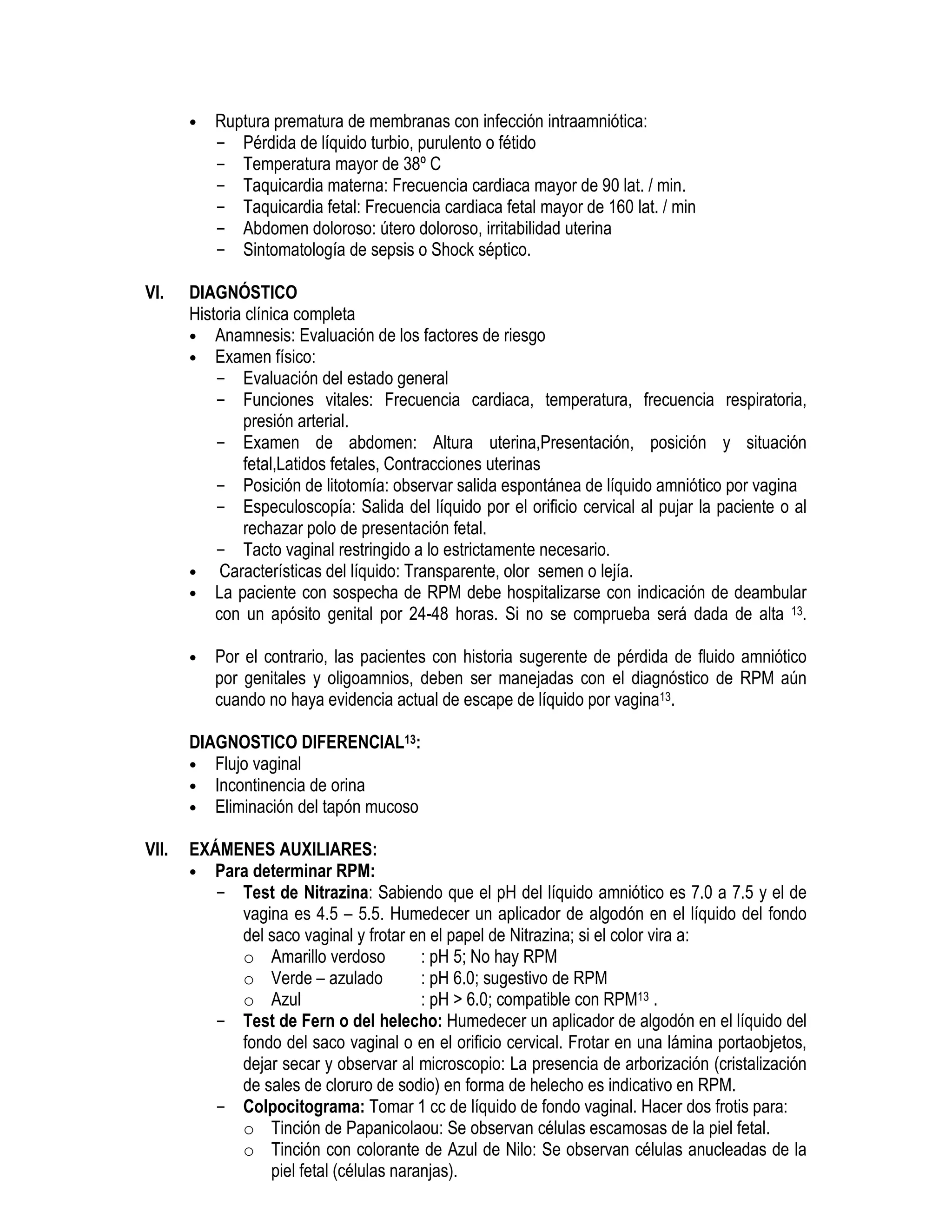 • Ruptura prematura de membranas con infección intraamniótica:
- Pérdida de líquido turbio, purulento o fétido
- Temperatura mayor de 38º C
- Taquicardia materna: Frecuencia cardiaca mayor de 90 lat. / min.
- Taquicardia fetal: Frecuencia cardiaca fetal mayor de 160 lat. / min
- Abdomen doloroso: útero doloroso, irritabilidad uterina
- Sintomatología de sepsis o Shock séptico.
VI. DIAGNÓSTICO
Historia clínica completa
• Anamnesis: Evaluación de los factores de riesgo
• Examen físico:
- Evaluación del estado general
- Funciones vitales: Frecuencia cardiaca, temperatura, frecuencia respiratoria,
presión arterial.
- Examen de abdomen: Altura uterina,Presentación, posición y situación
fetal,Latidos fetales, Contracciones uterinas
- Posición de litotomía: observar salida espontánea de líquido amniótico por vagina
- Especuloscopía: Salida del líquido por el orificio cervical al pujar la paciente o al
rechazar polo de presentación fetal.
- Tacto vaginal restringido a lo estrictamente necesario.
• Características del líquido: Transparente, olor semen o lejía.
• La paciente con sospecha de RPM debe hospitalizarse con indicación de deambular
con un apósito genital por 24-48 horas. Si no se comprueba será dada de alta 13.
• Por el contrario, las pacientes con historia sugerente de pérdida de fluido amniótico
por genitales y oligoamnios, deben ser manejadas con el diagnóstico de RPM aún
cuando no haya evidencia actual de escape de líquido por vagina13.
DIAGNOSTICO DIFERENCIAL13:
• Flujo vaginal
• Incontinencia de orina
• Eliminación del tapón mucoso
VII. EXÁMENES AUXILIARES:
• Para determinar RPM:
- Test de Nitrazina: Sabiendo que el pH del líquido amniótico es 7.0 a 7.5 y el de
vagina es 4.5 – 5.5. Humedecer un aplicador de algodón en el líquido del fondo
del saco vaginal y frotar en el papel de Nitrazina; si el color vira a:
o Amarillo verdoso : pH 5; No hay RPM
o Verde – azulado : pH 6.0; sugestivo de RPM
o Azul : pH > 6.0; compatible con RPM13 .
- Test de Fern o del helecho: Humedecer un aplicador de algodón en el líquido del
fondo del saco vaginal o en el orificio cervical. Frotar en una lámina portaobjetos,
dejar secar y observar al microscopio: La presencia de arborización (cristalización
de sales de cloruro de sodio) en forma de helecho es indicativo en RPM.
- Colpocitograma: Tomar 1 cc de líquido de fondo vaginal. Hacer dos frotis para:
o Tinción de Papanicolaou: Se observan células escamosas de la piel fetal.
o Tinción con colorante de Azul de Nilo: Se observan células anucleadas de la
piel fetal (células naranjas).
 