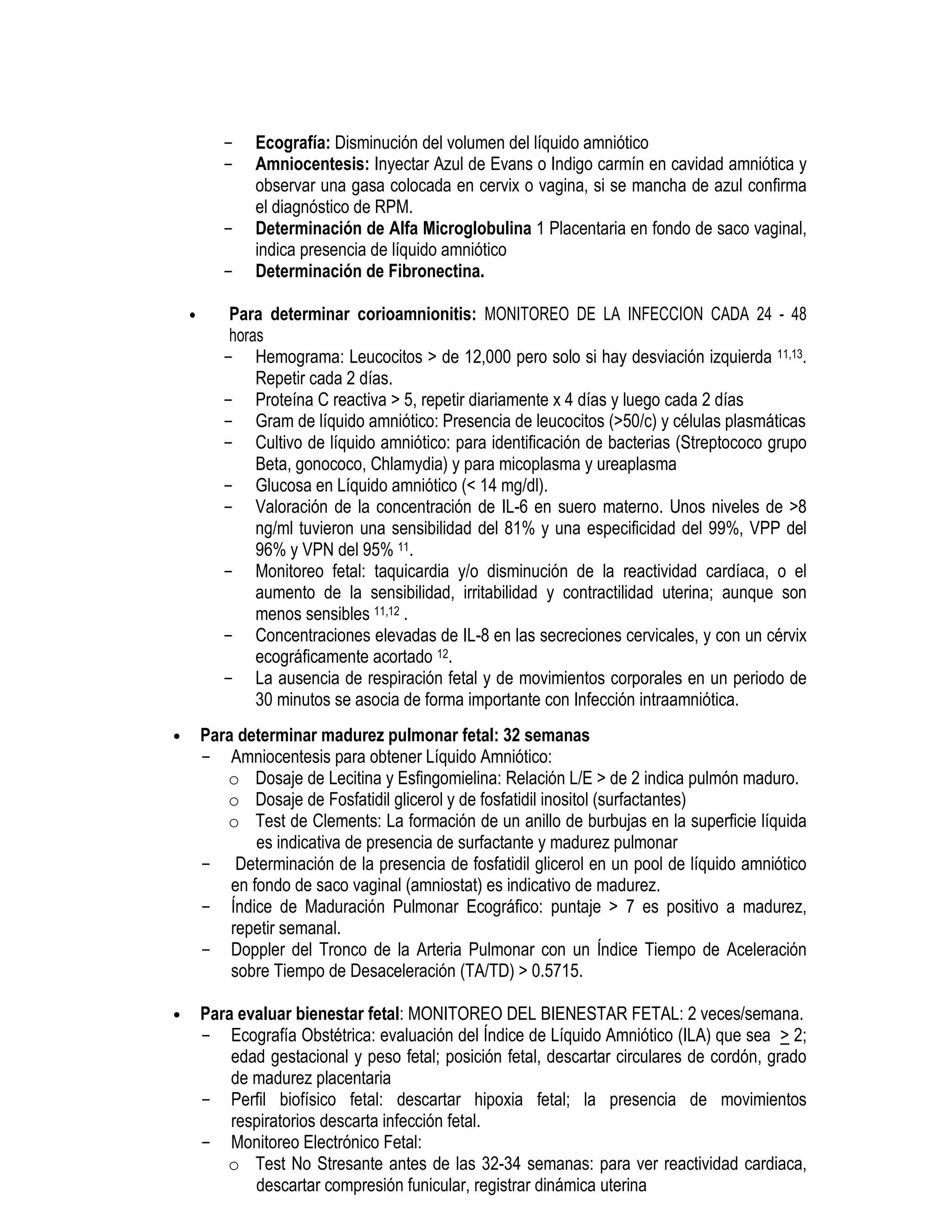- Ecografía: Disminución del volumen del líquido amniótico
- Amniocentesis: Inyectar Azul de Evans o Indigo carmín en cavidad amniótica y
observar una gasa colocada en cervix o vagina, si se mancha de azul confirma
el diagnóstico de RPM.
- Determinación de Alfa Microglobulina 1 Placentaria en fondo de saco vaginal,
indica presencia de líquido amniótico
- Determinación de Fibronectina.
• Para determinar corioamnionitis: MONITOREO DE LA INFECCION CADA 24 - 48
horas
- Hemograma: Leucocitos > de 12,000 pero solo si hay desviación izquierda 11,13.
Repetir cada 2 días.
- Proteína C reactiva > 5, repetir diariamente x 4 días y luego cada 2 días
- Gram de líquido amniótico: Presencia de leucocitos (>50/c) y células plasmáticas
- Cultivo de líquido amniótico: para identificación de bacterias (Streptococo grupo
Beta, gonococo, Chlamydia) y para micoplasma y ureaplasma
- Glucosa en Líquido amniótico (< 14 mg/dl).
- Valoración de la concentración de IL-6 en suero materno. Unos niveles de >8
ng/ml tuvieron una sensibilidad del 81% y una especificidad del 99%, VPP del
96% y VPN del 95% 11.
- Monitoreo fetal: taquicardia y/o disminución de la reactividad cardíaca, o el
aumento de la sensibilidad, irritabilidad y contractilidad uterina; aunque son
menos sensibles 11,12 .
- Concentraciones elevadas de IL-8 en las secreciones cervicales, y con un cérvix
ecográficamente acortado 12.
- La ausencia de respiración fetal y de movimientos corporales en un periodo de
30 minutos se asocia de forma importante con Infección intraamniótica.
• Para determinar madurez pulmonar fetal: 32 semanas
- Amniocentesis para obtener Líquido Amniótico:
o Dosaje de Lecitina y Esfingomielina: Relación L/E > de 2 indica pulmón maduro.
o Dosaje de Fosfatidil glicerol y de fosfatidil inositol (surfactantes)
o Test de Clements: La formación de un anillo de burbujas en la superficie líquida
es indicativa de presencia de surfactante y madurez pulmonar
- Determinación de la presencia de fosfatidil glicerol en un pool de líquido amniótico
en fondo de saco vaginal (amniostat) es indicativo de madurez.
- Índice de Maduración Pulmonar Ecográfico: puntaje > 7 es positivo a madurez,
repetir semanal.
- Doppler del Tronco de la Arteria Pulmonar con un Índice Tiempo de Aceleración
sobre Tiempo de Desaceleración (TA/TD) > 0.5715.
• Para evaluar bienestar fetal: MONITOREO DEL BIENESTAR FETAL: 2 veces/semana.
- Ecografía Obstétrica: evaluación del Índice de Líquido Amniótico (ILA) que sea > 2;
edad gestacional y peso fetal; posición fetal, descartar circulares de cordón, grado
de madurez placentaria
- Perfil biofísico fetal: descartar hipoxia fetal; la presencia de movimientos
respiratorios descarta infección fetal.
- Monitoreo Electrónico Fetal:
o Test No Stresante antes de las 32-34 semanas: para ver reactividad cardiaca,
descartar compresión funicular, registrar dinámica uterina
 