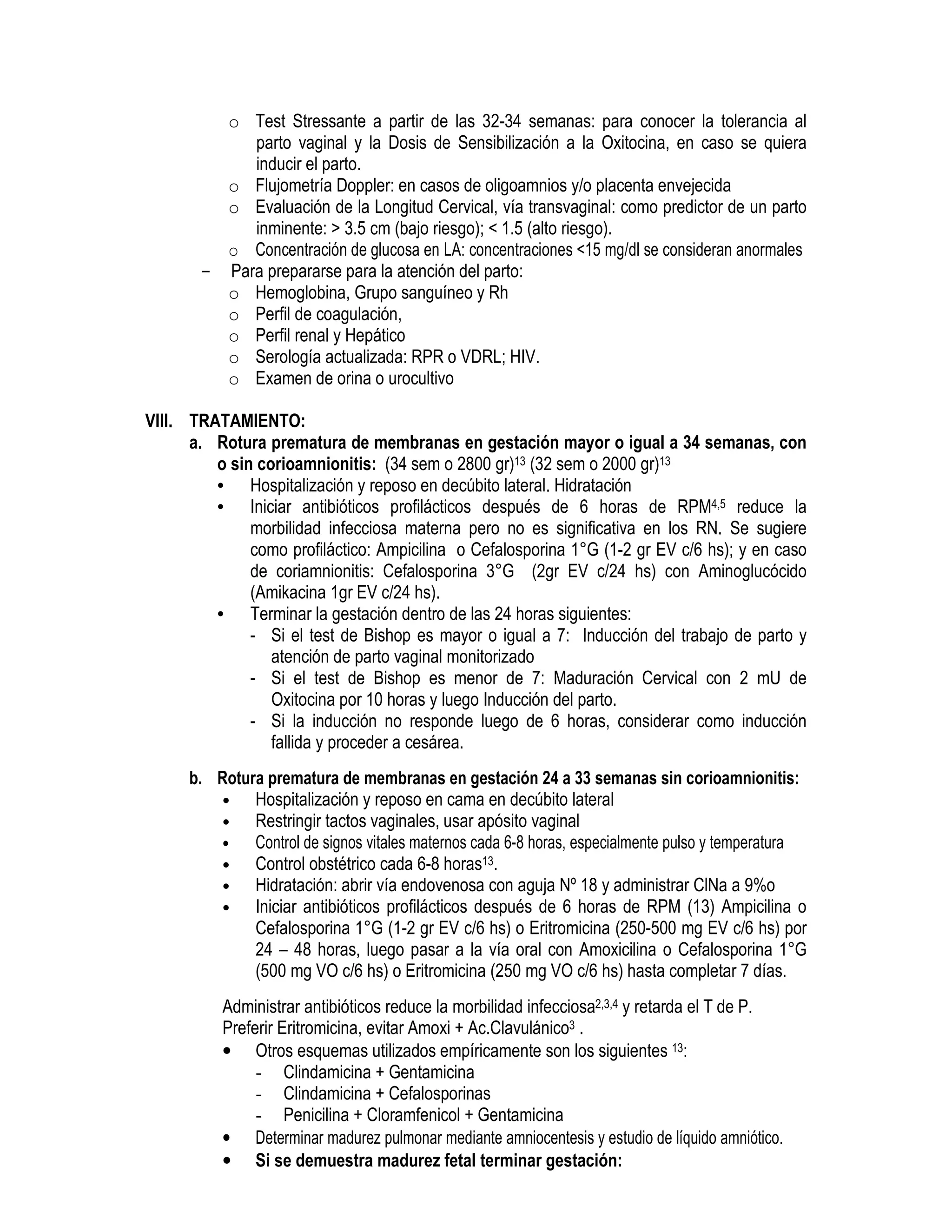 o Test Stressante a partir de las 32-34 semanas: para conocer la tolerancia al
parto vaginal y la Dosis de Sensibilización a la Oxitocina, en caso se quiera
inducir el parto.
o Flujometría Doppler: en casos de oligoamnios y/o placenta envejecida
o Evaluación de la Longitud Cervical, vía transvaginal: como predictor de un parto
inminente: > 3.5 cm (bajo riesgo); < 1.5 (alto riesgo).
o Concentración de glucosa en LA: concentraciones <15 mg/dl se consideran anormales
- Para prepararse para la atención del parto:
o Hemoglobina, Grupo sanguíneo y Rh
o Perfil de coagulación,
o Perfil renal y Hepático
o Serología actualizada: RPR o VDRL; HIV.
o Examen de orina o urocultivo
VIII. TRATAMIENTO:
a. Rotura prematura de membranas en gestación mayor o igual a 34 semanas, con
o sin corioamnionitis: (34 sem o 2800 gr)13 (32 sem o 2000 gr)13
• Hospitalización y reposo en decúbito lateral. Hidratación
• Iniciar antibióticos profilácticos después de 6 horas de RPM4,5 reduce la
morbilidad infecciosa materna pero no es significativa en los RN. Se sugiere
como profiláctico: Ampicilina o Cefalosporina 1°G (1-2 gr EV c/6 hs); y en caso
de coriamnionitis: Cefalosporina 3°G (2gr EV c/24 hs) con Aminoglucócido
(Amikacina 1gr EV c/24 hs).
• Terminar la gestación dentro de las 24 horas siguientes:
- Si el test de Bishop es mayor o igual a 7: Inducción del trabajo de parto y
atención de parto vaginal monitorizado
- Si el test de Bishop es menor de 7: Maduración Cervical con 2 mU de
Oxitocina por 10 horas y luego Inducción del parto.
- Si la inducción no responde luego de 6 horas, considerar como inducción
fallida y proceder a cesárea.
b. Rotura prematura de membranas en gestación 24 a 33 semanas sin corioamnionitis:
• Hospitalización y reposo en cama en decúbito lateral
• Restringir tactos vaginales, usar apósito vaginal
• Control de signos vitales maternos cada 6-8 horas, especialmente pulso y temperatura
• Control obstétrico cada 6-8 horas13.
• Hidratación: abrir vía endovenosa con aguja Nº 18 y administrar ClNa a 9%o
• Iniciar antibióticos profilácticos después de 6 horas de RPM (13) Ampicilina o
Cefalosporina 1°G (1-2 gr EV c/6 hs) o Eritromicina (250-500 mg EV c/6 hs) por
24 – 48 horas, luego pasar a la vía oral con Amoxicilina o Cefalosporina 1°G
(500 mg VO c/6 hs) o Eritromicina (250 mg VO c/6 hs) hasta completar 7 días.
Administrar antibióticos reduce la morbilidad infecciosa2,3,4 y retarda el T de P.
Preferir Eritromicina, evitar Amoxi + Ac.Clavulánico3 .
• Otros esquemas utilizados empíricamente son los siguientes 13:
- Clindamicina + Gentamicina
- Clindamicina + Cefalosporinas
- Penicilina + Cloramfenicol + Gentamicina
• Determinar madurez pulmonar mediante amniocentesis y estudio de líquido amniótico.
• Si se demuestra madurez fetal terminar gestación:
 