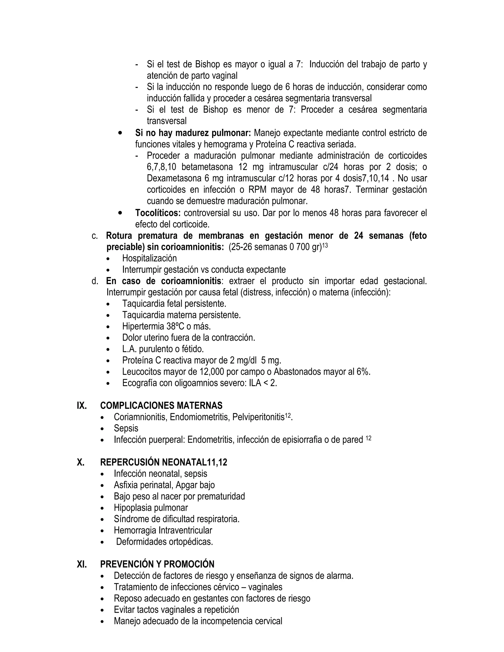 - Si el test de Bishop es mayor o igual a 7: Inducción del trabajo de parto y
atención de parto vaginal
- Si la inducción no responde luego de 6 horas de inducción, considerar como
inducción fallida y proceder a cesárea segmentaria transversal
- Si el test de Bishop es menor de 7: Proceder a cesárea segmentaria
transversal
• Si no hay madurez pulmonar: Manejo expectante mediante control estricto de
funciones vitales y hemograma y Proteína C reactiva seriada.
- Proceder a maduración pulmonar mediante administración de corticoides
6,7,8,10 betametasona 12 mg intramuscular c/24 horas por 2 dosis; o
Dexametasona 6 mg intramuscular c/12 horas por 4 dosis7,10,14 . No usar
corticoides en infección o RPM mayor de 48 horas7. Terminar gestación
cuando se demuestre maduración pulmonar.
• Tocolíticos: controversial su uso. Dar por lo menos 48 horas para favorecer el
efecto del corticoide.
c. Rotura prematura de membranas en gestación menor de 24 semanas (feto
preciable) sin corioamnionitis: (25-26 semanas 0 700 gr)13
• Hospitalización
• Interrumpir gestación vs conducta expectante
d. En caso de corioamnionitis: extraer el producto sin importar edad gestacional.
Interrumpir gestación por causa fetal (distress, infección) o materna (infección):
• Taquicardia fetal persistente.
• Taquicardia materna persistente.
• Hipertermia 38ºC o más.
• Dolor uterino fuera de la contracción.
• L.A. purulento o fétido.
• Proteína C reactiva mayor de 2 mg/dl 5 mg.
• Leucocitos mayor de 12,000 por campo o Abastonados mayor al 6%.
• Ecografía con oligoamnios severo: ILA < 2.
IX. COMPLICACIONES MATERNAS
• Coriamnionitis, Endomiometritis, Pelviperitonitis12.
• Sepsis
• Infección puerperal: Endometritis, infección de episiorrafia o de pared 12
X. REPERCUSIÓN NEONATAL11,12
• Infección neonatal, sepsis
• Asfixia perinatal, Apgar bajo
• Bajo peso al nacer por prematuridad
• Hipoplasia pulmonar
• Síndrome de dificultad respiratoria.
• Hemorragia Intraventricular
• Deformidades ortopédicas.
XI. PREVENCIÓN Y PROMOCIÓN
• Detección de factores de riesgo y enseñanza de signos de alarma.
• Tratamiento de infecciones cérvico – vaginales
• Reposo adecuado en gestantes con factores de riesgo
• Evitar tactos vaginales a repetición
• Manejo adecuado de la incompetencia cervical
 