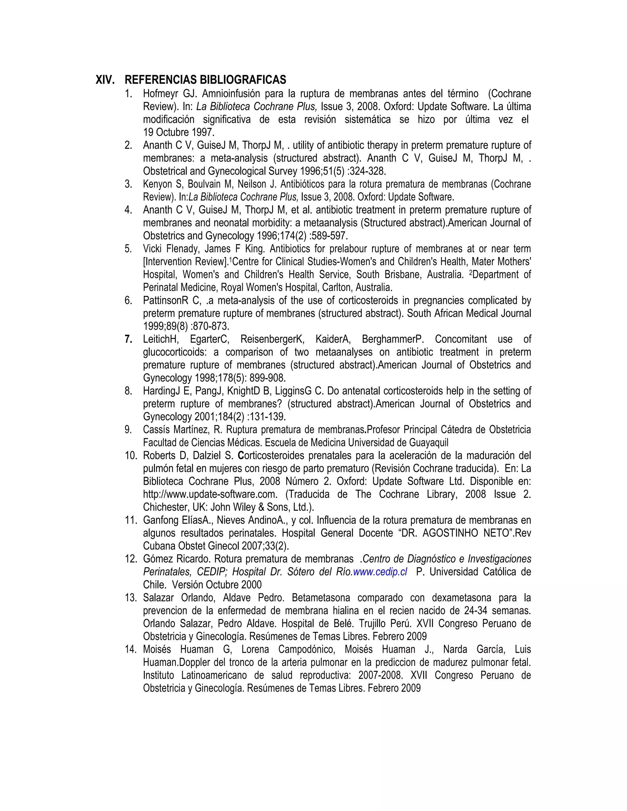 XIV. REFERENCIAS BIBLIOGRAFICAS
1. Hofmeyr GJ. Amnioinfusión para la ruptura de membranas antes del término (Cochrane
Review). In: La Biblioteca Cochrane Plus, Issue 3, 2008. Oxford: Update Software. La última
modificación significativa de esta revisión sistemática se hizo por última vez el
19 Octubre 1997.
2. Ananth C V, GuiseJ M, ThorpJ M, . utility of antibiotic therapy in preterm premature rupture of
membranes: a meta-analysis (structured abstract). Ananth C V, GuiseJ M, ThorpJ M, .
Obstetrical and Gynecological Survey 1996;51(5) :324-328.
3. Kenyon S, Boulvain M, Neilson J. Antibióticos para la rotura prematura de membranas (Cochrane
Review). In:La Biblioteca Cochrane Plus, Issue 3, 2008. Oxford: Update Software.
4. Ananth C V, GuiseJ M, ThorpJ M, et al. antibiotic treatment in preterm premature rupture of
membranes and neonatal morbidity: a metaanalysis (Structured abstract).American Journal of
Obstetrics and Gynecology 1996;174(2) :589-597.
5. Vicki Flenady, James F King. Antibiotics for prelabour rupture of membranes at or near term
[Intervention Review].1Centre for Clinical Studies-Women's and Children's Health, Mater Mothers'
Hospital, Women's and Children's Health Service, South Brisbane, Australia. 2Department of
Perinatal Medicine, Royal Women's Hospital, Carlton, Australia.
6. PattinsonR C, .a meta-analysis of the use of corticosteroids in pregnancies complicated by
preterm premature rupture of membranes (structured abstract). South African Medical Journal
1999;89(8) :870-873.
7. LeitichH, EgarterC, ReisenbergerK, KaiderA, BerghammerP. Concomitant use of
glucocorticoids: a comparison of two metaanalyses on antibiotic treatment in preterm
premature rupture of membranes (structured abstract).American Journal of Obstetrics and
Gynecology 1998;178(5): 899-908.
8. HardingJ E, PangJ, KnightD B, LigginsG C. Do antenatal corticosteroids help in the setting of
preterm rupture of membranes? (structured abstract).American Journal of Obstetrics and
Gynecology 2001;184(2) :131-139.
9. Cassís Martínez, R. Ruptura prematura de membranas.Profesor Principal Cátedra de Obstetricia
Facultad de Ciencias Médicas. Escuela de Medicina Universidad de Guayaquil
10. Roberts D, Dalziel S. Corticosteroides prenatales para la aceleración de la maduración del
pulmón fetal en mujeres con riesgo de parto prematuro (Revisión Cochrane traducida). En: La
Biblioteca Cochrane Plus, 2008 Número 2. Oxford: Update Software Ltd. Disponible en:
http://www.update-software.com. (Traducida de The Cochrane Library, 2008 Issue 2.
Chichester, UK: John Wiley & Sons, Ltd.).
11. Ganfong ElíasA., Nieves AndinoA., y col. Influencia de la rotura prematura de membranas en
algunos resultados perinatales. Hospital General Docente “DR. AGOSTINHO NETO”.Rev
Cubana Obstet Ginecol 2007;33(2).
12. Gómez Ricardo. Rotura prematura de membranas .Centro de Diagnóstico e Investigaciones
Perinatales, CEDIP; Hospital Dr. Sótero del Río.www.cedip.cl P. Universidad Católica de
Chile. Versión Octubre 2000
13. Salazar Orlando, Aldave Pedro. Betametasona comparado con dexametasona para la
prevencion de la enfermedad de membrana hialina en el recien nacido de 24-34 semanas.
Orlando Salazar, Pedro Aldave. Hospital de Belé. Trujillo Perú. XVII Congreso Peruano de
Obstetricia y Ginecología. Resúmenes de Temas Libres. Febrero 2009
14. Moisés Huaman G, Lorena Campodónico, Moisés Huaman J., Narda García, Luis
Huaman.Doppler del tronco de la arteria pulmonar en la prediccion de madurez pulmonar fetal.
Instituto Latinoamericano de salud reproductiva: 2007-2008. XVII Congreso Peruano de
Obstetricia y Ginecología. Resúmenes de Temas Libres. Febrero 2009
 