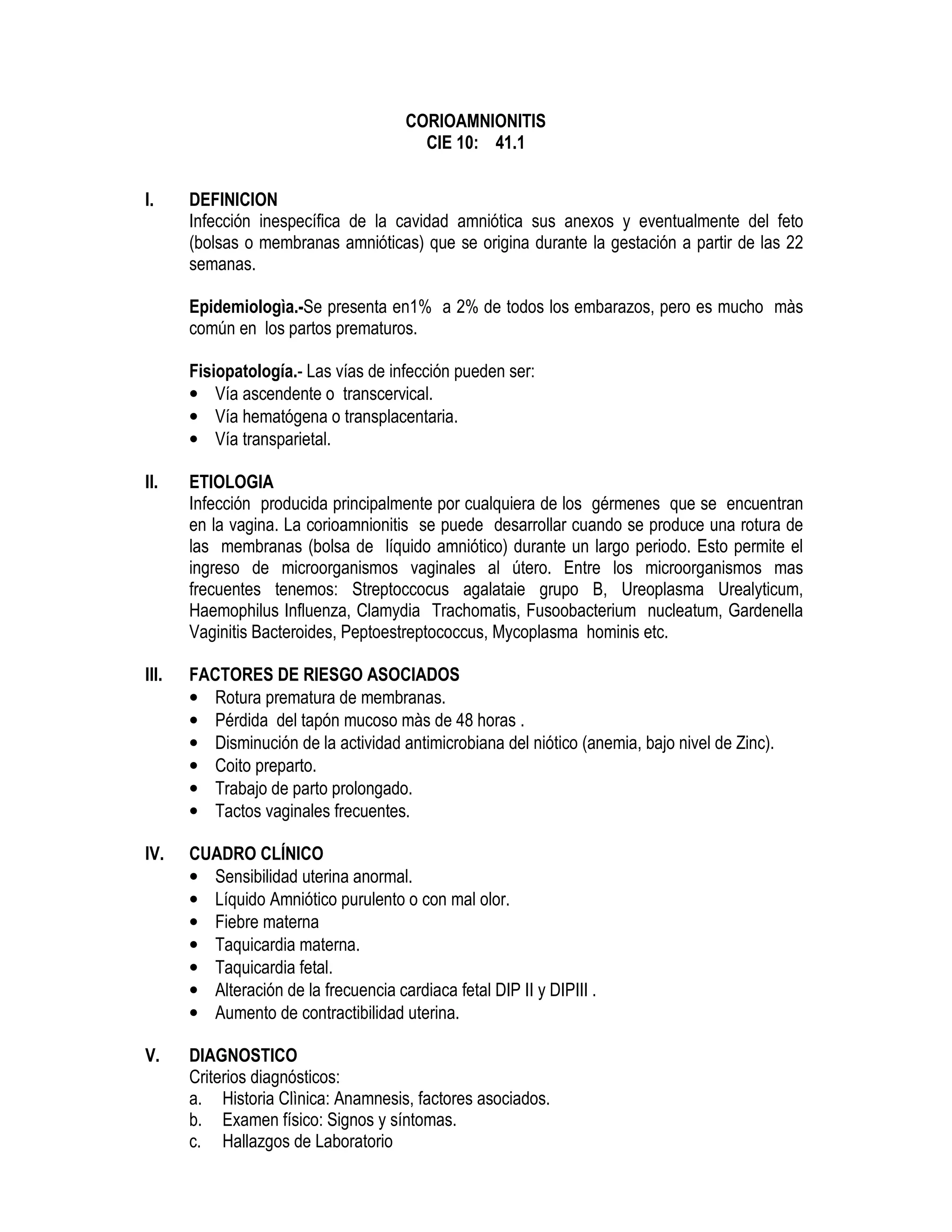 CORIOAMNIONITIS
CIE 10: 41.1
I. DEFINICION
Infección inespecífica de la cavidad amniótica sus anexos y eventualmente del feto
(bolsas o membranas amnióticas) que se origina durante la gestación a partir de las 22
semanas.
Epidemiologìa.-Se presenta en1% a 2% de todos los embarazos, pero es mucho màs
común en los partos prematuros.
Fisiopatología.- Las vías de infección pueden ser:
• Vía ascendente o transcervical.
• Vía hematógena o transplacentaria.
• Vía transparietal.
II. ETIOLOGIA
Infección producida principalmente por cualquiera de los gérmenes que se encuentran
en la vagina. La corioamnionitis se puede desarrollar cuando se produce una rotura de
las membranas (bolsa de líquido amniótico) durante un largo periodo. Esto permite el
ingreso de microorganismos vaginales al útero. Entre los microorganismos mas
frecuentes tenemos: Streptoccocus agalataie grupo B, Ureoplasma Urealyticum,
Haemophilus Influenza, Clamydia Trachomatis, Fusoobacterium nucleatum, Gardenella
Vaginitis Bacteroides, Peptoestreptococcus, Mycoplasma hominis etc.
III. FACTORES DE RIESGO ASOCIADOS
• Rotura prematura de membranas.
• Pérdida del tapón mucoso màs de 48 horas .
• Disminución de la actividad antimicrobiana del niótico (anemia, bajo nivel de Zinc).
• Coito preparto.
• Trabajo de parto prolongado.
• Tactos vaginales frecuentes.
IV. CUADRO CLÍNICO
• Sensibilidad uterina anormal.
• Líquido Amniótico purulento o con mal olor.
• Fiebre materna
• Taquicardia materna.
• Taquicardia fetal.
• Alteración de la frecuencia cardiaca fetal DIP II y DIPIII .
• Aumento de contractibilidad uterina.
V. DIAGNOSTICO
Criterios diagnósticos:
a. Historia Clìnica: Anamnesis, factores asociados.
b. Examen físico: Signos y síntomas.
c. Hallazgos de Laboratorio
 