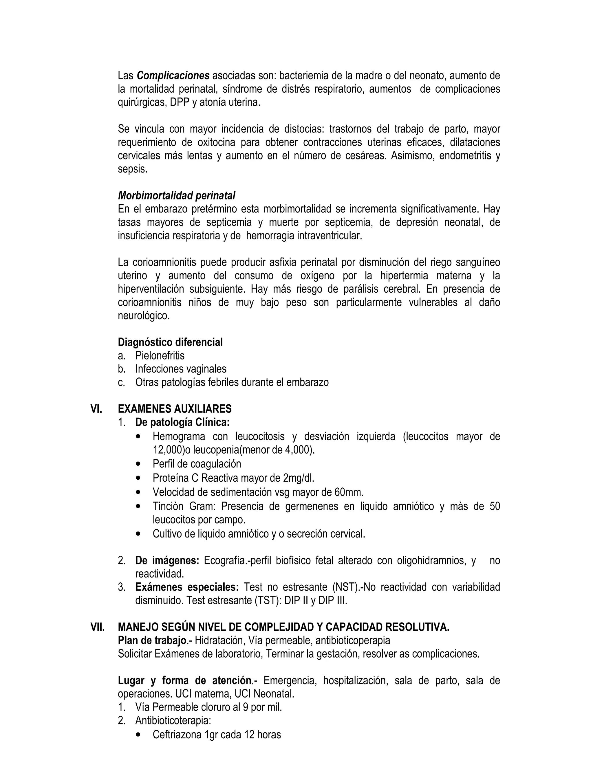 Las Complicaciones asociadas son: bacteriemia de la madre o del neonato, aumento de
la mortalidad perinatal, síndrome de distrés respiratorio, aumentos de complicaciones
quirúrgicas, DPP y atonía uterina.
Se vincula con mayor incidencia de distocias: trastornos del trabajo de parto, mayor
requerimiento de oxitocina para obtener contracciones uterinas eficaces, dilataciones
cervicales más lentas y aumento en el número de cesáreas. Asimismo, endometritis y
sepsis.
Morbimortalidad perinatal
En el embarazo pretérmino esta morbimortalidad se incrementa significativamente. Hay
tasas mayores de septicemia y muerte por septicemia, de depresión neonatal, de
insuficiencia respiratoria y de hemorragia intraventricular.
La corioamnionitis puede producir asfixia perinatal por disminución del riego sanguíneo
uterino y aumento del consumo de oxígeno por la hipertermia materna y la
hiperventilación subsiguiente. Hay más riesgo de parálisis cerebral. En presencia de
corioamnionitis niños de muy bajo peso son particularmente vulnerables al daño
neurológico.
Diagnóstico diferencial
a. Pielonefritis
b. Infecciones vaginales
c. Otras patologías febriles durante el embarazo
VI. EXAMENES AUXILIARES
1. De patología Clínica:
• Hemograma con leucocitosis y desviación izquierda (leucocitos mayor de
12,000)o leucopenia(menor de 4,000).
• Perfil de coagulación
• Proteína C Reactiva mayor de 2mg/dl.
• Velocidad de sedimentación vsg mayor de 60mm.
• Tinciòn Gram: Presencia de germenenes en liquido amniótico y màs de 50
leucocitos por campo.
• Cultivo de liquido amniótico y o secreción cervical.
2. De imágenes: Ecografía.-perfil biofísico fetal alterado con oligohidramnios, y no
reactividad.
3. Exámenes especiales: Test no estresante (NST).-No reactividad con variabilidad
disminuido. Test estresante (TST): DIP II y DIP III.
VII. MANEJO SEGÚN NIVEL DE COMPLEJIDAD Y CAPACIDAD RESOLUTIVA.
Plan de trabajo.- Hidratación, Vía permeable, antibioticoperapia
Solicitar Exámenes de laboratorio, Terminar la gestación, resolver as complicaciones.
Lugar y forma de atención.- Emergencia, hospitalización, sala de parto, sala de
operaciones. UCI materna, UCI Neonatal.
1. Vía Permeable cloruro al 9 por mil.
2. Antibioticoterapia:
• Ceftriazona 1gr cada 12 horas
 