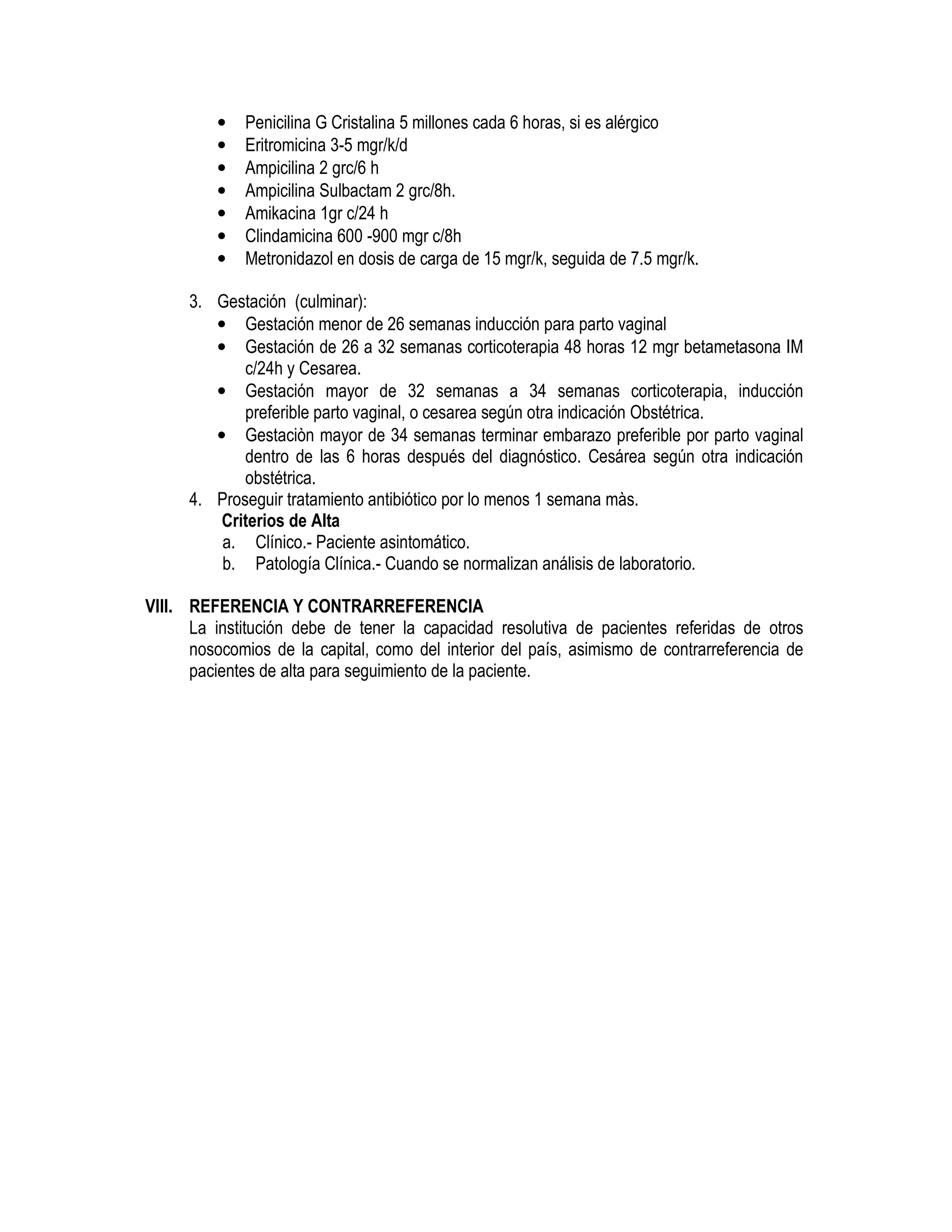 • Penicilina G Cristalina 5 millones cada 6 horas, si es alérgico
• Eritromicina 3-5 mgr/k/d
• Ampicilina 2 grc/6 h
• Ampicilina Sulbactam 2 grc/8h.
• Amikacina 1gr c/24 h
• Clindamicina 600 -900 mgr c/8h
• Metronidazol en dosis de carga de 15 mgr/k, seguida de 7.5 mgr/k.
3. Gestación (culminar):
• Gestación menor de 26 semanas inducción para parto vaginal
• Gestación de 26 a 32 semanas corticoterapia 48 horas 12 mgr betametasona IM
c/24h y Cesarea.
• Gestación mayor de 32 semanas a 34 semanas corticoterapia, inducción
preferible parto vaginal, o cesarea según otra indicación Obstétrica.
• Gestaciòn mayor de 34 semanas terminar embarazo preferible por parto vaginal
dentro de las 6 horas después del diagnóstico. Cesárea según otra indicación
obstétrica.
4. Proseguir tratamiento antibiótico por lo menos 1 semana màs.
Criterios de Alta
a. Clínico.- Paciente asintomático.
b. Patología Clínica.- Cuando se normalizan análisis de laboratorio.
VIII. REFERENCIA Y CONTRARREFERENCIA
La institución debe de tener la capacidad resolutiva de pacientes referidas de otros
nosocomios de la capital, como del interior del país, asimismo de contrarreferencia de
pacientes de alta para seguimiento de la paciente.
 