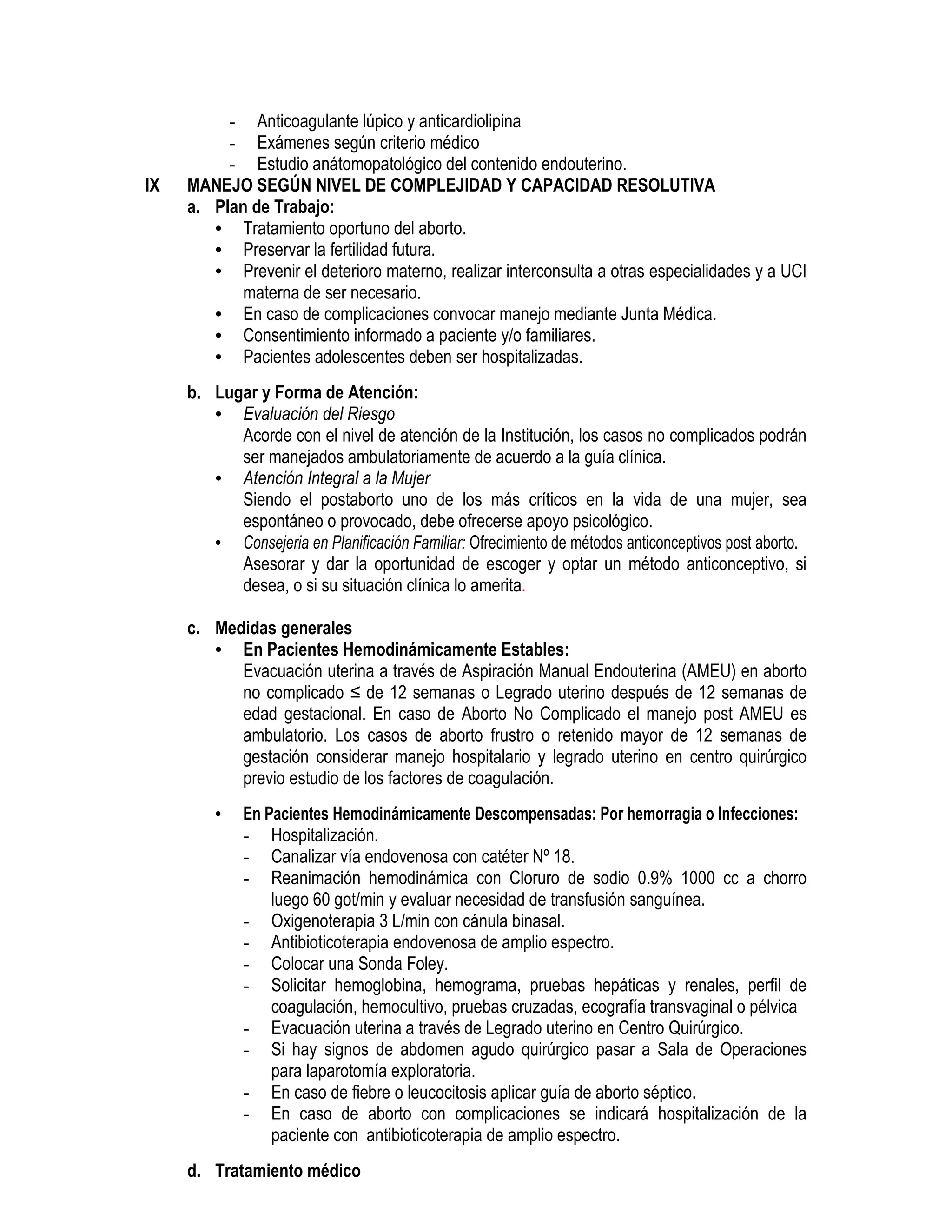 - Anticoagulante lúpico y anticardiolipina
- Exámenes según criterio médico
- Estudio anátomopatológico del contenido endouterino.
IX MANEJO SEGÚN NIVEL DE COMPLEJIDAD Y CAPACIDAD RESOLUTIVA
a. Plan de Trabajo:
• Tratamiento oportuno del aborto.
• Preservar la fertilidad futura.
• Prevenir el deterioro materno, realizar interconsulta a otras especialidades y a UCI
materna de ser necesario.
• En caso de complicaciones convocar manejo mediante Junta Médica.
• Consentimiento informado a paciente y/o familiares.
• Pacientes adolescentes deben ser hospitalizadas.
b. Lugar y Forma de Atención:
• Evaluación del Riesgo
Acorde con el nivel de atención de la Institución, los casos no complicados podrán
ser manejados ambulatoriamente de acuerdo a la guía clínica.
• Atención Integral a la Mujer
Siendo el postaborto uno de los más críticos en la vida de una mujer, sea
espontáneo o provocado, debe ofrecerse apoyo psicológico.
• Consejeria en Planificación Familiar: Ofrecimiento de métodos anticonceptivos post aborto.
Asesorar y dar la oportunidad de escoger y optar un método anticonceptivo, si
desea, o si su situación clínica lo amerita.
c. Medidas generales
• En Pacientes Hemodinámicamente Estables:
Evacuación uterina a través de Aspiración Manual Endouterina (AMEU) en aborto
no complicado ≤ de 12 semanas o Legrado uterino después de 12 semanas de
edad gestacional. En caso de Aborto No Complicado el manejo post AMEU es
ambulatorio. Los casos de aborto frustro o retenido mayor de 12 semanas de
gestación considerar manejo hospitalario y legrado uterino en centro quirúrgico
previo estudio de los factores de coagulación.
• En Pacientes Hemodinámicamente Descompensadas: Por hemorragia o Infecciones:
- Hospitalización.
- Canalizar vía endovenosa con catéter Nº 18.
- Reanimación hemodinámica con Cloruro de sodio 0.9% 1000 cc a chorro
luego 60 got/min y evaluar necesidad de transfusión sanguínea.
- Oxigenoterapia 3 L/min con cánula binasal.
- Antibioticoterapia endovenosa de amplio espectro.
- Colocar una Sonda Foley.
- Solicitar hemoglobina, hemograma, pruebas hepáticas y renales, perfil de
coagulación, hemocultivo, pruebas cruzadas, ecografía transvaginal o pélvica
- Evacuación uterina a través de Legrado uterino en Centro Quirúrgico.
- Si hay signos de abdomen agudo quirúrgico pasar a Sala de Operaciones
para laparotomía exploratoria.
- En caso de fiebre o leucocitosis aplicar guía de aborto séptico.
- En caso de aborto con complicaciones se indicará hospitalización de la
paciente con antibioticoterapia de amplio espectro.
d. Tratamiento médico
 
